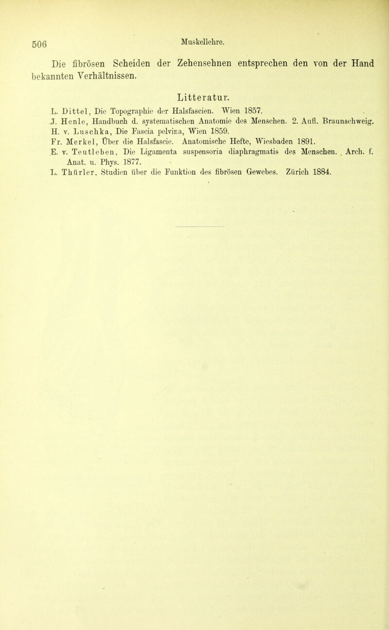 Die fibrösen Scheiden der Zehensehnen entsprechen den von der Hand bekannten Verhältnissen. Litteratur. L. Dittel, Die Topographie der Halsfascien. Wien 1857. J. Henle, Handbuch d. systematischen Anatomie des Menschen. 2. Aufl. Braunschweig. H. V. Luschka, Die Fascia pelvina, Wien 1859. Fr. Merkel, Über die Halsfascie. Anatomische Hefte, Wiesbaden 1891. E. V. Teutleben, Die Ligamenta suspensoria diaphragmatis des Menschen. Arch. f. Anat. u. Phys. 1877. L. Thür 1er, Studien über die Funktion des fibrösen Gewebes. Zürich 1884.