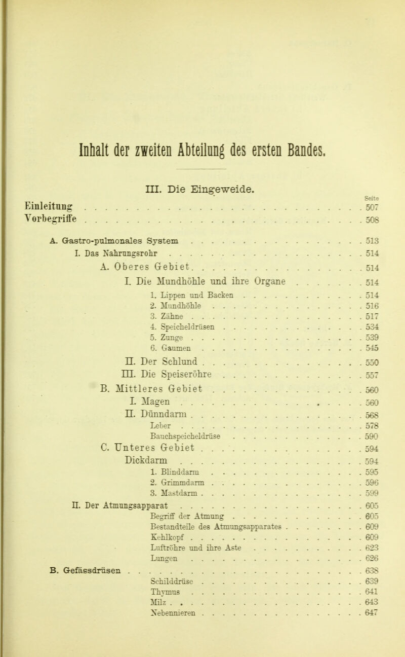 Inhalt der zweiten Äbteilnng des ersten Bandes. III. Die Eingeweide. Seite Einleltnng 507 Torbegriffe 508 A. G-astro-pulmonales System 513 I. Das Nairungsrolir 514 A. Oberes Gebiet 514 I. Die MundhöMe und ihre Organe 514 1. Lippen und Backen 514 2. Mundhölile 516 3. Zäline 517 4. Speicheldrüsen 534 5. Znnge 539 6. Gaumen 545 n. Der Schlund 550 m. Die Speiseröhre 557 B. Mittleres Gebiet 560 1. Magen 560 n. Dünndarm 568 Leber 578 Banchspeicheldrüse 590 C. Unteres Gebiet 594 Dickdarm 594 1. Blinddarm 595 2. Grimmdarm 596 3. Mastdarm 599 n. Der AtniTiiigsapparat 605 Begriff der Atmung 605 Bestandteile des Atmungsapparates 609 Kehlkopf 609 Luftröhre und ihre Aste 623 Lungen 626 B. Gefässdrüsen 6-38 Schilddrüse 639 Thymus 641 Müz 643 Nebennieren 647