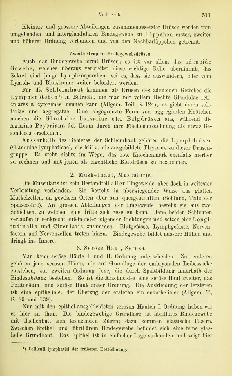 Kleinere und grössere Abteilangen zusammengesetzter Drüsen werden vom umgebenden und interglandulären Bindegewebe zu Läppchen erster, zweiter und höherer Ordnung verbunden und von den Nachbarläppchen getrennt. Zweite Gruppe: Bindegewebsdrüsen. Auch das Bindegewebe formt Drüsen; es ist vor allem das adenoide Gewebe, welches überaus verbreitet diese wichtige Kolle übernimmt; das Sekret sind junge Lymphkörperchen, sei es, dass sie auswandern, oder vom Lymph- und Blutstrome weiter befördert werden. Für die Schleimhaut kommen als Drüsen des adenoiden Gewebes die Lymphknötchen^) in Betracht, die man mit vollem Eechte Glandulae reti- culares s. cytogenae nennen kann (Allgem. Teil, S. 124); es giebt deren soli- tariae und aggregatae. Eine abgegrenzte Form von aggregierten Knötchen machen die Glandulae bursariae oder Balgdrüsen aus, während die Agmina Peyeriana des Ileum durch ihre Flächenausdehnung als etwas Be- sonderes erscheinen. Ausserhalb des Gebietes der Schleimhaut gehören die Lymphdrüsen (Glandulae lymphaticae), die Milz, die ausgebildete Thymus zu dieser Drüsen- gruppe. Es steht nichts im Wege, das rote Knochenmark ebenfalls hierher zu rechnen und mit jenen als eigentliche Blutdrüsen zu bezeichnen. 2. Muskelhaut, Muscularis. Die Muscularis ist kein Bestandteil aller Eingeweide, aber doch in weitester Verbreitung vorhanden. Sie besteht in überwiegender Weise aus glatten Muskelzellen, an gewissen Orten aber aus quergestreiften (Schlund, Teile der Speiseröhre). An grossen Abteilungen der Eingeweide besteht sie aus zwei Schichten, zu welchen eine dritte sich gesellen kann. Jene beiden Schichten verlaufen in senkrecht aufeinander folgenden Richtungen und setzen eine Longi- tudinalis und Circularis zusammen. Blutgefässe, Lymphgefässe, Nerven- fasern und Nervenzellen treten hinza. Bindegewebe bildet äussere Hüllen und dringt ins Innere. 3. Seröse Haut, Serosa. Man kann seröse Häute L und H. Ordnung unterscheiden. Zur ersteren gehören jene serösen Häute, die auf Grundlage der embryonalen Leibessäcke entstehen, zur zweiten Ordnung jene, die durch Spaltbildung innerhalb der Bindesubstanz bestehen. So ist die Arachnoidea eine seröse Haut zweiter, das Peritonäum eine seröse Haut erster Ordnung. Die Auskleidung der letzteren ist eine epitheliale, der Überzug der ersteren ein endothelialer (Allgem. T., S. 89 und 139). Nur mit den epithel-ausgekleideten serösen Häuten I. Ordnung haben wir es hier zu thun. Die bindegewebige Grundlage ist fibrilläres Bindegewebe mit flächenhaft sich kreuzenden Zügen; dazu kommen elastische Fasern. Zwischen Epithel und fibrillärem Bindegewebe befindet sich eine feine glas- helle Grundhaut. Das Epithel ist in einfacher Lage vorhanden und zeigt hier ^) Folliculi lymphatici der früheren Bezeichnung.