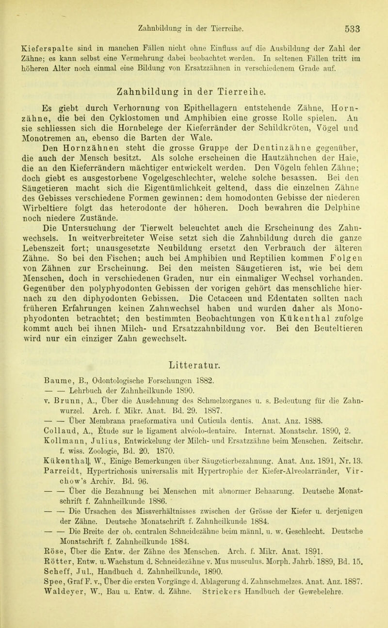 Kieferspalte sind in manchen Fällen nicht ohne Einfluss auf die Ausbildung der Zahl der Zähne; es kann selbst eine Vermehrung dabei beobachtet werden. In seltenen Fällen tritt im höheren Alter noch einmal eine Bildung von Ersatzzähnen in verschiedenem Grade auf. Zahnbildung in der Tierreihe. Es giebt durch Verhornung von Epithellagern entstehende Zähne, Horn- zähne, die bei den Cyklostomen und Amphibien eine grosse Rolle spielen. An sie schliessen sich die Hornbelege der Kieferränder der Schildkröten, Vögel und Monotremen an, ebenso die Barten der Wale. Den Hornzähnen steht die grosse Gruppe der Dentinzähne gegenüber, die auch der Mensch besitzt. Als solche erscheinen die Hautzähnchen der Haie, die an den Kieferrändern mächtiger entwickelt werden. Den Vögeln fehlen Zähne; doch giebt es ausgestorbene Vogelgeschlechter, welche solche besassen. Bei den Säugetieren macht sich die Eigentümlichkeit geltend, dass die einzelnen Zähne des Gebisses verschiedene Formen gewinnen: dem homodonten Gebisse der niederen Wirbeltiere folgt das heterodonte der höheren. Doch bewahren die Delphine noch niedere Zustände. Die Untersuchung der Tierwelt beleuchtet auch die Erscheinung des Zahn- wechsels. In weitverbreiteter Weise setzt sich die Zahnbildung durch die ganze Lebenszeit fort; unausgesetzte Neubildung ersetzt den Verbrauch der älteren Zähne. So bei den Fischen; auch bei Amphibien und Reptilien kommen Folgen von Zähnen zur Erscheinung. Bei den meisten Säugetieren ist, wie bei dem Menschen, doch in verschiedenen Graden, nur ein einmaliger Wechsel vorhanden. Gegenüber den polyphyodonten Gebissen der vorigen gehört das menschliche hier- nach zu den diphyodonten Gebissen. Die Cetaceen und Edentaten sollten nach früheren Erfahrungen keinen Zahnwechsel haben und wurden daher als Mono- phyodonten betrachtet; den bestimmten Beobachtungen von Ktikenthal zufolge kommt auch bei ihnen Milch- und Ersatzzahnbildung vor. Bei den Beuteltieren wird nur ein einziger Zahn gewechselt. Litteratur. Baume, B., Odontologische Forschungen 1882. — — Lehrbuch der Zahnheilkunde 1890. v. Brunn, A., Über die Ausdehnung des Schmelzorganes u. s. Bedeutung für die Zahn- wurzel. Arch. f. Mikr. Anat. Bd. 29. 1887. Über Membrana praeformativa und Cuticula dentis. Anat. Anz. 1888. Collaud, A., Etüde sur le ligament alveolo-dentaire. Internat. Monatschr. 1890, 2. Kollmann, Julius, Entwickelung der Milch- und Ersatzzähne beim Menschen. Zeitschr. f. wiss. Zoologie, Bd. 20. 1870. Kükenthal|, W., Einige Bemerkungen über Säugetierbezahnung. Anat. Anz. 1891, Nr. 13. Parreidt, Hypertrichosis universalis mit Hypertrophie der Kiefer-Alveolarränder, Vir- chow's Archiv. Bd. 96. — — Über die Bezahnung bei Menschen mit abnormer Behaarung. Deutsche Monat- schrift f. Zahnheilkunde 1886. — — Die Ursachen des Miss Verhältnisses zwischen der Grösse der Kiefer u. derjenigen der Zähne. Deutsche Monatschrift f. Zahnheilkunde 1884. Die Breite der ob. centralen Schneidezähne beim männl. u. w. Geschlecht. Deutsche Monatschrift f. Zahnheilkunde 1884. Röse, Über die Entw. der Zähne des Menschen. Arch. f. Mikr. Anat. 1891. Rötter, Entw. u. Wachstum d. Schneidezähne v. Mus musculus. Morph. Jahrb. 1889, Bd. 15. Scheff, JuL, Handbuch d. Zahnheilkunde, 1890. Spee, Graf F. v., Über die ersten Vorgänge d. Ablagerung d. Zahnschmelzes. Anat. Anz. 1887. Waldeyer, W., Bau u. Entw. d. Zähne. Strickers Handbuch der Gewebelehre.