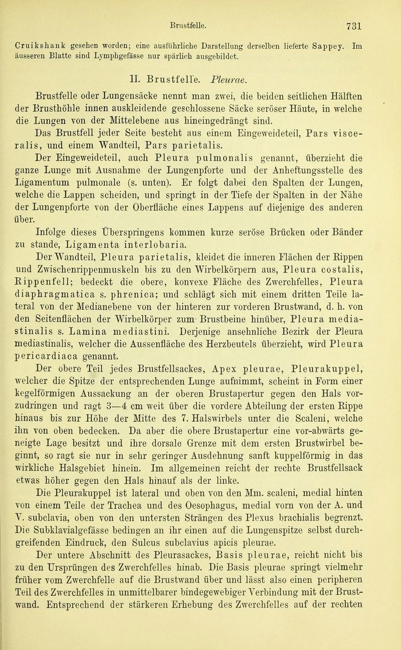 Cruikshank gesehen worden; eine ausführliche Darstellung derselben lieferte Sappey. Im äusseren Blatte sind Lymphgefässe nur spärlich ausgebildet. II. Brustfelle. Pleurae. Brustfelle oder Luugensäeke nennt man zwei, die beiden seitlichen Hälften der Brusthöhle innen auskleidende geschlossene Säcke seröser Häute, in welche die Lungen von der Mittelebene aus hineingedrängt sind. Das Brustfell jeder Seite besteht aus einem Eingeweideteil, Pars visce- ralis, und einem Wandteil, Pars parietalis. Der Eingeweideteil, auch Pleura pulmonalis genannt, überzieht die ganze Lunge mit Ausnahme der Lungenpforte und der Anheftungsstelle des Ligamentum pulmonale (s. unten). Er folgt dabei den Spalten der Lungen, welche die Lappen scheiden, und springt in der Tiefe der Spalten in der Nähe der Lungenpforte von der Oberfläche eines Lappens auf diejenige des anderen über. Infolge dieses Überspringens kommen kurze seröse Brücken oder Bänder zu stände, Ligamenta interlobaria. Der Wandteil, Pleura parietalis, kleidet die inneren Flächen der Rippen und Zwischenrippenmuskeln bis zu den Wirbelkörpern aus, Pleura costalis, Rippenfell; bedeckt die obere, konvexe Fläche des Zwerchfelles, Pleura diaphragmatica s. phrenica; und schlägt sich mit einem dritten Teile la- teral von der Medianebene von der hinteren zur vorderen Brustwand, d. h. von den Seitenflächen der Wirbelkörper zum Brustbeine hinüber, Pleura media- stinalis s. Lamina mediastini. Derjenige ansehnliche Bezirk der Pleura mediastinalis, welcher die Aussenfläche des Herzbeutels überzieht, wird Pleura pericardiaca genannt. Der obere Teil jedes Brustfellsackes, Apex pleurae, Pleurakuppel, welcher die Spitze der entsprechenden Lunge aufnimmt, scheint in Form einer kegelförmigen Aussackung an der oberen Brustapertur gegen den Hals vor- zudringen und ragt 3—4 cm weit über die vordere Abteilung der ersten Rippe hinaus bis zur Höhe der Mitte des 7. Halswirbels unter die Scaleni, welche ihn von oben bedecken. Da aber die obere Brustapertur eine vor-abwärts ge- neigte Lage besitzt und ihre dorsale Grenze mit dem ersten Brustwirbel be- ginnt, so ragt sie nur in sehr geringer Ausdehnung sanft kuppeiförmig in das wirkliche Halsgebiet hinein. Im allgemeinen reicht der rechte Brustfellsack etwas höher gegen den Hals hinauf als der linke. Die Pleurakuppel ist lateral und oben von den Mm. scaleni, medial hinten von einem Teile der Trachea und des Oesophagus, medial vorn von der A. und V. subclavia, oben von den untersten Strängen des Plexus brachialis begrenzt. Die Subklavialgefässe bedingen an ihr einen auf die Lungenspitze selbst durch- greifenden Eindruck, den Sulcus subclavius apicis pleurae. Der untere Abschnitt des Pleurasackes, Basis pleurae, reicht nicht bis zu den Ursprüngen des Zwerchfelles hinab. Die Basis pleurae springt vielmehr früher vom Zwerchfelle auf die Brustwand über und lässt also einen peripheren Teil des Zwerchfelles in unmittelbarer bindegewebiger Verbindung mit der Brust- wand. Entsprechend der stärkeren Erhebung des Zwerchfelles auf der rechten