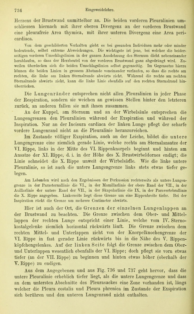 Herzens der Brustwand unmittelbar an, Die beiden vorderen Pleuralinien um- schliessen hiernach mit ihrer oberen Divergenz an der vorderen Brustwand eine pleurafreie Area thymica, mit ihrer unteren Divergenz eine Area peri- cardiaca. Von dem geschilderten Verhalten gieht es bei gesunden Individuen mehr oder minder bedeutende, selbst extreme Abweichungen, Die wichtigste ist jene, bei welcher die beider- seitigen vorderen Umschlagslinien in der ganzen Ausdehnung des Sternum dicht nebeneinander herablaufen, so dass der Herzbeutel von der vorderen Brustwand ganz abgedrängt wird. Zu- weilen überdecken sich die beiden Umschlagslinien selbst gegenseitig. Im Gegensatze hierzu können die beiden Linien in grossem Abstände voneinander verlaufen, so dass die rechte am rechten, die linke am linken Sternalrande abwärts zieht. Während die rechte am rechten Stemalrande abwärts zieht, kann die linke Linie ebenfalls auf den rechten Sternalrand hin- überrücken. Die Lungenränder entsprechen nicht allen .Pleuralinien in jeder Phase der Respiration, sondern sie weichen an gewissen Stellen hinter den letzteren zurück, an anderen fallen sie mit ihnen zusammen. An der Kuppel, am Sternum und an der Wirbelsäule entsprechen die Lungengrenzen den Pleuralinien während der Exspiration und während der Inspiration. Nur an der Incisura cardiaca der linken Lunge pflegt der scharfe vordere Lungenrand nicht an die Pleuralinie heranzureichen. Im Zustande völliger Exspiration, auch an der Leiche, bildet die untere Lungengrenze eine ziemlich gerade Linie, welche rechts am Sternalansatze der VI. Rippe, links in der Mitte des VI. Rippenknorpels beginnt und hinten am Ansätze der XI. Rippe, d. i. in der Höhe des X. Brustwirbeldornes endigt; die Linie schneidet die X. Rippe unweit der Wirbelsäille. Wie die linke untere Pleuralinie, so ist auch die untere Lungengrenze links stets etwas tiefer ge- legen. Am Lebenden wird nach den Ergebnissen der Perkussion rechterseits als untere Lungen- grenze in der ParaSternallinie die VI., in der Mamillarlinie der obere Eand der VII., in der AxiUarlinie der untere Rand der VII., in der Skapularlinie die IX, in der Paravertebrallinie die X. Eippe angegeben. Linkerseits liegt diese Grenze um eine Eippenbreite tiefer. Bei der Inspiration rückt die Grenze um mehrere Centimeter abwärts. Hier ist auch der Ort, die Grenzen der einzelnen Lungenlappen an der Brustwand zu beachten. Die Grenze zwischen dem Ober- und Mittel- lappen der rechten Lunge entspricht einer Linie, welche vom lY. Sterno- kostalgelenke ziemlich horizontal rückwärts läuft. Die Grenze zwischen dem rechten Mittel- und Hnterlappen zieht von der Knorpelknochengrenze der VI. Rippe in fast gerader Linie rückwärts bis in die Nähe des Y. Rippen- köpfchengelenkes. Auf der linken Seite folgt die Grenze zwischen dem Ober- und Unterlappen wesentlich ebenfalls der YI. Rippe; doch pflegt sie vorn etwas tiefer (an der YII. Rippe) zu beginnen und hinten etwas höher (oberhalb der V. Rippe) zu endigen. Aus dem Angegebenen und aus Fig. 736 und 737 geht hervor, dass die untere Pleuralinie erheblich tiefer liegt, als die untere Lungengrenze und dass an dem untersten Abschnitte des Pleurasackes eine Zone vorhanden ist, längs welcher die Pleura costalis und Pleura phrenica im Zustande der Exspiration sich berühren und den unteren Lungenrand nicht enthalten.