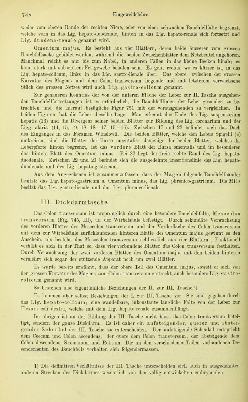weder vom oberen Eande der rechten Niere, oder von einer schwachen Bauchfellfalte begrenzt, welche vorn in das Lig. hepato-duodenale, hinten in das Lig. hepato-renale sich fortsetzt und Lig. duodeno-renale genannt wird. Omentum majus. Es besteht aus vier Blättern, deren beide äusseren vom grossen Bauchfellsacke gebildet werden, während die beiden Zwischenblätter dem Netzbeutel angehören. Manchmal reicht es nur bis zum Nabel, in anderen Fällen in das tleine Becken hinab; es kann stark mit subserösem Fettgewebe beladen sein. Es geht rechts, wo es kürzer ist, in das Lig. hepato-colicum, links in das Lig. gastro-lienale über. Das obere, zwischen der grossen Kurvatur des Magens und dem Colon transversum liegende und mit letzterem verwachsene Stück des grossen Netzes wird auch Lig. gastro-colicum genannt. Zur genaueren Kenntnis der von der unteren Fläche der Leber zur II. Tasche ausgehen- den Bauchfellfortsetzungen ist es erforderlich, die Bauchfelllinien der Leber gesondert zu be- trachten und die hierauf bezügliche Figur 751 mit der vorausgehenden zu vergleichen. In beiden Figuren hat die Leber dieselbe Lage. Man erkennt das Ende' des Lig. Suspensorium hepatis (13) und die Divergenz seiner beiden Blätter zur Bildung des Lig. coronarium und der Ligg. alaria (14, 15, 19, 18, 18—17, 19—16). Zwischen 17 und 22 befindet sich das Dach des Einganges in das Foramen A¥inslowii. Die beiden Blätter, welche den Lobus Spigelii (4) umkreisen, sind die Blätter der Bursa omentalis; dasjenige der beiden Blätter, welches die Leberpforte hinten begrenzt, ist das vordere Blatt der Barsa omentalis und im besonderen das hintere Blatt des Omentum minus. Bei 22 liegt der freie rechte Eand des Lig. hepato- duodenale. Zwischen 22 und 21 befindet sich die ausgedehnte Insertionslinie des Lig. hepato- duodenale und des Lig. hepato-gastricum. Aus dem Angegebenen ist zusammenzufassen, dass der Magen folgende Bauchfellbänder besitzt: das Lig. hepato-gastricum s. Omentum minus, das Lig. phrenico-gastricum. Die Milz besitzt das Lig. gastro-lienale und das Lig. phrenico-lienale. III Dickdarmtasche. Das Colon transversum ist ursprünglich durch eine besondere Bauchfellfalte, Mesocolon transversum (Fig. 745, III), an der Wirbelsäule befestigt. Durch sekundäre Verwachsung des vorderen Blattes des Mesocolon transversum und der Vorderfläche des Colon transversum mit dem zur Wirbelsäule zurücklaufenden hinteren Blatte des Omentum majus gewinnt es den Anschein, als bestehe das Mesocolon transversum schliesslich aus vier Blättern. Funktionell verhält es sich in der- That so, dass vier verbundene Blätter das Colon transversum festhalten. Durch Verwachsung der zwei vorderen Blätter des Omentum majus mit den beiden hinteren vermehrt sich sogar der stützende Apparat noch um zwei Blätter, Es wurde bereits erwähnt, dass der obere Teil des Omentum majus, soweit er sich von der grossen Kurvatur des Magens zum Colon transversum erstreckt, auch besonders Lig. gastro- colicum genannt wird. So bestehen also eigentümliche Beziehungen der II. zur III. Tasche, i) Es kommen aber selbst Beziehungen der I. zur HI. Tasche vor. Sie sind gegeben durch das Lig. hepato-colicum; eine wandelbare, inkonstante länghche Falte von der Leber zur Flexura coli dextra, welche mit dem Lig. hepato-renale zusammenhäng-t. Im übrigen ist an der Bildung der III. Tasche nicht bloss das Colon transversum betei- ligt, sondern der ganze Dickdarm. Es ist da,her ein aufsteigender, querer und abstei- gender Schenkel der HI. Tasche zu unterscheiden. Der aufsteigende Schenkel entspricht dem Coecum und Colon ascendens; der quere dem Colon transversum, der absteigende dem Colon descendens, S romanum und Eektum. Die an den verschiedenen Teilen vorhandenen Be- sonderheiten des Bauchfells verhalten sich folgendermassen. . 1) Die definitiven Verhältnisse der III. Tasche unterscheiden sich auch in ausgedehnten anderen Strecken des Dickdarmes wesentlich von den völlig entwickelten embryonalen.