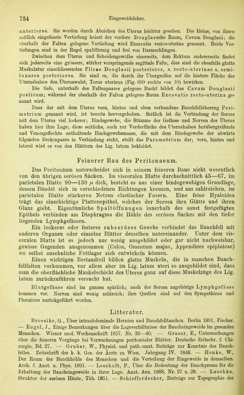 anteriores. Sie werden durch Abziehen des Uterus leichter gesehen. Die kleine, von ihnen seitlich eingefasste Vertiefung heisst der vordere Douglas sehe Eaum, Cavum Douglasii; die oberhalb der Falten gelegene Vertiefung wird Excavatio vesico-uterina genannt. Beide Ver- tiefungen sind in der Eegel spaltförmig und frei von Darmschlingen. Zwischen dem Uterus und Scheidengewölbe einerseits, dem Eektum andererseits findet sich jederseits eine grössere, stärker vorspringende sagittale Falte, dies sind die ebenfalls glatte Muskulatur einschliessenden Plicae Douglasii posteriores, s. recto-uterinae s. semi- lunares posteriores. Sie sind es, die durch ihr Übergi-eifen auf die hintere Fläche des Uterushalses den Uteruswulst, Torus uterinus (Fig. 699 rechts von 10) bewirken. Die tiefe, unterhalb des Faltenpaares gelegene Bucht bildet das Cavum Douglasii posticum; während der oberhalb der Falten gelegene Eaum Excavatio recto-uterina ge- nannt wird. Dass der mit dem Uterus vorn, hinten und oben verbundene Bauchfellüberzug Peri- metrium genannt wird, ist bereits hervorgehoben. Seitlich ist die Verbindung der Serosa mit dem Uterus viel lockerer; Bindegewebe, die Stämme der Gelasse und Nerven des Uterus haben hier ihre Lage; diese seitHche, auch zur Vorderfläche des Uterushalses herübergreifende und Venengeflechte enthaltende Bindegewebsmasse, die mit dem Bindegewebe der abwärts folgenden Beckenpaare in Verbindung steht, stellt das Parametrium dar; vorn, hinten und lateral wird es von den Blättern des Lig. latum bekleidet. Feinerer Bau des Peritonaeum. Das Peritonäum unterscheidet sich in seinem feineren Baue nicht wesentlich von den übrigen serösen Säcken. Im visceralen Blatte durchschnittlich 45—67, im parietalen Blatte 90—130 ^ dick, besteht es aus einer bindegewebigen Grundlage, dessen Bündel sich in verschiedenen Richtungen kreuzen, und aus zahlreichen, im parietalen Blatte stärkeren Netzen elastischer Fasern. Eine feine Hyaloidea trägt das einschichtige Plattenepithel, welches der Serosa ihre Glätte und ihren Glanz giebt. Eigentümliche Spaltöffnungen innerhalb des sonst festgefügten Epithels verbinden am Diaphragma die Höhle des serösen Sackes mit den tiefer liegenden Lymphgefässen. Ein lockeres oder festeres subseröses Gewebe verbindet das Bauchfell mit anderen Organen oder einzelne Blätter desselben untereinander. Unter dem vis- ceralen Blatte ist es jedoch nur wenig ausgebildet oder gar nicht nachweisbar, gewisse Gegenden ausgenommen (Colon, Omentum majus, Appendices epiploicae) wo selbst ansehnliche Fettlager sich entwickeln können. Einen wichtigen Bestandteil bilden glatte Muskeln, die in manchen Bauch- fellfalten vorkommen, vor allem aber im Lig. latum uteri so ausgebildet sind, dass man die oberflächliche Muskelschicht des Uterus ganz auf diese Muskelzüge des Lig. latum zurückzuführen versucht hat. Blutgefässe sind im ganzen spärlich; auch der Serosa angehörige Lymphgefässe kommen vor. Nerven sind wenig zahlreich; ihre Quellen sind auf den Sympathicus und Phrenicus zurückgeführt worden. Litteratur. Broesike,G., Über intraabdominale Hernien und Bauchfelltaschen. Berlin 1891, Fischer. — Engel, J., Einige Bemerkungen über die Lageverhältnisse der Baucheingeweide im gesunden Menschen. Wiener med. Wochenschrift 1857. Nr. 30—40. — Graser, E., Untersuchungen über die feineren Vorgänge bei Verwachsungen peritonäaler Blätter. Deutsche Zeitschr. f. Chi- rurgie, Bd. 27. — Grub er, W., Physiol. und path.-anat. Beiträge zur Kenntnis des Bauch- felles. Zeitschrift der k. k. Ges. der Ärzte zu Wien. Jahrgang IV. 1848. — Henke, W., Der Eaum der Bauchhöhle des Menschen und die Verteilung der Eingeweide in demselben. Arch. f. Anat. u. Phys. 1891. — Lesshaft, P., Über die Bedeutung der Bauchpresse für die Erhaltung der Baucheingeweide in ihrer Lage. Anat. Anz. 1888, Nr. 27 u. 28. — Luschka, Struktur der serösen Häute, Tüb. 1851. — Schiefferdecker, Beiträge zur Topographie des