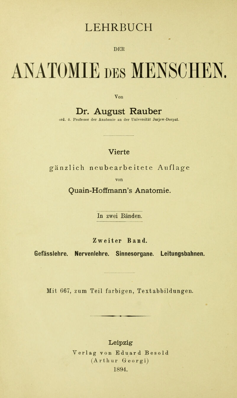 DEE ANATOMIE DES MENSCHEN. Von Dr. August Rauber ord. ö. Professor der Anatomie an der Universität Jurjew-Dorpat. Vierte gänzlich neubearbeitete Auflage von Quain-Hoffmann's Anatomie. In zwei Bänden. Zweiter Band. Gefässlehre. Nervenlehre. Sinnesorgane. Leitungsbahnen. Mit 667, zum Teil farbigen, Textabbildungen. Leipzig Verlag von Eduard Besold (Arthur Georgi) 1894.
