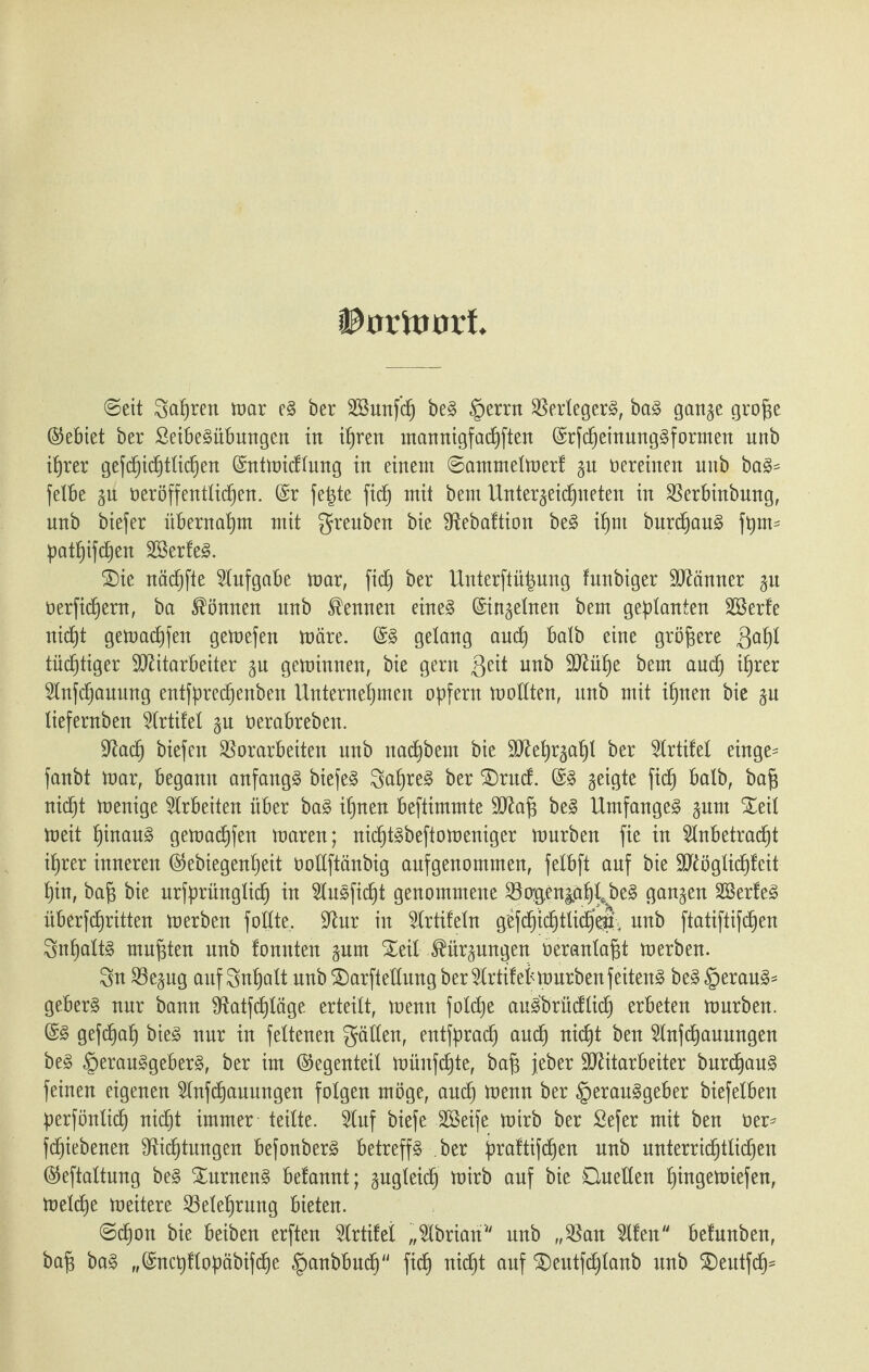 iUnluinf ©eit Sapren mar eg ber SBunfdj beg §errn Verlegerg, bag gange groge ©ebiet ber ßeibegübungen in ihren mannigfacpften ©rfcpeinunggformen unb i^rer gefd^ic^ttic^en (Sntmicflung in einem ©ammelmert gu Vereinen unb bag= felbe gu ö er öffentlichen. (Sr fegte fiep mit bem Unterzeichneten in Verbinbung, nnb biefer übernahm mit greuben bie SRebaftion beg ihm burcpaug fptm patpifcpen Sßerfeg. ®ie nächfte Aufgabe mar, fich btx Unterftügung funbiger Männer gu oerficpern, ba können unb kennen eineg ©ingelnen bem geplanten Söerte nicht gemachfen gemefen märe. ©g gelang auch batb eine größere 3apl tüchtiger Mitarbeiter gu geminnen, bie gern Seit nnb Mühe bem auch ihrer Anfcpauung entfprecpenben Unternehmen opfern mollten, nnb mit ihnen bie gu liefernben Artifel gu oerabreben. ■tftacp biefen Vorarbeiten unb nacpbem bie Mehrzahl ber Artifel einge- fanbt mar, begann anfangg biefeg Sapreg ber £)rucf. ©g geigte fich Balb, bag nicpt menige Arbeiten über bag ihnen beftimmte Mag beg Umfangeg gum Seil meit hinaug gemachfen maren; nicptgbeftomeniger mürben fie in Anbetracht ihrer inneren ©ebiegenpeit üollftänbig aufgenommen, fetbft auf bie Möglichkeit hin, bag bie urfprünglicp in Augficpt genommene Vogengäp^beg gangen SSerfeg überfcf)ritten merben füllte. -Rur in Artikeln gefchichtlichelt. unb ftatiftifcpen Snpaltg rnugten unb tonnten gum Seil JHtrgungen oeranlagt merben. Sn Vegug auf Sttpalt unb Sarftellung ber Artifel* mürben feiteng beg §eraug= geberg nur bann fRatfchkäge erteilt, menn folcpe augbrücflicp erbeten mürben. ©3 gefcpah bieg nur in fettenen gälten, entfpracp auch nicpt ^en Anfcpauungen beg §erauggeberg, ber im ©egenteil müufchte, bag jeber Mitarbeiter burcpaug feinen eigenen Anfcpauungen folgen möge, auch menn ber §erauggeber biefetben perfönlich nicpt immer teilte. Auf biefe Söeife mirb ber £efer mit ben üer* fcpiebenen Sfticptungen befonberg betreffg ber praktifchen nnb unterricptticpen ©eftattung beg Surneng befannt; gugleidk) mirb auf bie Quellen pingemiefen, melcpe meitere Veleprung bieten. ©cpon bie beiben erften Artikel „Abrtan nnb „Van Afen betäuben, bag bag „©ncpflopäbifcpe §anbbucp fiep nicpt auf Seutfcptanb unb S)eutfcp=