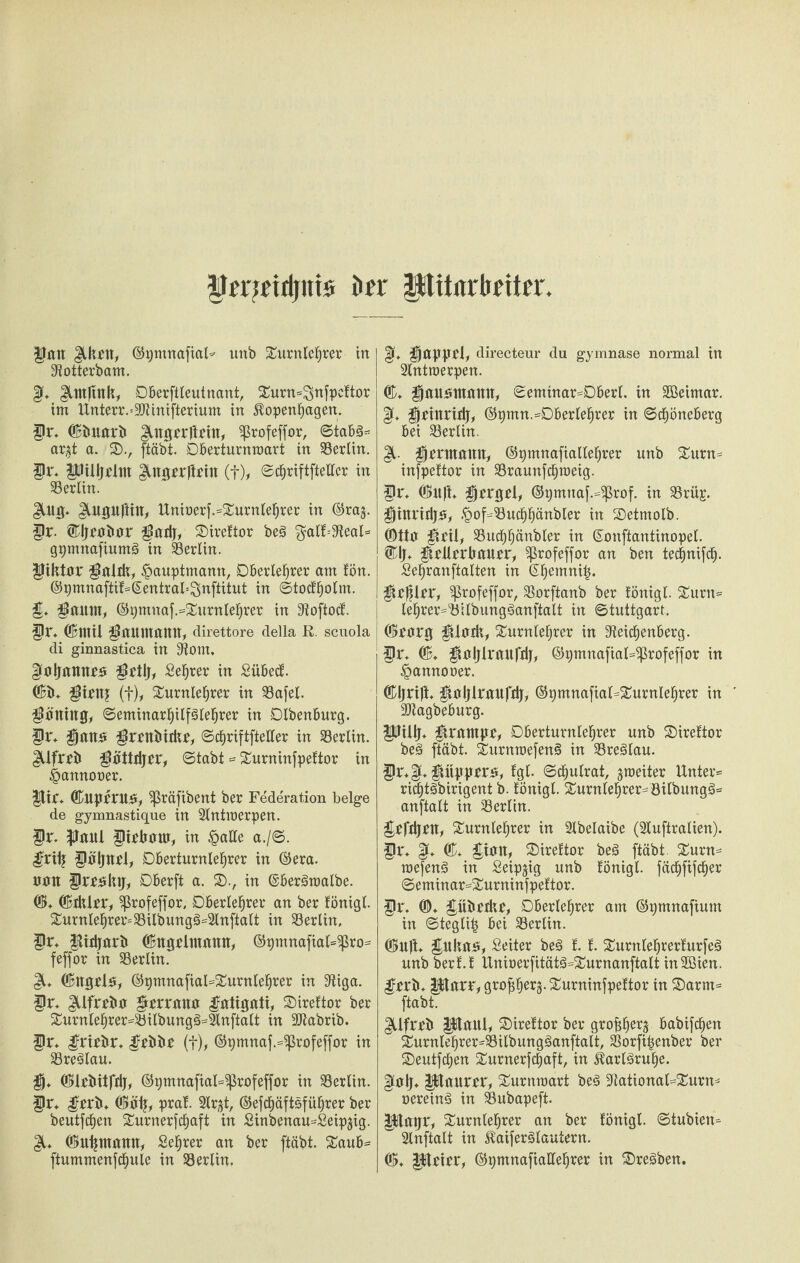 grrmrtjttis ber Mitarbeiter gan glkrn, ©pmnafial* unb Turnlehrer in 9totterbam. £[♦ $,nt|tnk, Oberftleutnant, Turn=3nfpeftor im Unterr.=9Jtinifterium in Kopenhagen. gi\ ©bnarb $.nget*|trin, ^rofeffor, ©tabg* ar$t a. SD., ftäbt. Oberturnroart in Berlin, gr. gJilljrlm ^.ngrrftrin (t), ©chriftftellcr in Berlin. $.ng. $,ugnftin, Uniaerf.=Turnlehrer in ©raj. gr. ©Ijraitar gadj, SDireftor beg galf-iJteal* gpmnafiumg in Berlin, giktar galdt, £auptmann, Oberlehrer am !ön. ®pmnaftif=@entral'-3>nftitut in ©todholm. g. gaum, ©9mnaf.=Turnlehrer in 3toftocf. gt\ OBmii gaumann, direttore della R. scuola di ginnastica in 9^om. Kaljannra grtlj, Sehrer in Sübecf. ©b* girnj (f), Turnlehrer in 93afel. göning, ©eminarhtlfälehrer in DIbenburg. gt\ gana grrnbidtr, ©chriftfteller in Berlin, güfrrb göttdjrr, ©tabt = Turninfpeftor in ^annoaer. |tif* ©Uprma, ^ßräfibent ber Federation beige de gymnastique in 2lntmerpen. gr. gmü girkanr, in §ake a./@. grilj gäljnrl, Oberturnlehrer in ©era. nan grrakij, Oberft a. SD., in ©bergmalbe. ©♦ ©dürr, Sßrofeffor, Oberlehrer an ber fönigl. Turnlehrer* 93ilbungg=2lnftalt in Berlin, gr, gidjarb ©ngrlntann, ©t)mnafial=^ro* feffor in Berlin. JL ©itgtla, ©pmnafiaRTurnlehrer in 9tiga. gr, $ifrrba grrrana gatigati, Tireftor ber Turnlehrer*23ilbungg*2lnftalt in -äftabrib. gr, grirbr, gtbbr (f), ©pmnaf.^ßrofeffor in 33reglau. g, ©Irbitfdj, ©pmnaftal^rofeffor in Berlin, gr, grrb, ©äij, praf. 2lr^t, ©efchäftsführer ber beutfd^en Turnerfcfjaft in Sinbenau^Seip^ig. ©ntjmann, Sehrer an ber ftäbt. Taub* ftummenfchule in Söerlin. |f, gappfl, directeur du gymnase normal in Antwerpen. ©, gauamamt, ©eminar*Oberl. in SBeimar. §(♦ grinridj, ©pmn.*Oberlehrer in ©dhöneberg bei Berlin. gl. grnnann, ©pmnafiallehrer unb Turn* infpeftor in SBraunfdjroeig. gr, ©itft, grrgel, ©r)mnaf.*$rof. in $8rü£. ginridja, .'pof^uchhänbler in SDetmolb. ©tta geil, SSudhhänbler in ©onftantinopel. ®lj, gdlrrkanrr, ‘profeffor an ben tetgnifeg. Sehranftalten in ©hemni|. gcßlrr, ‘profeffor, 33orftanb ber fönigl. Turn* lehrer*'Öllbungganftalt in ©tuttgarf. ©rarg gladt, Turnlehrer in ^eichenberg. gr, ©, galjlranfdj, ©pmnafial^rofeffor in §annoaer. ©Ijrili, galjlranfdj, ©pmnajtal=Turnlehrer in - ÜDtagbeburg. gJülj, grampr, Oberturnlehrer unb Tireftor beg ftäbt. Turnraefeng in 33reglau. gr*gju gitpprra, fgl. ©chulrat, ^weiter Unter* richtgbirigent b. fönigl. Turnlehrer*öilbungg* anftalt in Berlin. grfdjrn, Turnlehrer in 2lbelaibe (Sluftralien). gr, ©, gian, SDireftor beg ftäbt. Turn* roefeng in Seipjig unb fönigl. fächfifcher ©eminar*Turninfpeftor. gr. ©♦ giibrdtr, Oberlehrer am ©pmnafium in ©teglitj bei Berlin. ©ult. gttkaa, Seiter beg f. f. Turnlehrerfurfeg unb berf.f Uniüer[itätg*Turnanftalt inSßien. grrb» Mlarr, gro^h^rj.Turninfpeftor in T)arm* ftäbt. güfrrb gUaitl, Tireftor ber grokherj babifchen Turnlehrer*Silbungganftalt, S5orfi|enber ber Teutjchen Turnerfchaft, in Karlsruhe. ^a|j* pianrrr, Turnmart beg 3ftational*Turn* aereing in $8ubapeft. gßaijr, Turnlehrer an ber fönigl. ©tubien* 2lnftalt in ^aiferglautern. ©, picirr, ©pmnafiallehrer in Tregben.