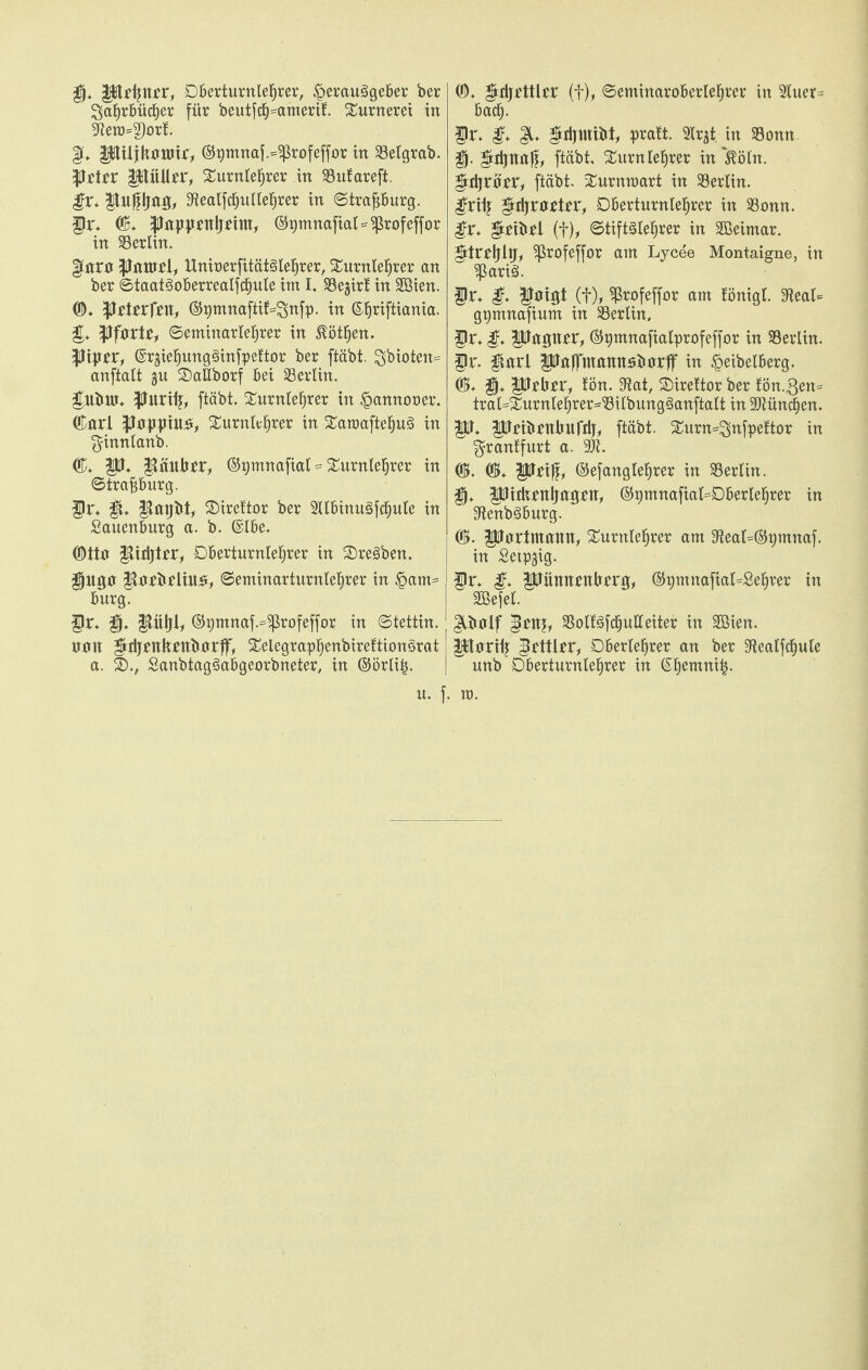 fjj* jptipu'r, Dberturnlefjrer, Herausgeber ber Jahrbücher für beutfch^amerif. Sütrnerei in 9ietü=3)orf. §u ptUjknnjir, ©pmnaf.^rofeffor in 33elgrab. ptrr püdfr, Turnlehrer in SSufareft. gv* |titfpjag, Sflealfchullehrer in ©trafjburg. p. CB. pjppfttljfiw, ©pmnafial^rofeffor in Berlin. |iarp purtf l, UnioerfitätSlehrer, Turnlehrer an ber ©taatSoberrealfchule im I. SBegirl in Söien. CD. ptfrfftt, ©pmnaftif=Jnfp. in ©hriftiania. £. tyftvte, ©eminarlefjrer in Döthen, ppfr, ©rgiehungSinfpeftor ber fiäbt. Jbioten= anftalt gu TaÜborf bei Berlin, ptimr. $Hui& ftäbt. Turnlehrer in Hannover. CBnrl pppiu#, Turnlehrer in TaroaftehuS in ^innianb. CU. p. §täubpr, ©gmnafial=Turnlehrer in ©trafjburg. f)i\ |t. Tireftor ber SllbinuSfchule in Sauenburg a. b. @lbe. CDttn $tiri)tfr, Oberturnlehrer in TreSben. $jugp ;$tpfbflüt£, ©eminarturnlehrer in £am= bürg. p. g. ®W, ©gnxnap'profeffor in Stettin, nun pljpnkfttiurrff, Telegraphenbirefttonsrat a. SD., SanbtagSabgeorbneter, in ©örli|. | (D. ptjetttrr (f), ©eminarobertehrer in 3tuer^ bach- p. g. gtripnibt, pratt. Slrjt. in $8onn. P pljttaff, ftäbt, Turnleerer in ‘ßöln. gtdjrifer, ftäbt. Turnroart in SSerlin. pifj grrijroftfir, Oberturnlehrer in 33onn. gx+ pibel (f), ©tiftSlehrer in Sßeimar. prrljlg, ^ßrofeffor am Lycee Montaigne, in ^3ariS. p. g. ptigt (f), ^rofeffor am föntgt. 9leal= gpmnafium in ^Berlin, p. g, Petgupr, ©pmnafialprofeffor in Berlin, p. $tarl Pufinmnttsbörff in Heibelberg. CU. gj» Pf brr, tön. 3tat, Tireltor ber fön.gen* tral=Turnlehrer==‘8ilbungSanftalt in üDtüncfjen. p. Pfibftttmrrij, ftäbt. Turn=Jnfpeftor in $ran!furt a. 3Jt. CU. CU. Pfiff, ©efanglehrer in Berlin. £jj. ptdifnljngflt, ®pmnafial=Oberlehrer in SftenbSburg. CU. pprtmamt, Turnlehrer am 9ieal=®pmnaf. in Setpgig. p. g. pümtfttberg, ©gmnafial^Setjrer in SBefel. glbalf pttj, SolfSfchulfeiter in Sßien. pprifj pttier, Oberlehrer an ber 9tealfcf)ule w unb Oberturnlehrer in ßhenmitj.