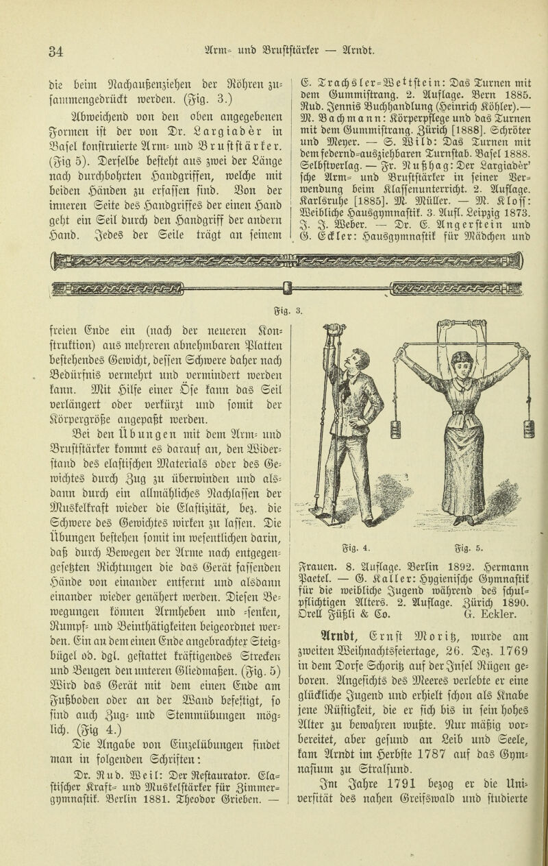 bie beim Dachaußenjiehen ber Streit 3m fammengebrüdt merben. ($ig. 3.) Stbroeidjenb oon ben oben angegebenen formen ift ber non ©r. Sargiaber in S5afel fonftruierte 3trm= nnb SSruftftärfer. ($ig 5). ©erfetbe beftef)t aus ^mei ber Sänge nad) burcßbohrten £>anbgriffen, metche mit beiben $änben gu erfaffen finb. Don ber inneren ©eite beS £>anbgriffeS ber einen $anb geht ein ©eil burd) ben £>anbgriff ber anbern #anb. $ebeS ber ©eite trägt an feinem ] @. ©rad)Sler=3Beitftein: ©aS turnen mit Dem ©ummiftrang. 2. Stuftage. 33ern 1885. Dub. ^enniS Ducßhanblung (£einrid) Köhler).— 3Jt. $8 a dj m a n n: Körperpflege unb baS turnen mit bem ©ummiftrang. ßüridj [1888]. ©cßröter unb SJteper. — ©. SB üb: ©aS Junten mit bemfebernb-auSjieh&aren ©urnftaB. Dafel 1888. ©etBftoertag. — $r. Dußßag:©er Sargiaber’ fd^e Strm= unb Druftftärler in feiner Der- menbung Beim Klaffenunterricßt. 2. Stuftage. Karlsruhe [1885]. SJi- Mütter. — 2K. Klo ff: SBeiBlidje ^auSgpmnaftit 3. Stuft. Seipgig 1873. 3- 3- SBeber. — ©r. Singerftein unb . ©. ©dter: §auSgpmnaftif für Sftäbcßen unb Sfifl- 3. freien ©nbe ein (nach ber neueren Korn ftruftion) aus mehreren abnehmbaren Patten beftehenbeS ©emid)t, beffen ©chraere baffer nach DebürfniS oermehrt unb oerminbert merben fann. SJtit £>ilfe einer Öfe lann bas ©eit oerlängert ober oerlürst unb fomit ber Körpergröße angepaßt merben. Dei ben Übungen mit bem 3trm= nnb Druftftärler fommt es barauf an, ben 2Biber= ftanb beS elaftifdfen ÜDaterialS ober beS (Be- raidfteS burch ßug iu nberminben unb als= bann burd) ein allmähliches Dacßlaffen ber PuSfelfraft raieber bie ©taftijität, bej. bie ©chmere beS ©eroidfteS mirlen ju taffen. ©ie Übungen beftehen fomit im mefentlidfen barin, baß burch Demegen ber Strme nad) entgegen gefeßten Dichtungen bie bas ©erät faffenben $änbe oon einanber entfernt nnb aisbann einanber mieber genähert merben. liefen S5e= megungen fönnen Slrmheben unb «fenlen. Dumpf- unb Deinthätigleiten beigeorbnet raer; ben. ©in an bem einen ©nbe angebrachte? ©teig= büget ob. bgl. geftattet fräftigenbeS ©treden unb beugen ben unteren ©liebmaßen. @ig. 5) Sßirb baS ©erät mit bem einen ©nbe am ^ußboben ober an ber 2ßanb befeftigt, fo finb auch unb ©temmnbungen mög= liä). ©ig 4.) Sie Stngabe oon ©injelübungen finbet man in folgenben ©driften: ©r. Dub. Sßeit: ©er Deftaurator. @la= i füfdjer Kraft- unb DluStelftärfer für pmrner- gpmnaftif. Derlin 1881. ©ßeobor ©rieben. — | 5is- 4. ftig. 5. grauen. 8. Stuftage. Dertin 1892. Hermann ptetet. — ©. Kalter: ^ggienifcße ©pmnaftif für bie raeiBticße $ugenb roätjrenb beS fdjul- pflichtigen SttterS. 2. Stuftage, ßürid) 1890. Drett güßti & ©o. G. Eckler. Drnbt, © ruft Dior iß, mürbe am ämeiten 2öeihnad)tSfeiertage, 26. ©ej. 1769 in bem ©orfe ©dforiß auf ber^nfet Dügen ge= boren. StngefidjtS beS üüteereS oerlebte er eine gtüdtiche $ugenb unb erhielt fchon als Knabe jene Duftigleit, bie er fid) bis in fein hohes Sllter 3u bemahren mußte. Dur mäßig oor* bereitet, aber gefunb an Seib unb ©eele, fam Strnbt im #erbfte 1787 auf bas ©pm= naftum ju ©tralfnnb. 3nt 3oh^e 1791 bejog er bie Uni- oerfität beS nahen ©reifSmalb nnb ftubierte