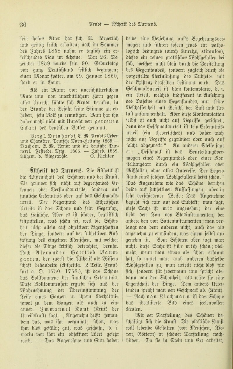 fein I)o|e§ 3liter hat fid) 21. forperlid) nnb geiftig frifh erhalten; nod) int ©ommer beS Jahres 1858 nahm er täglich ein er= frifdjenbeS Vab im Oleine. Sen 26. Se* jember 1859 mürbe fein 90. ©eburtstag non gans Seutfdjlanb feftlid) begangen; einen Vtonat fpäter, am 29. Januar 1860, ftarb er in Vomt. 2US ein Vtann non unerfdjütterlidjem Viute nnb non unerbittlichem 3orn gegen aUe§ Unrecht füllte fid) 2lrnbt berufen, in ber ©tunbe ber (5>efat)r feine (Stimme su er= heben, fein Voll su ermutigen. 3Van hat ihn baher mohl nicht mit Unredjt ben getreuen ©dart beS beutfdjen Volles genannt. Ser gl. Seinharbt, ©. 2Jt. 2lrnbtS Sehen unb (Eljarafter. Seutfhe Surn=3eitung 1869.— Sacbem, @. 3Jt. 2lrnbt unb bie beutfcbe Sur= nerei. $eftrebe. SJjtg. 1865. — 3a£üb- 1859. SUlgem. b. Viograplfie. 0. Richter Vftljetif be§ Surnen§. Sie Sfthetif ift bie SBiffenfdjaft beS ©honen unb ber Kunft. ©ie grünbet fid) nicht auf begreifenbeS ©r- fennen ober VerftanbSurteile, fonbern auf finnlidje ©rtenntnis ober auf baS ©efhmads* urteil. Ser ©egenftanb beS äfthetifdjen Urteils ift baS ©djöne unb fein ©egenfah, baS ^äphe. 2lber es ift fdjraer, begrifflich feftsuftellen, maS fdjön fei, meil bie ©d)öm beit nicht allein auf objeftioen ©igenfhaften ber Singe, fonbern auf ber fubjeftioen 2Xuf= faffung beS einzelnen Vtenfhen, mit raeldjer biefer bie Singe fritifh betrautet, beruht. Vach Vleyanber ©ottlieb Vautm garten, ber juerft bie Vfthetif als SBiffem fchaft behanbelte (Vftljetifa. 2 Seite, ^ranf* furt a. O. 1750. 1758.), ift baS ©d)öne baS Vollfommene ber finnlichen ©rtenntnis. Siefe Volltommenheit ergiebt fid) aus ber üßabrnebmung ber Übereinftimmnng ber Seile eines ©anjen in ihrem Verhältnis fomol ju bem ©anjen als auch 3U ein* anber. Emmanuel Kant (Mit ber Urteilstraft) fagt: „Angenehm b)ei^t jemam bem baS, maS ihn oergnügt; fhön, maS ihm blojj gefällt; gut, maS gefhätjt, b. i. morin oon ihm ein objettioer SBert gefegt mirb. — SaS Angenehme unb ©ute haben beibe eine Vejiehung auf’s VegehrungSoer* mögen unb führen fofent jenes ein patho* logifch bebingtes (burd) Vureije, stimulos), biefeS ein reines praftifcheS Vöohlgefallen bei fid), metdjeS nicht blofj burch bie Vorftetlung beS ©egenftanbeS, fonbern sugleid) burd) bie oorgeftellte Verfnüpfmtg beS ©ubjefts mit ber ©yiftens beSfelben beftimmt mirb. SaS ©efdtmadSurteil ift blofj fontemplatio, b. i. ein Urteil, raelcheS inbifferent in Slnfehung. beS SafeinS eines ©egenftanbeS, nur feine Vefdjaffenheit mit ©efüht ber Suft unb Un¬ luft jufammenhält. Slber biefe Kontemplation felbft ift auch nid^t auf Vegriffe gerichtet; benn baS ©efdjmadsurteil ift fein ©rfenntniS= urteil (ein theoretifdjeS) unb baher auch nicht auf Vegriffe gegrünbet ober auch auf fotche abgejraedt. 2In anberer ©teile fagt er: „©efchmad ift baS VeurteilnngSoer- mögen eines ©egenftanbeS ober einer Vor- ftellungSart burd) ein SBohlgefallen ober Vtifjfallen, ohne alles $ntereffe. S)er ©egen* ftanb eines folgen SBohtgefallenS heifjt fchön. SaS Slngenehme raie baS ©chöne beruhen, beibe auf fubjeftioen Vuffaffungen; aber in fehr oerfhiebener Vöeife: SaS Angenehme bezieht fid) nur auf baS ©ubjeft; man fagt, biefe ©ache ift mir angenehm; ber eine liebt ben Son oon VlaSinftrumenten, ber anbere ben oon ©aiteninftrumenten; man oer* langt oon bem anberen nicht, auch bas als angenehm su empfinben, maS einem felbft am genehm ift. Vom ©chönen aber fagt man nicht, biefe ©ache ift für mich fchön; oiel* mehr, menn man etmaS als fchön erfannt hat, fo mutet man auch anberen basfelbe Söohfgefallen ju, man urteilt nicht blofi für fich, fonbern für jebermann unb fpricht als^ bann oon ber ©chönheit, als märe fie eine ©igenfchaft ber Singe. Sem anberS UrteU lenben fpricht man ben ©efchmad ab. (Kant). — Vach oon K i r d) m a n n ift baS ©chöne baS ibealifierte Vilb eines feelenoollen Veaten. Vtit ber Sarftellung beS ©honen be- fhäftigt fid) bie Kunft. Sie plaftifdje Kunft mill lebenbe ©eftalten (oon Vtenfdjen, Sie^ ren, ©öttern) in fhöner Sarftellung nah' hüben. Sa fie in ©tein unb ©rs arbeitet.