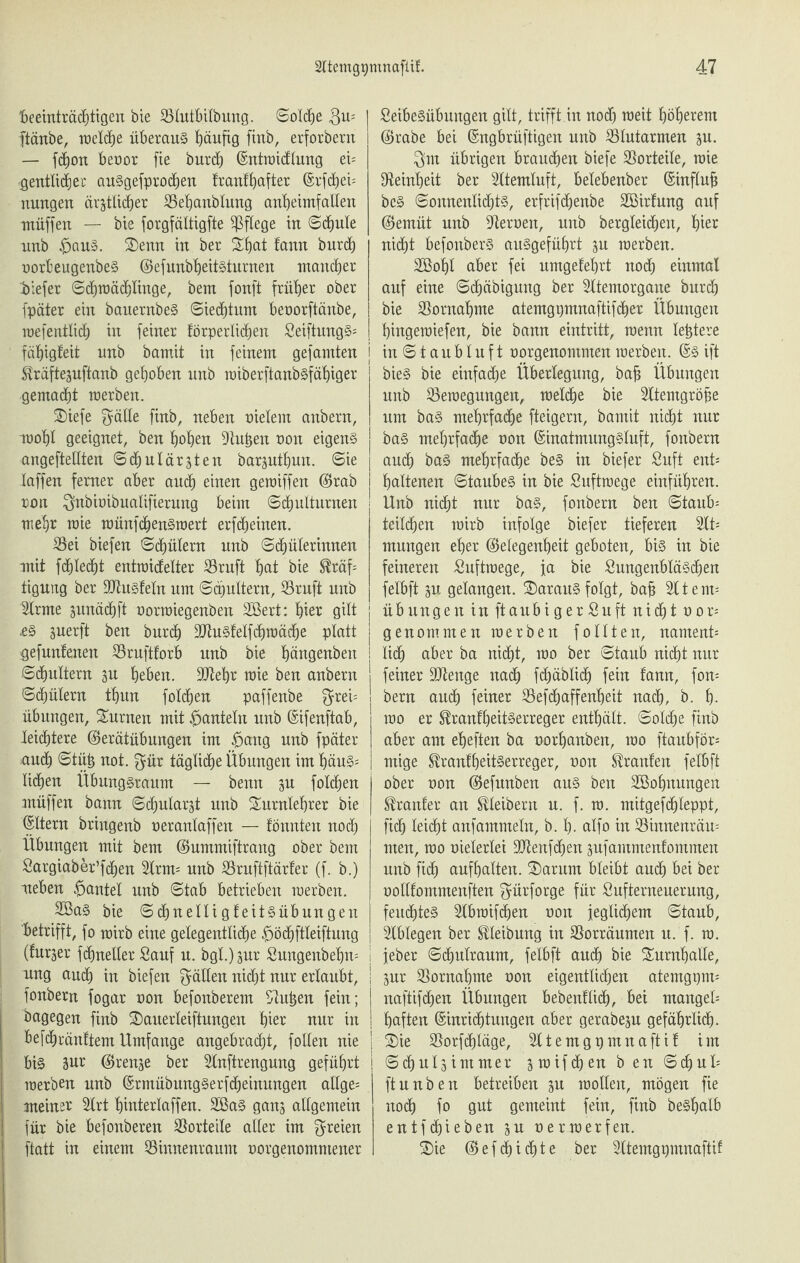 beeinträchtigen bie SSlutbilbung. Solche $u- ftänbe, welche überaus häufig finb, erforbern — fdjon beoor fie burdf (Sntroicflung ei= gentlichec auSgefprochen franthafter (Erfchet* nungen ärztlicher SSehanblung anheimfallen muffen — bie forgfältigfte pflege in Schule unb #auS. Tenn in ber That fann burch oorbeugenbeS (GefunbljeitSturnen mancher '.biefer Schmächlhtge, bem fonft früher ober fpäter ein bauernbeS (Siechtum beoorftänbe, roefeatlich in feiner körperlichen SeiftungS* fähigleit nnb bamit in feinem gef amten j Kräftezuftanb gehoben unb roiberftanbsfähiger gemacht merben. Tiefe $älle finb, neben meiern anbern, raohl geeignet, ben hohen Stuben non eigens angeftellten (Schulärzten barzuttjun. Sie laffen ferner aber auch einen gemiffen (Grab ron $nbioibualifierung beim Schulturnen mehr mie raünfdjertSraert erfcheinen. S5ei biefen Schülern nnb Schülerinnen mit fchlecht entraicfelter S3ruft hot bie Kräf¬ tigung ber Sftusfeln um Schultern, S3ruft nnb 2lrme znnächft oorraiegenben 2Bert: hier gilt .es zrterft ben burch SDtuSfelfchmäche platt gefunfenen Srnftforb unb bie hängenben Schultern zu heben. StRehr mie ben anbern Schülern thun folgen paffenbe f^rei= Übungen, Turnen mit hanteln nnb ©ifenftab, leichtere (Gerätübungen im £>ang nnb fpäter auch Stüh not. $ür tägliche Übungen im häus¬ lichen Übung§raum — benn zu folgen müffen bann Schularzt unb Turnlehrer bie Eltern bringenb oeranlaffen — lönnten noch Übungen mit bem (Gummiftrang ober bem Sargiaber’fchen 2lrm* unb S5rnftftärfer (f. b.) neben gantet nnb Stab betrieben merben. 2öaS bie Schnelligteitsübungen betrifft, fo mirb eine gelegentliche £>öchftleiftung (furzer fchneller Sauf n. bgl.) zur Sungenbehn* nng auch in biefen fällen nicht nur erlaubt, fonbern fogar non befonberem Stuben fein; bagegen finb Tauerleiftungen hior nur in befchränltem Umfange angebracht, follen nie bis 3ur Grenze ber 2lnftrengung geführt merben nnb (ErmübungSerfdheinungen allge* meiner TXrt hinterlaffen. 2BaS ganz allgemein für bie befonberen Vorteile aller im freien ftatt in einem öinnenranm oorgenommener SeibeSübungen gilt, trifft in noch raeit höherem (Grabe bei (Engbrüftigen unb blutarmen zu. $m übrigen brauchen biefe Vorteile, mie ^Reinheit ber Sltemluft, belebenber (Einflufj beS Sonnenlichts, erfrifchenbe SBirfung auf (Gemüt nnb Steroen, unb begleichen, hier nicht befonberS ansgeführt zu merben. Sßohl aber fei nmgelehrt noch einmal auf eine Schäbigmtg ber Sltemorgane burch bie Vornahme atemgpmnaftifcher Übungen hingemiefen, bie bann eintritt, raenn lebtere in Staubluft oorgenommen merben. (Es ift bieS bie einfache Überlegung, bah Übungen unb Semegungen, melche bie Sltemgröhe um bas mehrfache fteigern, bamit nicht nur baS mehrfache non (Einatmungsluft, fonbern auch bas mehrfache beS in biefer Suft ent* haltenen Staubes in bie Snftmege einführen. Unb nicht nur bas, fonbern ben Staube teilchen mirb infolge biefer tieferen 2lt* mungen eher (Gelegenheit geboten, bis in bie feineren Suftraege, ja bie SungenbläSchen felbft zu gelangen. TarauS folgt, bah 211ent* Übungen in ftanbiger Sn ft nicht oor* genommen merben follten, nament* lidE) aber ba nicht, mo ber Staub nicht nur feiner SJtenge nach fchäblidf) fein fann, fon* bern auch feiner SSefchaffenheit nach, b. h- mo er Krankheitserreger enthält. Solche finb aber am eheften ba norhanben, mo ftaubför* mige Krankheitserreger, non Kranfen felbft ober oon (Gefunben ans ben SBohnnngen Kranfer an Kleibern n. f. ra. mitgefdjleppt, fich leicht anfammeln, b. h- alfo in 23innenräu= men, mo meierlei SRenfchen znfammenfommen unb fich aufhalten. Tarurn bleibt auch bei ber oollfommenften ^ürforge für Snfternenernng, feuchtes 2lbraifä)en oon jeglichem Staub, Stblegen ber Kleibnng in SSorränmen n. f. ra. jeber Schulraum, felbft auch bie Turnhalle, zur Vornahme non eigentlichen atemgpm* j naftifchen Übungen bebenflich, bei mangel* | haften (Einrichtungen aber gerabezn gefährlich- | Tie SSorfchläge, Htemgpmnafti! im Schnlzimmer zioifchen b en Schul* ftnnben betreiben zu mollett, mögen fie noch fo gut gemeint fein, finb beshalb entf(hieben zu nermerfen. Tie (Gefehlte ber Sltemgpmnaftif