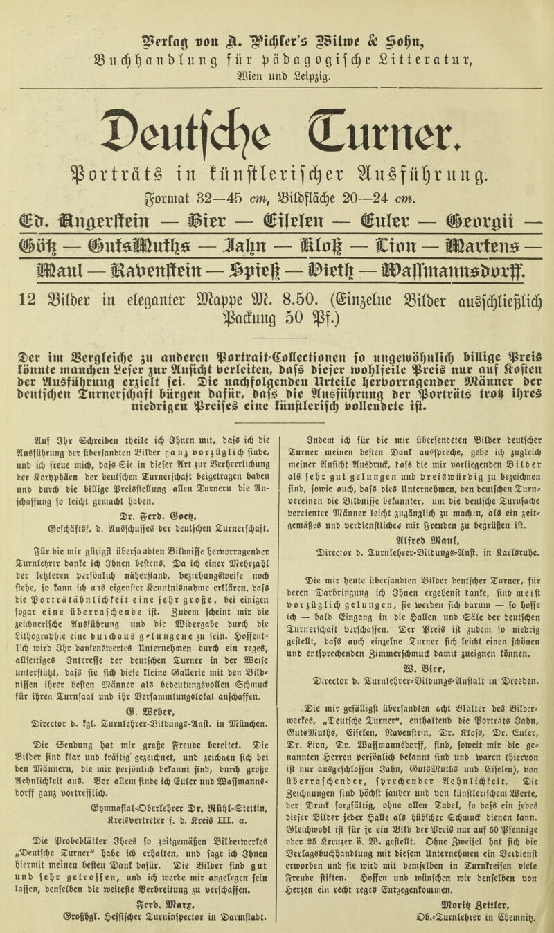 von i*. 'gitftex’z S$itn>e & $ol)n, $S it dj ^ ö n b I u n g für päbögogtfc^e Sittcratur, äöien unb Seipgig. Tteutjcfye (Lutttcr. Porträts in fünftlerifdjer StuSfüfjr ung. gormat 32—45 cm, S3ilbfXäc^e 20—24 cm. <lfr. iBnget’ßgin — iBier — bilden — dEnler — #EorQii — (§ö% — ftttfelKuUts — Jaljtt — jRIofi — Cum — IHartene — filaul — Eafrenßeht — Spieß — Witty — äDaffmannatturff. 12 33ilber in eleganter 9Jiape 99t. 8.50. (©injefne Silber auäicBliefilicfi Ladung 50 5ßf.) £er im SSergleidje $u attberett ^ortrait=(Joüecttonen fo mtactüöljnltd) Mltigc $rei§ könnte ntaitdjeit £efer $ur 9inftrf)t Uerleiteit, baf§ biefer laolflfeue $rei§ mir auf Soften ber SluSfüfjruttö crjielt fei. $ie ttac^foigenbeu Urteile fyerüorrageuber Sftämter ber beutftyen £uruerfd)aft bürgen bafür, bafS bie 5lu§fübmug ber $orträt£ trab tljreS niebrigeit $reife§ eine fünftlerifcb bolienbete ift. Stuf Oh* Schreiben theile id) Ohuen mit, baf« ich bie Ausführung ber überfanbten Silber ganz borziiglich finbe, unb ich freue mich, bafö ©ie in biefer Art zur Serljerrlicbung ber Stortyphtten ber beutfehen Surnerfchaft beigetragen fiaben unb burch bie billige fßreiSfteUung allen Surnern bie An- fehaffung fo leicht gemalt haben. Sr. gerb. ©oetj, ©efdjäftSf. b. AuSfdjuffeS ber beutfehen Surnerfdjaft. ftür bie mir güiigß iiberfanbten Silbniffe herborragenber Sumlehrer banle ich Oljnen befteuS. Sa ich einer 3Hehrjabl ber lederen perfönlich näherftanb, beziehungStoeife noch ftehe, fo tann icb a iS eigenfter ÄenntniSnahme erllären, bafS bie fßorträtähnlichreit eine feljr große, bei einigen fogar eine iiberrafebenbe ift. äußern fdjeint mir bie Zeichnerifche Ausführung unb bie SBibergabe burch bie ?ithographie eine burchauS gelungene zu fein. §offent* lieh mirb Ohr bantenSmertcS Unternehmen burch ein rege«, aUfettigeö Ontereffe ber beutfehen Sumer in ber SBetfe unterßiifct, bafS fie ßch biefe Heine ©atlerie mit ben Silb* niffen ihrer beften üJlänner als bebeutungSboHen ©chmutf für ihren Surnfaat unb ihr SetfammlungSloIal anfepaffen. ©. S3eöer, Sirector b. Igt. Surntehrer-SilbungS-Anß. in SKüncpen. Sie ©enbung hat mir große greube bereitet. Sie Silber finb Har unb Iräftig gezeichnet, unb zeichnen fi<h bei ben ÜJlännern, bie mir perjönlich belannt finb, burch große Aehnlichfeit aus. Sor allem finbe ich Suter unb SBaffmannS* borff ganz bortrefflieh. @hmnaßal=Oberlehrer Sr. 5Hühl=@tettin, ÄreiSbertreter f. b. $?reiS III. a. Sie Srobeblätter Ohres fo zeitgemäßen SilbevtoerleS „Seutfdje Sumer habe ich erhalten, unb fage ich Opuen hiermit meinen beßen San! bnfür. Sie Silber finb gut unb fehr getroffen, unb ich merte mir angelegen fein laffen, benfelben bie meiteße Serbreitung zu berfchaffen. $erb. SJiarj, ©roßpgl. ^efßfcper Surninfpector in Savmßabt. Onbern ich für bie mir überfenteten Silber beutfeher Sumer meinen beften San! ausfpreepe, gebe ich zugleich meiner Stuftest AuSbrud, tafS bie mir borliegenben Silber als fehr gut gelungen unb preistoiirbig zu bezeichnen finb, forme auch, bafS bieS Unternehmen, ben beutfehen Surn* bereinen bie Silbniffe befannter, um bie beutfehe Surnfache bercienter Scanner leicht zugänglith zu mathm, als ein zeit* gemäßes unb berbienftliches mit greuben zu begrüßen ift. Sllfrcb 9J?aul, Sirector b. Surnlehrer*SiltungS*2tnft. in Karlsruhe. Sie mir heute überfanbten Silber beutfeher Surner, für beren Sarbringuug i^i Ohnen ergebenft banle, finb meift borzüglich gelungen, fte merben fich barunt — fo hoffe ich — halb ©ingang in bie §aUen unb ©äle ber beutfehen Surnerfchaft berfchaffen. Ser fßreiS iß zubent fo niebrig gefteUt, bafS audh einzelne Sumer fich leicht einen fcfcönen unb entfßrcchenben äiurmerfthmudE bamit zueignen fönnen. 2B. Sier, Sirector b. Sumlehrer*SilbungS*2lnftalt in SreSben. Sie mir gefäUigft überfanbten acht Slätter beS Silbern merleS, „Seutf^e Surner, enthaltenb bie Porträts Oahn, ©utSÜJiuthS, ©ifelen, ßiabenftein, Sr. ßlofS, Sr. ©uler, Sr. Sion, Sr. SBaffmannSborff, finb, fotoeit mir bie ge* nannten §erren ßeriöntith betannt finb unb toaren (hierbon iß nur auSgcfcbloffen Oahn, ©utSSWuthS unb ©ifelen), bon überrafchenber, fhrechenber Slehnlidhfeit. Sie 3eichnungen ßnb höchß fauber unb bon lünftlerifchem SBerte, ber Srucf forgfältig, ohne aßen Sabel, fo bafS ein febeS biefer Silber feber §aße als hübfeher ©chmud bienen !ann. ©lei^roohl ift für ie ein Silb ber iJJreiS nur auf 50 Pfennige ober 25 Kreuzer ö. SB. geßeHt. Ohne Steifet hat fich bie SertagSbuchhanblung mit biefem Unternehmen ein Setbienß ertoorben unb fte mirb mit bemfelben in Sumlreifen biele greube ftiften. §offen unb ioünfthen mir benfelben bon §erzen ein recht reges ©ntgegenlommen. SÖJorih Bcaiob, 0b.=Surnlehrer in ©hemniß.