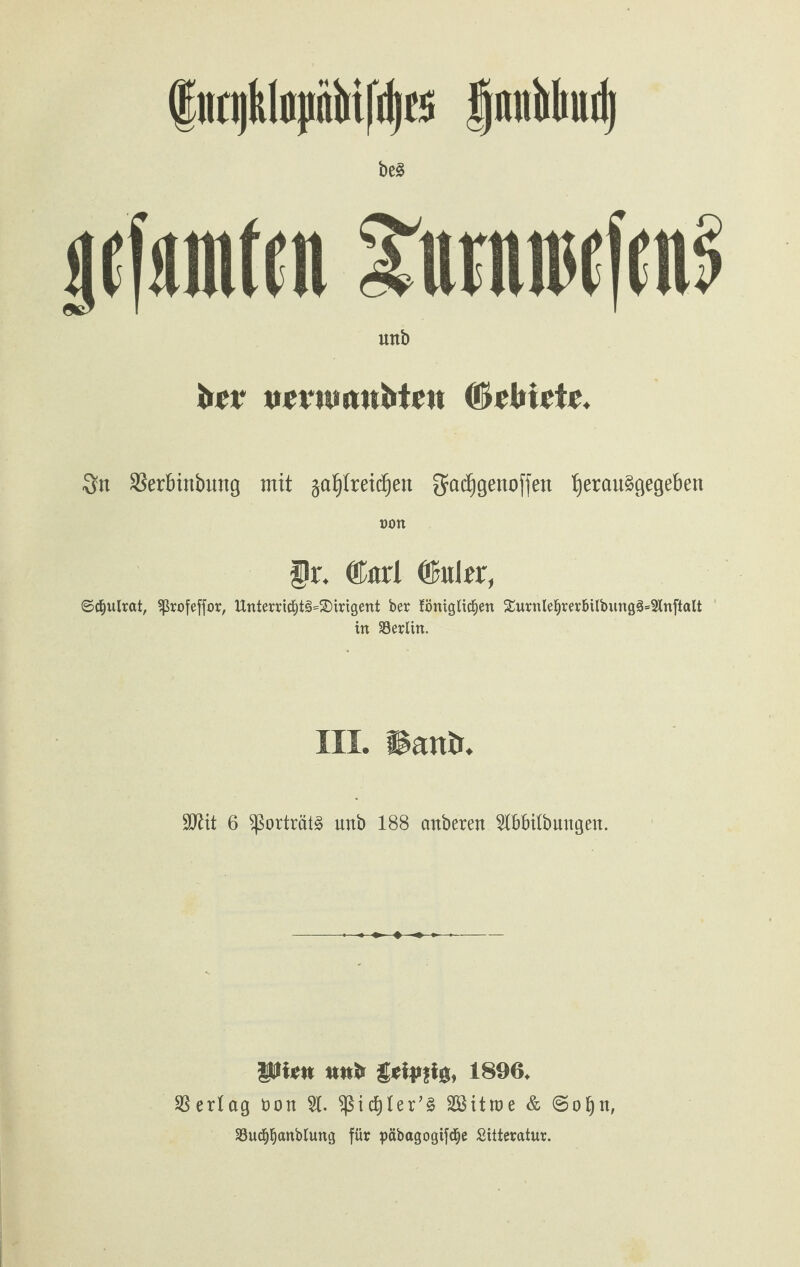 (Enniklojinbifrljcs fjnubliud) beä licfäinten JimiiwKiui mtb brr tirrnwttirtrtt (fötbuit. 3fn Ser&inbung mit $al)lreid)en gadjgenoffen t)erau§gegeben non fr. ®ari ©uler, ©d&ulrat, Sßrofeffor, ltnterricf)t3=£>mgent ber föntgltcfien £urnlei)rer&ilbitng§=2tnftalt in Söerttn. III. Hanb. 6 sßorträtä unb 188 cmbcrett TOtfbuttgett. Pitftt iwfc 1896. Vertag öon 2L ^ßictjter’S SSitroe & @of)tt, 23ucf)f)anbluttg für päbagogtfdje Sitteratur.