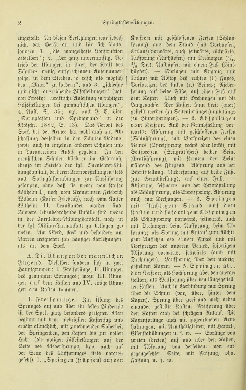 eingeftetlt. An biefen Verlegungen war jebod) nicht bas @erät an unb für fid) fcfjulb, fonbern 1. „bie mangelhafte Konftruftion beSfelben; 2. „ber ganz unvernünftige Ve= trieb ber Übungen in ihrer, ber Kraft beS ©d)ülerS wenig entfprechenben Anfeinanber= folge, in bem (Streben, fo rafd) als möglich ben „Vhtrr zu förbern, unb 3. „fchlecbte unb nicht auSreidjenbe #ilfsfteltungen (vgl. non SDreSfp: „praftifdje Anleitung zu richtigen ^ilfSftellungen bei gpmnaftifcheu Übungen, 4. Aufl. ©. 35; ngl. and) g. Sion „©pringfaften unb ©pringraanb in ber DJttSfdjr. 1882, ©. 13). $aS Verbot beS ©prf. bei ber Armee h<K roohl auch aur Ab* fchaffung beSfelben in ben Schulen VabenS, foraie auch in einzelnen anberen Schulen unb in Turnvereinen Anlafj gegeben, gn ben preupifchen Schulen blieb er im (Bebraucb, ebenjo im Vetrieb ber fgl. Turnlef)rer=Vil* bungSanftalt, bei beren Turnvorfteltungen ftets and) ©pringfaftenübungen zur Ausführung gelangen, ohne bafj fie meber non Kaifer Vöilhelm I., noch uom Kronprinzen griebrid) Söilhelm (Kaifer f^riebridP)), noch nom Kaifer SSilhelm II. beanftanbet raorben finb. Schwere, lebenbebrofjenbe Unfälle finb meber in ber Turnlebrer=VilbitngSanftalt, noch in ber fgl. 9Ailitär=TurnanftaIt zu beflagen ge* mefen. Am ^Bferb, 9ted unb befonberS am Varren ereigneten fidf) häufiger Verlegungen, als an bem ©prf. A. 3) i e Übungen ber männlichen gugenb. Tiefelben fonbern fich in jmei £>auptgruppen: I. greifprünge, II. Übungen beS gemifchten ©prungeS; wozu III. Übitn* gen a u f bem Kaften unb IV. einige Übun* gen am Kaften fommen. I. greifprünge. gur Übung beS ©prungeS auf unb über ein fefteS £>inberniS ift ber ©prf. ganz befonberS geeignet. 9ttan beginnt mit bem niebrigften Kaftenfap unb erhöht allmählich, mit zunebmenber Sicherheit ber ©pringenben, ben Kaften bis zur vollen £obe (bie nötigen £ilfeftellungen auf ber ©eite beS VieberfprungS, bzm. auch auf ber ©eite beS AuffprungeS ftets voraus* gefept). 1. „Springen (Hüpfen) auf ben Kaften mit gefdjloffenen gerfen (Schluß fprung) aus bem ©taub (mit Vorhüpfen, Anlauf) vorwärts, auch feitraärtS, rüdroärts. Auffprung (Aufhüpfen) mit ^Drehungen (x/4, Va Tr.). Aufhüpfen mit einem gufc (£>inf* hüpfen). — Springen mit Angang unb Anlauf mit Abftofj beS rechten (l.) gujjeS, Vorfpreizen beS tinfen (r.) VeineS; Viehes fprung auf beibe güfie, auf einen gujj auf bem Kaften. Auch mit Drehungen um bie Sängenachfe. Ter Kaften fann breit (quer) geftellt raerben (zu ©eitenfprüngen) unb längs (zu pinterfprüngen). — 2. Abfpringen vom Kaften. Aus ber ©runbftellung vor* märtS: Abfprung mit gefchloffenen gerfen (©chlubfprung), mit Vorfpreizen beS einen VeineS (©preizfprung rechts ober linfS), mit ©eitfpreizen (Seitgrätfchen) beiber Veine (©rätfehfprung), mit Kreuzen ber Veine mährenb beS gliegenS. Abfprung aus ber ©chrittfteüung. Aieberfprung auf beibe güfje (zur (Brunbftellung), auf einen gub. — Abfprung feitmärts aus ber (Brunbftellung als ©d)lubfprung, als ©preizfprung. Abfprung auch mit Drehungen. — 3. ©pringen mit flüchtigem ©taub auf bem Kaftenuub fofortigem Abfpringen als ©djlubfprung vorwärts, feitraärtS, auch mit Drehungen beim Auffprung, beim Ab* fprung; als ©prung mit Anlauf zum flüchti¬ gem Auffeben beS einen gubeS unb mit Vorfpreizen beS anberen VeineS, fofortigem Abfprung vorraärtS, feitraärtS (auch mit Drehungen). Sauffprung über ben niebrig= geteilten Kaften. — 5. ©pringen über b e n K a ft e n, als £o<hfprung über ben querge* ftellten, als Söeitfprung über ben längSgeftetl* ten Kaften. Auch in Verbinbung mit ©prung über bie Schnur (vor, über, hinter bem Kaften), ©prung über zwei unb mehr neben einanber geftellte Kaften. greifprung über ben Kaften auch bei fchrägem Anlauf. Tie Kaftenfprünge auch mit zugeorbneten Arm* haltungen, mit Armthätigfeiten, mit Hantel-, ©ifenftabübungen u. f. ra. — ©prünge non Zweien (breien) auf unb über ben Kaften, mit Abfprung von berfelben, von ent* gegengefehter ©eite, mit gaffung, ohne gaffung u. f. ra.