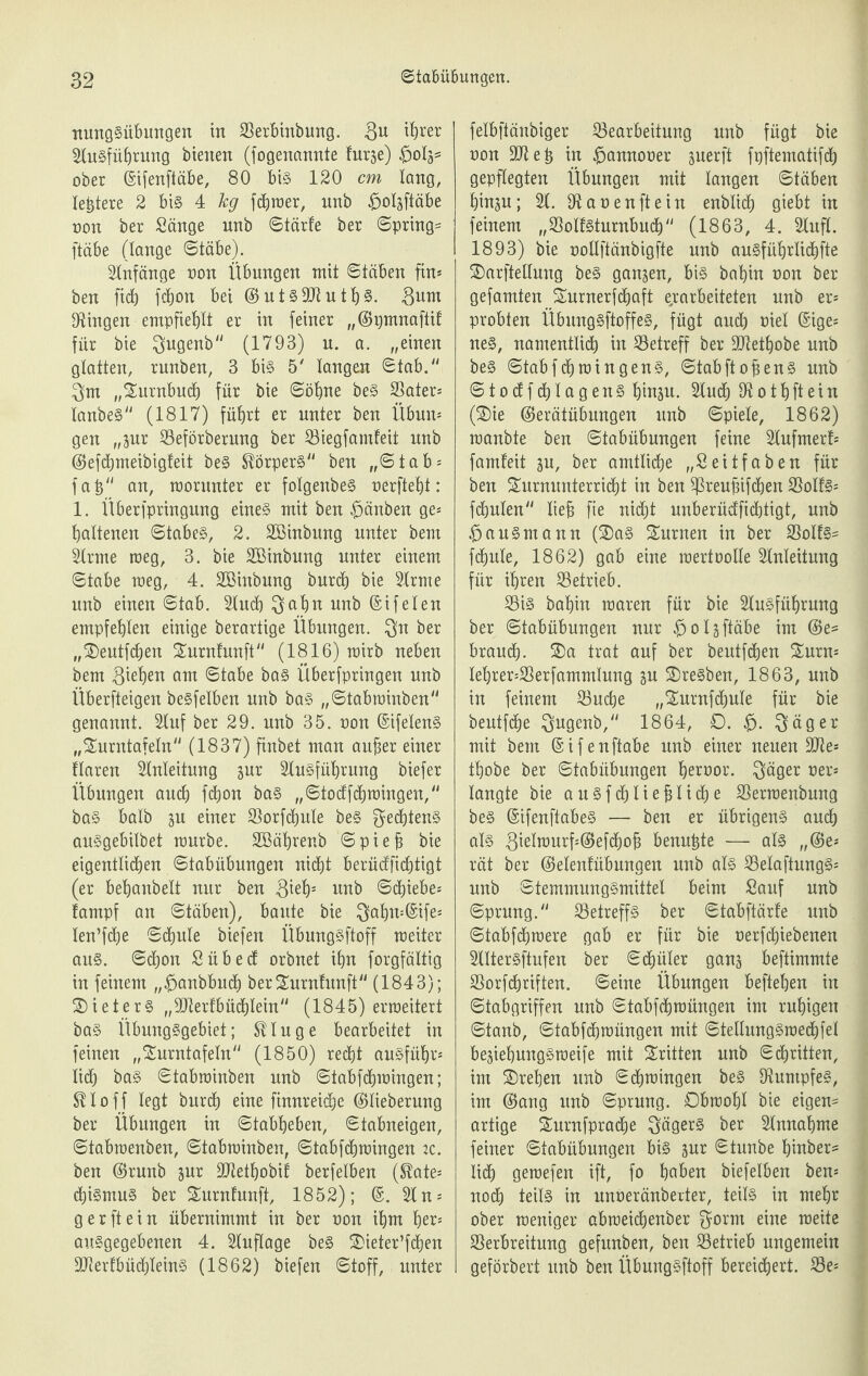 nungSübungen in Berbinbung. 8u ihrer SluSführung bienen (fogenannie furäe) ^>0X3= ober (Sifenftäbe, 80 bis 120 cm lang, teuere 2 bis 4 kg fcXjroer, unb £>oüftäbe non ber Sänge unb ©tärfe ber ©pring= ftäbe (lange (Stäbe). Anfänge non Übungen mit ©täben fin* ben ficb fcX>on bei ©utsSJtuth§. Sum Gingen empfiehlt er in feiner „©pmnaftif für bie $ugenb (1793) n. a. „einen glatten, runben, 3 bis 5' langen Stab.1' $m „Surnbucf) für bie ©ohne beS Bater* tanbe§ (1817) führt er unter ben Übun* gen „jur Beförberung ber Biegfamfeit unb ©efchmeibigfeit beS Körpers ben „©tab* fah an, worunter er fotgenbeS oerfteht: 1. Überfpringung eines mit ben £>änben ge* hattenen Stabes, 2. Söinbung unter bent Sirme weg, 3. bie Sßinbung unter einem Stabe weg, 4. Böinbung burch bie Sirme nnb einen ©tab. Stuch $ahn nnb ©ifelen empfehlen einige berartige Übungen, $n ber „®entfchen Surnfunft (1816) wirb neben bem Scheit om ©tabe bas Überfpringen unb Überfteigen besfetben unb bas „©tabwinben genannt. Stuf ber 29. nnb 35. oon ©ifetenS „Surntafetn (1837) finbet man auber einer ftaren Stnteitung sur Stusführung biefer Übungen auch fdjort bas „©todfdjwingen, bas halb ju einer Borfdjule beS Rechtens auSgebitbet würbe. Böährenb ©piefj bie eigentlichen ©tabübungen nicht berücffichiigt (er behanbett nur ben $ieh: unb Schiebe* fampf an ©täben), baute bie $ahn=©ife* ten’fche Schute biefen ÜbungSftoff weiter aus. ©chon Sübed orbnet ihn forgfättig in feinem „$anbbud) berSurntunft (1843); Bieters „ftRerfbüdjtein (1845) erweitert bas Übungsgebiet; t^tuge bearbeitet in feinen „Surntafetn (1850) recht ausführ* lieh baS ©tabwinben unb ©tabfdjwingen; U10 f f legt burd) eine finnreidje ©tieberung ber Übungen in ©tabheben, ©tabneigen, ©tabwenben, ©tabwinben, ©tabfdjwingen :c. ben ©runb jur SJtethobif berfetben ($ate* chiSmuS ber Surnfunft, 1852); ©.Sin* g er ft ein übernimmt in ber oon ihm her* auSgegebenen 4. Stuftage beS 2>ieter’fchen BterfbüchteinS (1862) biefen ©toff, unter fetbftänbiger Bearbeitung unb fügt bie oon Sttteh in £>annooer suerft fpftematifch gepflegten Übungen mit taugen ©täben hinp; St. Banen ft ein enbtich giebt in feinem „BotfSturnbuch (1863, 4. Stuft. 1893) bie ooltftänbigfte unb ausführlich^ SDarftettung beS ganzen, bis bahin non ber gefamten Surnerfchaft erarbeiteten nnb er* probten ÜbungSftoffeS, fügt and) tuet ©ige* neS, namentlich in Betreff ber SJtethobe nnb beS ©tabfüjwingens, ©tabftobens nnb ©todfchtagenS hiuän. Slud) 9t01hftein ßDie ©erätübungen unb ©piete, 1862) wanbte ben ©tabübungen feine Stufmerf* famfeit jn, ber amtliche „Seitfaben für ben £urnunterrid)t in ben Breufnfchen Botts* fchuten lieb fie nicht unberüdfichtigt, unb bauSmann (Sas Snrnen in ber BoIfs= fefjute, 1862) gab eine wertootte Stnteitung für ihren Betrieb. Bis bahin waren für bie Stusführung ber ©tabübungen nur 013 ftäbe im ©e= brauch- S)a trat auf ber bentfdjen £urn* tehrer*Berfammtnng gu SDreSben, 1863, unb in feinem Buche „Snrnfdjute für bie beutfdje $ugenb, 1864, 0. £>. $äger mit bem ©ifenftabe unb einer neuen Bie* thobe ber ©tabübungen hernor. $äger ner* langte bie anSfdjtiebtiche Berwenbung beS ©ifenftabeS — ben er übrigens auch als 3ieIwurf*©efd)of3 benu£te — als ,,©e* rät ber ©etenfübunaen unb ats BetaftungS* unb ©temmungSmittel beim Sauf nnb ©prung. Betreffs ber ©tabftärfe unb ©tabfdjwere gab er für bie nerfchiebenen Slttersftufen ber ©djüler ganj beftimmte Borfdjriften. ©eine Übungen beftehen in ©tabgriffen unb ©tabfdjwüngen im ruhigen ©tanb, ©tabfehwüngen mit ©tetlungSwechfet be^iehungSweife mit dritten unb Schritten, im SDrehen unb Schwingen beS BumpfeS, im ©ang unb ©prung. Obwohl bie eigene artige Surnfpradje Jägers ber Stnnahme feiner ©tabübungen bis äur ©tunbe hmber= tid) gewefen ift, fo hoben biefetben ben* noch teils in unneränberter, teils in mehr ober weniger abweidjenber $orm eine weite Berbreitung gefunben, ben Betrieb ungemein geförbert unb ben ÜbungSftoff bereichert. Be*