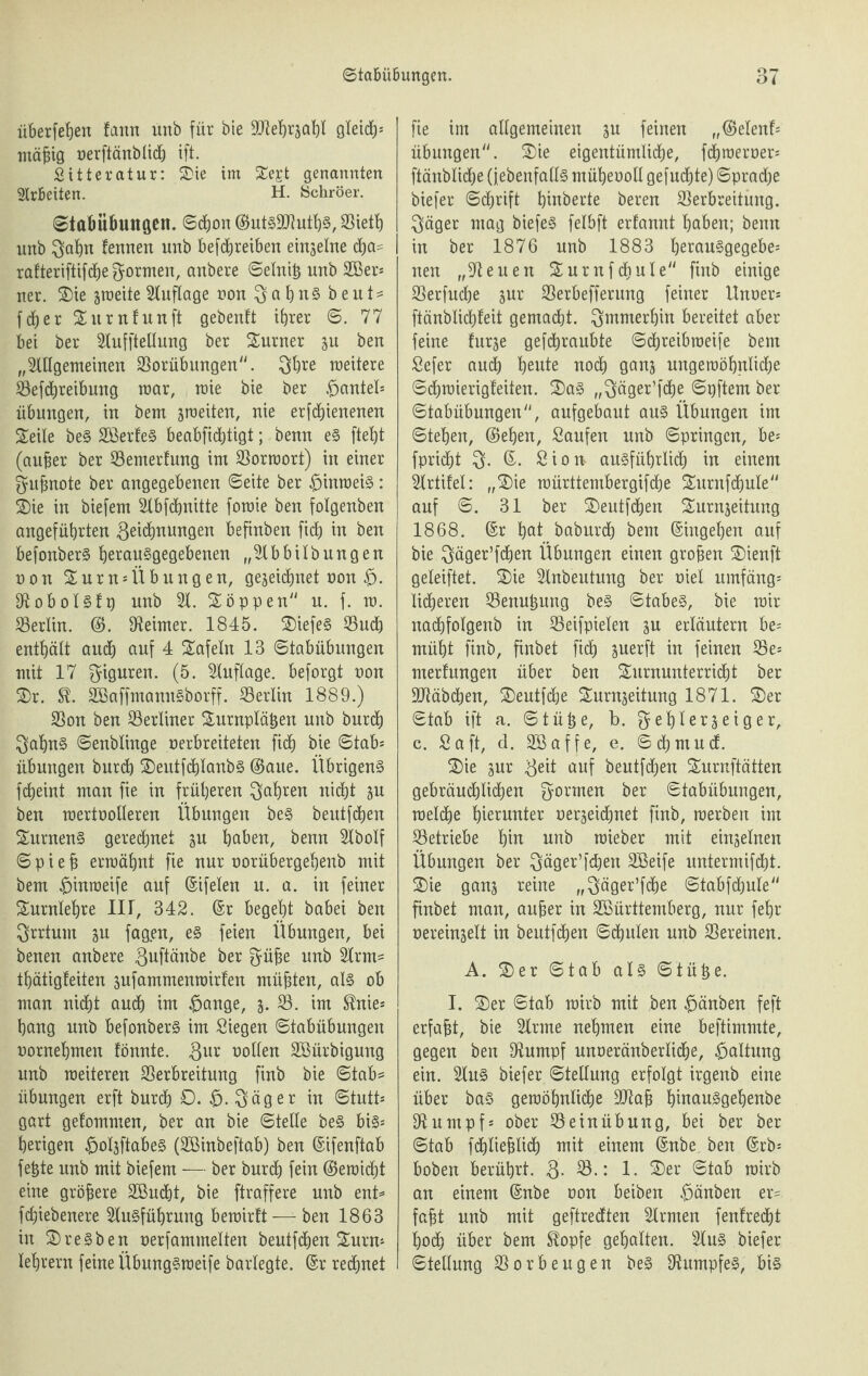 überfein fann unb für bie Vlehrzahl gleich mäfjig oerftänblidj ift. Sitteratur: Sie im Se£t genannten Arbeiten. H. Schröer. ©tabübungen. ©cfjon Vieth unb $al)n fennen unb befchreiben einzelne dja= rafteriftifche formen, anbere ©elnih unb 2ßer* uer. Sie zmeite Huflage von $ a h n S b e u t ^ fdfjer Sitrnfunft gebeult ihrer (5. 77 bei ber Hufftellung ber Sumer zu ben „HUgemeinen Vorübungen. 3hre meitere Vefdmeibung mar, mie bie ber £>antel* Übungen, in bem zmeiten, nie erfdjienenen Seile beS SBerfeS beabfichtigt; Denn eS fteb)t (auher ber Vemerfung int Vorraort) in einer $ufmote ber angegebenen ©eite ber £>inraeiS: Sie in biefem Hbfchnitte foraie ben folgenben angeführten 3^i(i)ttungen befinben fich in ben befonberS he*auSgegebenen „Hbbilbungen o o n Surn* Übungen, gezeichnet non Hobolslp unb H. Soppen u. f. m. Verlin. (S. Heimer. 1845. SiefeS Such enthält and) auf 4 Safein 13 ©tabübungen mit 17 Figuren. (5. Huflage, beforgt oon Sr. U. SöaffmannSborff. Verlin 1889.) Sou ben Verliner Surnplähen unb burch 3ahnS ©enblinge oerbreiteten fi<h bie ©tab* Übungen burch Seutfchlanbs (Saue. Übrigens fcfjeint man fie in früheren fahren nicht zu ben mertoolleren Übungen beS beutfchen SurnenS gerechnet zu höben, benn Hbolf © p i e h ermähnt fie nur oorübergehenb mit bem fMnmeife auf ©ifelen u. a. in feiner Surntehre 1IJ, 342. ©r begeht babei ben Irrtum zu fagen, es feien Übungen, bei benen anbere 3uftänbe ber f^ühe unb Hrm- thätigleiten zufammenroirfen mühten, als ob man nicht auch im £ange, z- V. im Me* hang unb befonberS im Siegen ©tabübungen oornehmen fönnte. 3ur oollen SBürbigung unb meiteren Verbreitung finb bie ©tab= Übungen erft burch 0. £. $äger in ©tutt* gart gelommen, ber an bie ©teile beS bis* herigen £olzftabeS (Söinbeftab) ben ©ifenftab fefete unb mit biefem — ber burch fein (Seraicht eine gröbere SOBudht, bie ftraffere unb ent* fchiebenere HuSführung bemirft-— ben 1863 in Sresben oerfammelten beutfchen Surn* lehrern feine ÜbungSmeife barlegte, ©r regnet fie im allgemeinen zu feinen „(Selent* Übungen. Sie eigentümliche, fchmeroer* ftänblidje ^ebenfalls müheooll gefugte) Sprache biefer ©chrift heberte beren Verbreitung. $äger mag biefeS felbft ertannt haben; benn in ber 1876 unb 1883 herauSgegebe* nen „Heuen Surnfcbule finb einige Verfuche zur Verbefferung feiner Unoer* ftänblidhleit gemacht, immerhin bereitet aber feine lurze gefchraubte ©chreibroeife bem Sefer auch heute noch ganz ungeroöhntidje ©chmierigteiten. SaS „$äger’f<he ©pftem ber ©tabübungen, aufgebaut aus Übungen im ©teben, (Sehen, Saufen unb ©pringen, be* fpricht ©. Sion ausführlich in einem Hrtifel: „Sie rcürttembergifdje Surnfchule auf ©. 31 ber Seutfchen Surnzeitung 1868. ©r hat baburch bem ©ingehen auf bie $äger’fchen Übungen einen groben Sienft geleiftet. Sie Hnbeutung ber oiel umfäng* lieberen Venuhung beS ©tabeS, bie mir nachfolgenb in Veifpielen zu erläutern be* müht finb, finbet fid) zuerft in feinen Ve* merfungen über ben Surnunterricht ber Vtäbchen, Seutfche Surnzeitung 1871. Ser ©tab ift n. (Stühe, b. % ehlerzeig er, c. Saft, d. Söaffe, e. ©cbmud. Sie zur Bä* auf beutfchen Surnftätten gebräuchlichen formen ber ©tabübungen, roetche hierunter oerzeichnet finb, raerben im Vetriebe hut unb raieber mit einzelnen Übungen ber ^äger’fchen 2Beife untermifcht. Sie ganz teine „^äger’fdje ©tabfdjule finbet man, anher in Vöürttemberg, nur fehr oereinzelt in beutfchen ©chulen unb Vereinen. A. Ser ©tab als ©tütje. I. Ser ©tab mirb mit ben £änben feft erfaht, bie Hrme nehmen eine beftimmte, gegen ben Humpf unoeränberliche, Haltung ein. HuS biefer ©tellung erfolgt irgenb eine über baS geraöhnliche Vlah hiuauSgehenbe Humpf* ober Sein Übung, bei ber ber ©tab fchliehlich mit einem ©nbe ben ©rb* hoben berührt. 3- V.: 1. Ser ©tab mirb an einem ©nbe oon beiben #änben er¬ faht unb mit geftredten Hrmen {entrecht hoch über bem ^opfe gehalten. HuS biefer «Stellung Vorbeugen beS HumpfeS, bis