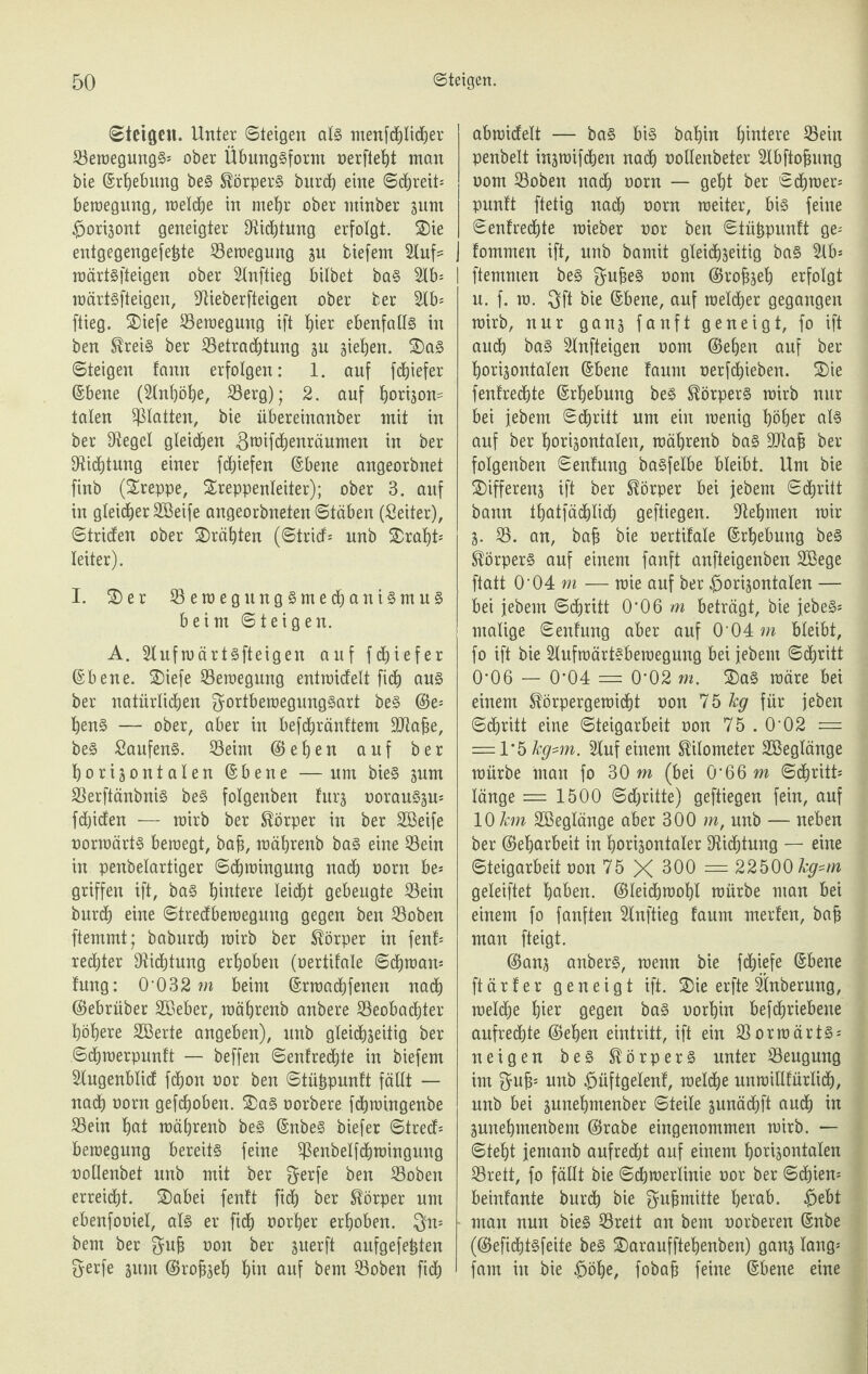 Steigen. Unter ©teigen als menfcpdjer ©ewegungS* ober Übungsform nerfieht man bie ©rhebung beS Körpers burch eine Schreit* bewegung, weldhe in mehr ober minber zum horizont geneigter DUdbtung erfolgt. Sie entgegengefefcte Bewegung zu tiefem 2luf= wärtsfteigen ober 2lnftieg bittet baS 2lb* I wärtsfteigen, -ftieberfteigen ober ber 2lb= ftieg. Siefe ©emeguug ift hier ebenfalls in ben Kreis ber ©etradljtung zu gieren. SaS ©teigen fann erfolgen: 1. auf fcfjiefer ©bene (Mjöhe, ©erg); 2. auf horizon- taten glatten, bie übereinanber mit in ber Sieget gleichen gwifdhenräumen in ber 9Ucf)tung einer fdfjiefen ©bene angeorbnet finb (Sreppe, Treppenleiter); ober 3. auf in gleicher ©Beife angeorbneten Stäben (Leiter), Striefen ober Srähten (Stricf= unb Srafjt* teiter). I. Ser ©ewegungSmechaniSmuS beim Steigen. A. Slufwärtsfteigen auf fdtjiefer ©bene. Siefe ©ewegmtg entwicfelt fich aus ber natürlichen gortbewegungSart beS (Se* henS — ober, aber in befdtjränftem ©Rabe, beS SanfenS. ©eim (Sehen auf ber horizontalen ©bene —um bieS zum ©erftänbnis beS folgenben furz norauSzu* fetjiefen — roirb ber Körper in ber ©Beife norwärts bewegt, bah, mährenb baS eine ©ein in penbetartiger Schwingung nach oorn be* griffen ift, bas hintere teidht gebeugte ©ein burdfj eine Stredfbemegung gegen ben ©oben ftemmt; baburch wirb ber Körper in fenf* redhter Dichtung erhoben (oertifate Sdhwan* fung: 0‘032 in beim ©rwadhfenen nadh (Sebrüber ©Beber, mährenb anbere ©eobadhter höhere ©Berte angeben), unb gleichzeitig ber Sdhmerpunft — beffen Senfrechte in tiefem Slugenblicf fchon oor ben Stüfcpunft fällt — nadh norm gefchoben. Sas oorbere fdhroingenbe ©ein hat mährenb beS ©nbeS tiefer Strecf* bemegung bereits feine ©enbetfdhmingnng oollenbet unb mit ber $erfe ben ©oben erreicht. Sabei fenft fidh ber Körper um ebenfooiel, als er fidh oorfjer erhoben. $n* ■ bem ber $ub oon ber zuerft aufgefe£ten fterfe zum (Srobzeh hin auf bem ©oben fidh abrakfelt — baS bis bahin hintere ©ein penbett inzraifetjen nadh nottenbeter Slbftofjung oom ©oben nadh oorn — geht ber Schmer* punft ftetig nach oorn weiter, bis feine Senfredf)te mieber oor ben Stühpunft ge* fommen ift, unb bamit gleichzeitig baS 2lb= ftemmen beS ^ufjeS oom (Srobzeh erfolgt u. f. w. $ft bie ©bene, auf welcher gegangen wirb, nur ganz fanft geneigt, fo ift auch bas Stnfteigen oom (Sehen auf ber horizontalen ©bene faum nerfdhieben. Sie fenfredhte ©rhebung beS Körpers wirb nur bei jebem Schritt um ein wenig höher als auf ber horizontalen, mährenb baS ©ftab ber folgenben Senfung basfelbe bleibt. Um bie Sifferenz ift ber Körper bei jebem Schritt bann tfjatfädblidb geftiegen. Nehmen wir Z- ©. an, ba§ bie nertifale ©rhebung beS Körpers auf einem fanft anfteigenben ©Bege ftatt 0‘04 m — wie auf ber horizontalen — bei jebem Schritt 0-06 m beträgt, bie jebeS* malige Senfung aber auf 0-04 in bleibt, fo ift bie Slufwärtsbewegung bei jebem Schritt 0'06 — 0’04 = 0'02 m. Sas wäre bei einem Körpergewicht oon 75 kg für jeben Schritt eine Steigarbeit oon 75.0’02 = — 1*5 kg*m. 5luf einem Kilometer ©Beglänge würbe man fo 30 m (bei 0‘66 m Schritt* länge = 1500 Schritte) geftiegen fein, auf 10 km ©Beglänge aber 300 m, unb — neben ber (Seharbeit in horizontaler Dichtung — eine Steigarbeit oon 75 X 300 = 22500 kg~m geleiftet haben. (Sleidbwohl würbe man bei einem fo fanften Slnftieg faum merfen, bafj man fteigt. (Sanz anberS, wenn bie fdhiefe ©bene ftärfer geneigt ift. Sie erfte ©mberung, welche h^r gegen baS oorhin befchriebene aufrechte (Sehen eintritt, ift ein ©orwärts* neigen beS Körpers unter ©eugung im $uf3; unb hüftgelenf, welche unwillfürtidh, unb bei znnehmenber Steile zunächft auch in Zunehmenbem (Srabe eingenommen wirb. — Steht jemanb aufrecht auf einem horizontalen ©reit, fo fällt bie Schwertinie oor ber Schien* beinfante burdh bie ^ufjmitte herab, hebt man nun bieS ©reit an bem oorberen ©nbe ((Sefichtsfeite beS Saraufftehenben) ganz fang* fam in bie höhe, fobajj feine ©bene eine