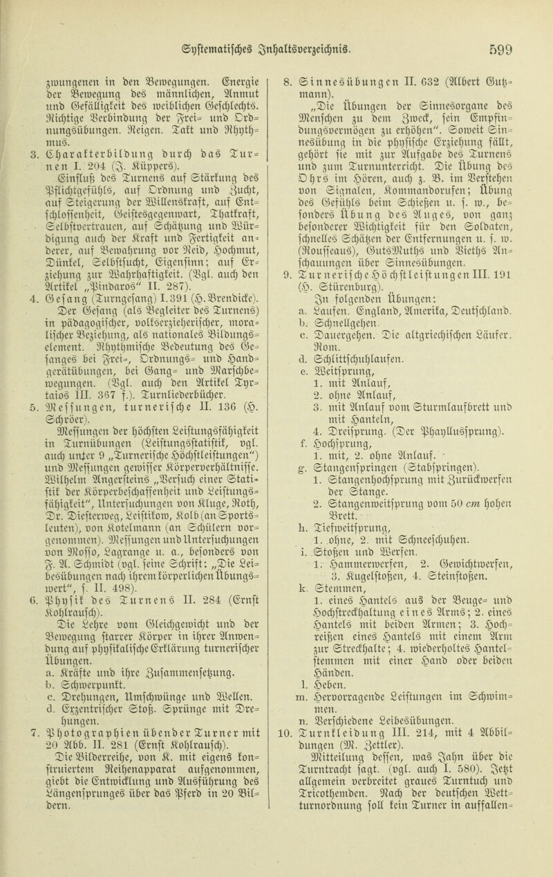 gwungenen in bert ^Bewegungen. ©nergie ber Bewegung beS männlichen, 2Cnmut nnb (Gefälligkeit beS weiblichen (GefchlechtS. Süchtige 2$erbinbung ber $rei= nnb Drb- nungSübungen. Zeigen. Takt nnb 9thlÜfh ntuS. 3. ©l)ar akterbilbung burch baS Tur= nen I. 204 ($. Küppers). ©influfj beS TurnenS auf Stärkung beS Pflichtgefühle, auf Drbnung unb Bucht, auf (Steigerung ber 2BiEenSfraft, auf ©nt- fchloffenheit, ©eifteSgegenmart, Thatfraft, Setbftnertraucn, auf (Schälung unb 2Bür- bigung auch ber Äraft unb Fertigkeit an- berer, auf Beinahrung nor 9teib, Hochmut, Tiinket, Selbftfucht, ©igettfinn; auf @r= gieljung gur 2Bahrl)aftigkeit. (33gl. auch ben Brtikel „pinbaroS II. 287). 4. ©efang (Turngefang) 1.391 (£.$8renbicfe). Ter ©efang (als Begleiter beS TurnenS) in päbagogifcher, noltSergieherifcher, tnora* lifcher Sßegiehung, als nationales 23ilbungS= element. !Rf>t)t^mifche 33ebeittung beS ©e- fangeS bei §rei-, DrbnttngS- unb §anb= gerätübungen, bei ©ang- unb 9)tarfcl)be- tnegungen. (Bgl. auch ben Strtifel Tpr- taioS III. 367 f.). Turnlieberb üdfjer. 5. 9)tef fitng en, turnerifche II. 136 (H- Schröer). ÜSJteffungen ber höchften SeiftungSfähigkeit in Turnübungen (SeiftungSftatiftik, ngl. and) unter 9 „Turnerifche Höchftleiftungen) unb SDteffungen gewiffer Äörpernerhättniffe. SBilhelm 2tngerfteinS „SSerfuch einer Stati- ftik ber ^©rperbefdhaffenheit unb SeiftungS- fäfjigkeit, llnterfucl)ungen non $luge, 9tott), T)r. Tiefterweg, Seiftitow, $olb(anSportS- leuten), non Eotelmann (an Schülern oor- genommen). Skeffungen unb linterfuchungen non Sältoffo, Sagrange u. a., befonberS non %. 2t. Schntibt (ngl. feine Schrift: „Tie Sei- beSübungcn nach ihrem körperlichen ÜbungS- inert, f. II. 498). 6. Phpfik beS TurnenS II. 284 (©rnft ^ohlraufch). Tie Sehre nom ©leichgewicf)t unb ber Bewegung ftarrer Körper in ihrer 2tnwen= bung auf phpftkalifclje ©rklärung turnerifcher Übungen. a. Kräfte unb ihre 3^fttTnmenfe^urtg. b. Schwerpunkt. c. Trehungen, Umfdhtnünge unb Hßellen. d. ©sgentrifcher'Sto^. Sprünge mit Tre- hungen. 7. Photographien übenber Turner mit 20 2lbb. II. 281 (©rnft $oI)traufch). Tie 33ilberreihe, non $. mit eigene kon- fintiertem Steihenapparat aufgenommen, giebt bie ©ntwicklitng unb 2luSführung beS SängenfprungeS über baS Pferb in 20 $8it- bern. 8. Sinnet Übung en II. 632 (2Clbert ©uij- mann). „Tie Übungen ber Sinnesorgane beS 2ftenfcf)en gu bcm Bmeck, fein ©mpfin- bungSnermögen gu erhöhen. Soweit Sin- neSübuttg in bie phi)fifche ©rgiehung fällt, gehört fie mit gur 2lufgabe beS Turneno unb gum Turnunterricht. Tie Übung bco DhrS im Hören, auch i- int Sßerftehen non Signalen, ^omtnanborufen; Übung beS ©efiihlS beim Schienen u. f. w., be¬ fonberS Übung beS 2IugeS, non gang befonberer Sßichtigkeit für' ben Solbatcn, fchnelleS Schäden ber ©ntfernungen u. f. w. (StouffeauS), ©utS93tuthS unb BietfjS 2ln- fchauungen über SinneSiibungen. 9. Tur nerif che §ö chftleiftungen III. 191 (H- Stürenburg). Fn folgenben Übungen: a. Saufen, ©nglanb, 2lmerika, Teutfcfjlanb. b. Schnellgehen. c. Tauergehen. Tie altgriecfjifchen Säufer. 9tom. d. Schtittfchuhtaufen. e. Söeitfprung, 1. mit 2tnlauf, 2. ohne 2(nlauf, 3. mit 2Inlauf nom Sturmtaufbrett unb mit hanteln, 4. Treifprung. (Ter PhaplluSfprung). f. ^ochfprung, 1. mit, 2. ohne 2lnlaitf. • g. Stangenfpringen (Stabfpringen). 1. Stangenhochfprung mit Burückwerfen ber Stange. 2. Stangenweitfprung nom 50 cm hohen SBrett. h. Tiefweitfprung, 1. ohne, 2. mit Sdhneefchuhen. i. .Stoßen unb Sßerfen. 1. Hammerwerfen, 2. ©ewicfitwerfen, 3. ^ugelfto^en, 4. Steinfto^en. k. Stemmen, 1. eines HantelS au§ ber 33euge= unb Hodhftredhottung eines 2lrmS; 2. eines HantelS mit beiben 2lrmen; 3. reifen eines ^atttelS mit einem 2lrm gur Stredt'halte; 4. wieberholteS ^>arttel=- ftemmen mit einer Hmü* ober beiben Hänben. l. Heben. m. Hernorragenbe Seiftungen im Schwim= men. n. 3Serfc^iebene SeibeSübungen. 10. Turnkleibung III. 214, mit 4 2lbbit- bitngen (2Jt. Butter). TOteitung beffen, waS wöer bie Turntracht fagt. (ngl. auch I. 580). Be|t allgemein nerbreitet graues Turntuch unb Tricothemben. 2tach ber beutfehen 2ßett= turnorbnung foll kein Turner in auffallen-