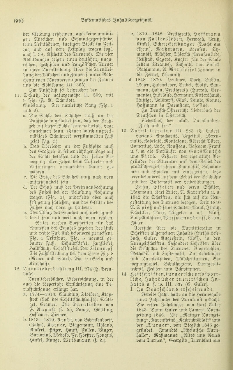 bet' Reibung erfcßeinen, auch leine unnöti* gen 2Ibgetc^en unb ©cßmucfgegenftänbe, leine ©rintßörner, fnotigen ©töcfe im $eft= gug unb auf bem $eftptaß tragen (ogl. aud) 1. 38, 2tftßetif beS ©urnenS). ©ie nier 2tbbitbungen geigen einen beutfcßen, unga= rifcßen, cgecßifcßen unb frungöfifcßen Turner in ißrer ©urnlleibung. Über bie ©urnfleW bttng ber SJläbc^en unb grauen f. unter 90täb= cßenturnen (©urnoereinigungen ber grauen unb bie fCBbitbung III. 365). 3 m 2tnfcßtuß fei befprocßen ber 11. Schuß, ber naturgemäße II. 509, mit 9 $ig. ($. 21. ©cßmibt). (Einleitung, ©er natürliche ©ang ($ig. 1 unb 2). a. ©ie Soßte beS Schußes muß an ber gußfpiße fo geftattet fein, baß ber ©roß= geh auf biefer Soßte feine natürliche Sage entnehmen tarnt. (©inen burch ungmed= mäßiget ©cßußmert oerftümmelten $uß geigt $ig. 3). b. ©aS Dberleber an ber $ußfpiße muß ben ©roßgeß in feiner richtigen Sage auf ber Soßte betaffen unb ber freien Be= megung aller ßeßeit beim 2luftreten unb 2tuffpringen genügenben Staunt ge= mähren. c. ©ie ©piße beS Schußes muß nach oorn aufgefcßnabett fein. d. ©er ©d)uß muß ber BreitenauSbeßnung beS §ußeS bei ber Belafiung Siecßnung tragen ($ig. 2), anberjeitS aber auch feft genug fcßtießen, um baS ©leiten beS $ußeS nacß tmrtt gu ßiubern. e. ©er 2tbfaß beS ©cßußeä muß niebrig unb f. breit fein unb raeit nach üorn reicßen. SSeiter roerben Borfcßriften für baS 2lnmeffen beS ©cßußeS gegeben (ber linfe unb rechte $uß finb befonberS gu rneffen). $ig. 4 ©rittfpur, $ig. 5 normal ge= bautet' $uß. ©cßnürftiefel, gugftiefet, Valbfcßuß, ©cßaftftiefet. ©er ©trumpf, ©ie ^ußbefleibung bei bem £>eere $ig. 8 (üöteper unb Start), §ig. 9 (Beelt; unb Jtircßßoff). 12. ©urntieberbicßtung III. 274 (§. Bren= biete). ©urnlieberbücßer. Sieberbicßtung, in ber aucß bie körperliche (Ertüchtigung eine Be= rüd'ficßtigung erlangt hat. a. 1774—1813. ©laubiuS, ©tolberg, Mop* ftoct (Sob beS ScßlittfcßußtaufS), ©cßte= gel, ©ramer. ©ie ©urttlieb er oon $. 2luguft (f. b.), Sange, ©öttling, Veffemer, Riemer. b. 1813—1819. 2irnbt, oon ©dßenfenborff, (3aßn), Körner, ©tägemann, Ußlanb, Stüclert, ^ßfiger, Vauff, Rollen, Binger, Sartorius, SJtebolb, $r. $örfter, $ouque, Vintel, Stunge, SSeiSmann (f. b.). c. 1819—1848. ^reiligratß, ö off mann oon ^allerSlebett, Verroegß, ^ruß, Kinkel, ©cßnectenburger (2Bacßt am Stßein), 90t aß mann, Sornfen, ©p= rnanSti, SBäcßter, ©ßierfcß (^preußenlieb), Steltftab, ©ggerS, Rugier (2ln ber ©aale ßellent ©tranbe), ©dßrnibt oon Sübeck. SJtaßlmann, 21.30t e t ß f e f f e l (VinauS in bie $erne), ©ßemniß. d. 1848—1870. Veubner, ©oeß, Sublin, ■Jftofen, Vafencleoer, ©eibet, Sßotff, Bau= mann, §aßn, $reiligratß (Vurraß, ©er- mania),§ufelanb, ^ermann, SiitterSßauS, Stuftige, SßolStorff, ©laß, Bunte, 9tonne, Voffmann in ©armftabt, SoffiuS. 3« ©eutfcß=öfterreicß; Sieberbucß ber ©eutfcßen in Dfterreicß. Sieberbucß beS atab. ©urnbunbeS: „3roß unb frei. 13. ©umtitteratur III. 283 (©. ©uter). SucianS 2lnacßarfiS, BegetiuS, 90tercu= rialiS, StabetaiS, 90tontaigne, 2llbrecßt ©itrer, ©omeniu§, Sode, Stouffeau, 23afebom,3^<ml u. f. m. alä Vorläufer oon ©uts>93tutßs> unb 23ietß. ©rfterer ber eigentliche 93e= grünber ber Sitteratur auf bem ©ebiet ber praktifch=ergießerifcßen ©pmnaftif, ©dßmim= men unb Spielen mit einbegriffen, teß= terer befonbcr§ auf bem ©ebiet ber ©efcßicßte unb ber ©pfiematit ber SeibeSübungen. $>ctßn, ©ifeten unb bereit ©cßüler, SOtaßmann, 5tarl ©uter, 21. Staoenftein tt. a. 1842 bie ©Triften, bie ficß auf bie 3teu= geftattung be§ ©urnen^ begogeit. ©eit 1840 2k. © p i e ß unb feine ©cßüler (9Jlaul, Scnnp, ©dßettter, 90tarp, 3tiggeter tt. a.). Ätoff, Sing^Stotßftein, 2Baffmannsborff,Sion, ^äger. llberficßt über bie ©urntitteratur in Schriften allgemeinen 3nßalt§ (§irtß£> Sefe= bu<h, ©uter, 2lngerftein, Äloff), in ben ©urngeitfcßriften. 23efonbere Schriften über bie ©efcßicßte be3 ©urnett§, Biographien, 2}tetßobil unb ©pftematif, ©urnleßrbücßer unb ©urnteitfäben, SOtäbcßenturnen, 23e= megungöfpiet, ©chulßpgiene, ©urngerät» tecßnik, Rechten unb ©cßmimmeit. 14. 3e^if(ß^^fien/lu^ndrif(heunbfport= ließe, ^flß^bücßer turnerifeßen ßaltä u. f. m. III. 537 (©. ©uter). I. ©eutfeßtanb erfcßeineitbe. Bereite 3aßn hatte an bie Verausgabe eines ^öß^bucßS ber ©urnfunft gebadßt. ©ie erften ^aßrbüdßer oon $ari ©uler 1843. ©ann ©uter unbSamep: ©urn= geitung 1846. ©ie „SOtaingcr ©urngei= tung, StaoenfteinS „StacßricßtSblatt unb ber „©urner, oon ©teglicß 1846 ge= grünbet. QmaitbtS „Stßetnifcße ©urn= ßalle, 2)taßmannS „2llteS unb 9teueS oom ©urnen, ©eorgiiS „©urnbtatt auS