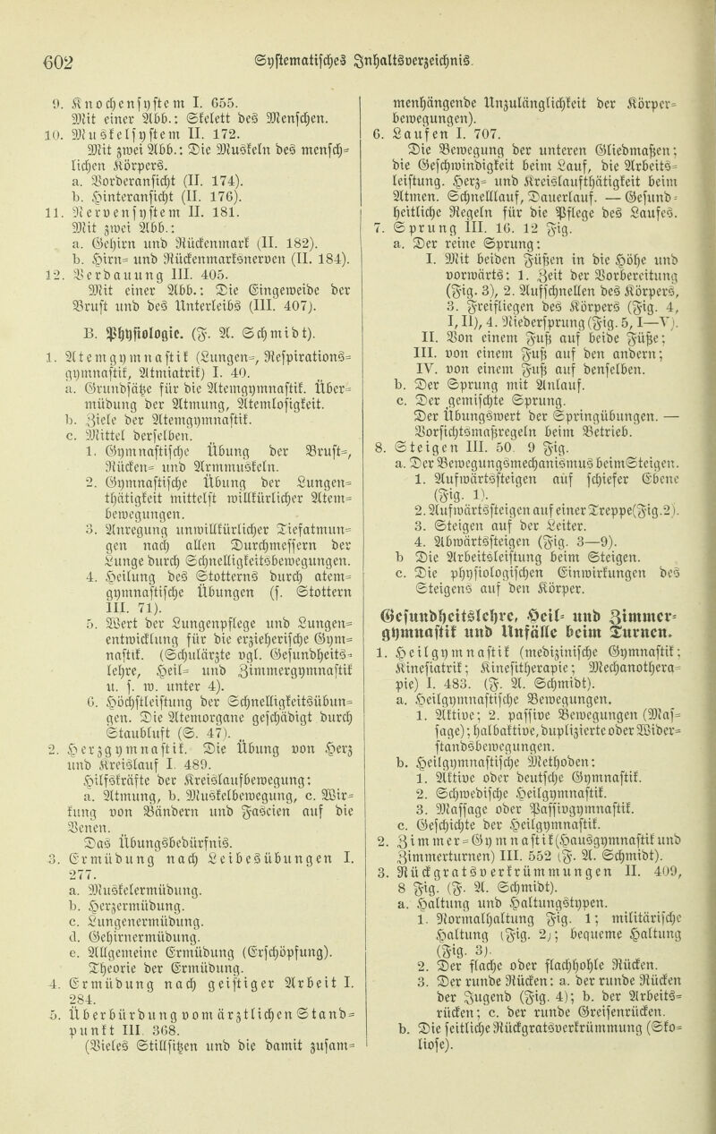 9. $nocfjenfpftent I. 655. SDlit einer 2lbb.: ©tefett be§ 9Jtenfd£)en. 10. 2»uS'IeIf9ftem II. 172. äftit gm ei 2166.; 2)ie 9Jiu3!efn be3 menfcfj* licken &per§. a. Sorberanfidfjt (II. 174). b. §interanficf)t (II. 176). 11. Steroenfpftem II. 181. 9Jtit giüei 21166.: a. ©ef)irn xmb Stüdenmart (II. 182). b. |>irn= nnb Siüdenmarföneroen (II. 184). 12. Verbauung III. 405. 9JHt einer 2166.: Sie ©ingetoeibe ber SSruft nnb bes> XXnterleiöö (III. 407). B. ^ijfiologte. (g. 21. ©cfjmibt). 1. 2ltemgpmnaftü: (Sungen=, Siefpiration£>= gpmnaftif, 2ltmiatrif) I. 40. a. ©runbföpe für bie 2Itemggmnaftif. Über= miibung ber 2ltmung, 2ltemlofigteit. b. giefe ber 2Itemgpmnaftif. c. SJlittef berfefbert. 1. ©pmnaftifcfje Übung ber Sruft=, Diitc£en= nnb 2Irmmu3fefn. 2. ©pmnaftifdfje Übung ber Sungen= tfjätigleit mittelft mifffürlicfjer 2ltent= beroegungen. 3. 2Inregung unroifltürficfjer (Xief atmun= gen nad) allen 25urcf)meffern ber Sunge burcf) ©cf)nelfigfeit3beroegungen. 4. Teilung be3 «Stotterns» burcf) atem= gpmnaftifdf)e Übungen (f. ©tattern III. 71). 5. 2öert ber Sungenpffege unb Sungen= entmidfung für bie erjiefjerifcfje ©pnt= naftif. (©cf)ulär;$te ogf. ©efunbfjeits» = fefjre, §eif= unb 3immergpmnaftil; u. f. m. unter 4). 6. £öcf)ftfeiftung ber ©df)nefligfeits>übun= gen. 2)ie 2ltentorgane gefcf)äbxgt burcf) ©taubfuft (©. 47). 2. ^erjgpmnaftif. 2)ie Übung oon £>er§ unb &'rei<3fauf I. 489. £iffgträfte ber JXreiälaufberaegung: a. 2ltmung, b. 2)iu3felbemegung, c. 2Bir* fiutg non Scinbern unb $a3cien auf bie Plenen. 25 a3 Ü6ung§6ebürfnt§. 3. ©rmübung ttacf) SetbeSübungen I. 277. a. ÜOtusfefermübung. b. ^erjermübung. c. Sungenermiibung. d. ©efjirnermübung. e. 2Ufgemeine ©rmübung (@rfdf)öpfung). Sfjeorie ber ©rmübung. 4. ©rmübung nacf) geiftiger 2lrbeit I. 284. 5. Üb er bürbun g oom är^tlicfjen ©tanb= puntt III. 368. (Siefe§ ©tifffipen unb bie bamit gufam= menfjängenbe ttngufcingficpeit ber $Örper= bemegungen). 6. Saufen I. 707. 25ie Seroegung ber unteren ©liebmafjen; bie ©efcfjminbigteit beim Sauf, bie 2lrbeit$= feiftung. §erj= unb $rei3fauftf)ätigteit beim 2ltmen. ©cfjnelffauf, 25auerlauf. —©efurtb- f)eitficf)e Siegeln für bie pflege be3 Saufet. 7. ©prung III. 16. 12 $ig. a. 25er reine ©prung: I. üDtit beiben $üpen in bie §öfje unb oorroärts»: 1. 3eit ber Vorbereitung ($ig. 3), 2. 2tuffcf)neflen bes» $örper3, 3. ^reifliegen be3 $örper§ (gig. 4, I, II), 4. Slieberfprung ($ig. 5,1—V). II. Von einem $ufj auf beibe ^atjie: III. oon einem guji auf ben anbern; IV. uon einem §u| auf benfelben. b. 25er ©prung mit 2lnlauf. c. 25er gemifd£)te ©prung. 25er Übungäroert ber ©pringübungen. — Vorficf)t3maf3regeln beim Setrieb. 8. ©teigen III. 50. 9 $ig. a. 2)er VetoegungömecfjanigmuS beim©teigen. 1. 2lufioärts>fteigen auf fcf)iefer ©bene m-1). 2.2lufioärt3fteigcn auf einer £reppe(3;ig.2j. 3. ©teigen auf ber Seiter. 4. 2lbroärtgfteigen ($ig. 3—9). b 25ie 2Irbeitsleiftung beim ©teigen, c. 2)ie pfjpfiofogifcfjen ©inroirfungen be3 ©teigens» auf ben Körper. $efmtbl)ctt§lcl)rc, §et6 unb 3immev= gpmnaftif unb Unfälle beim Snvnen» 1. §eilgpmnaftif (mebi^inifcfje ©pmnaftif; Üinefiatrif; Sünefitfjerapie; !SIecf)anotf)era= pie) I. 483. [%. 21. ©cfjmibt). el. §eifgt)mnaftifcf)e Vemegungen. 1. 2lftiae; 2. paffioe Veroegungen (2)Iaf= fage); fjafbaftiae, buplijierte ober 2Biber= ftanböbemegungen. b. .^eilgpmnaftifcfje 3)iet^oben: 1. 2lttioe ober beutfcfje ©pmnaftif. 2. ©c^mebifdfje ^eifgpmnaftil 3. Sfiaffage ober 5paffiogpmnaftif. c. ©efcf)icf)te ber §eifgpmnaftit. 2. 8 i m m e r = © p nt n a ft i l (§au§gpmnaftif unb 3immerturnen) III. 552 {%. 21. ©cfjmibt). 3. 3XücXgrat§oertrümmungen II. 409, 8 §ig. (^. 21. ©c^mibt). a. Haftung unb ^altung^tppen. 1. 9iormaff)aftung ^tg. 1; mifitärifdfjc Haltung (^ig. 2;; bequeme Haftung (Sig- 3). 2. 2)er ffacf)e ober ffad^^o^fe Siücfen. 3. 2)er runbe Siüden: a. ber runbe Siücfen ber ^ugenb ($ig. 4); b. ber 2frbeit^= rüden; c. ber runbe ©reifenrüden. b. 2)ie feitfidje Siüdgratäoertrümmung (©fo= liofe).