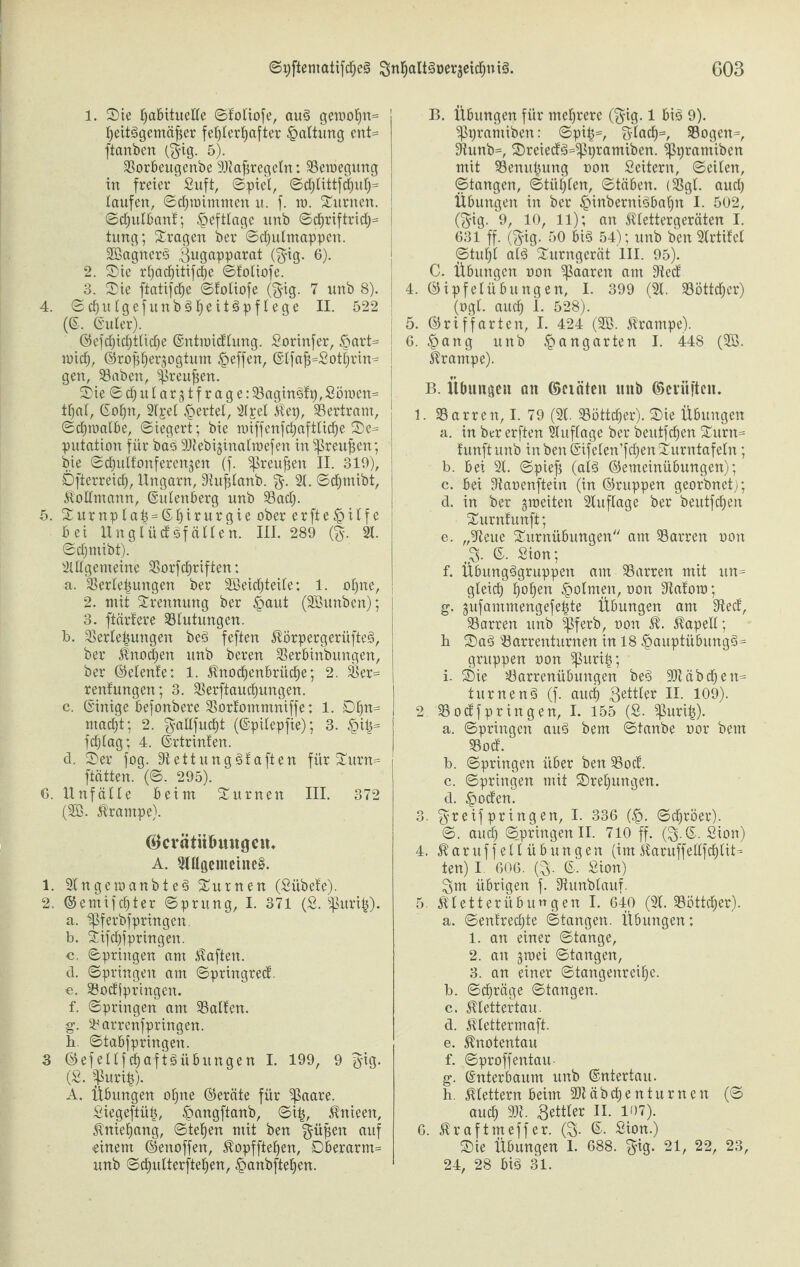 1. Sie habituelle ©fotiofe, aug getoohtt= heitggemäfier fehlerhafter Gattung ent= ftanben ($ig. 5). Vorbeugenbe 9Jtafiregctn: Veioegung in freier Suft, ©picl, ©d)tittfd)uh= taufen, ©chioimmen u. f. to. turnen, ©djutbanf; §efttage unb ©d)riftrich= tung; fragen ber ©djulmappeit. Vöagncrg Bugapparat ($ig. 6). 2. Sie rhachitifctje ©fotiofe. 3. Sie ftatifcfje ©fotiofe ($ig. 7 unb 8). 4. ©chulgefunbgfjeitgpf tege II. 522 (©. ©utcr). ©efchichttiche ©ntioid'tung. Sorinfer, £art= wich, ©ropher^ogtum Reffen, ©tfafi=Sothrin« gen, Vaben, $reu^en. Sie ©djutarjtfrage: Vagingfp, Söroen= tf)at, Sohn, 2fpet geriet, 2lpet Kep, Bertram, ©dpoatbe, ©iegert; bie nnffenfdjafttiche Se= putation für bag SOtebijinatroefen in ^reufsen; bie ©chutfonferenjen (f. ^reufseit II. 319), Öfterreich, Ungarn, 9iuf$tanb. %. 2t. ©d)mibt, Kottmann, ©utenberg unb Vad;. 5. Surnptah = ©ht*urgie ober erfte^ilfe bei Ungtücf gf ätten. III. 289 (%. 2t. ©ct;mibt). 2tttgemeine Vorschriften; a. Verlegungen ber 2ßeid)teite; 1. ot)ne, 2. mit Trennung ber £aut (SBunben); 3. ftärfere Vlutungcn. b. Verteilungen beg feften KÖrpergerüfteg, ber Knochen unb bereu Verbinbungen, ber ©etenfe; 1. Knochenbrühe; 2. Ver= renfungen; 3. Verftauchungen. c. ©inige befonbere Vorfommniffe: 1. DI)n= ntacf)t; 2. gattfucf)t (©pilepfie); 3. £4= fchtag; 4. ©rtrinfen. d. Ser fog. Stettunggfaften für Surn= ftätten. (©. 295). G. Unfälle beim Surnen III. 372 (2B. krampe). (Bcvätitfuutgciu A. 2mgenieine§. 1. 2tngeraanbteg Surnen (Sübefe). 2. @emifd)ter ©prung, I. 371 (S. ^lurih). a. ^ferbfpringen. b. Sifchfpringen. c. ©pringen am haften. d. ©pringen am ©pringrecf. e. Vodiprtngen. f. ©pringen am Valfen. g. Varrenfpringen. b. ©tabfpringeu. 3 ©efettfdhaftäübringen I. 199, 9 $ig. (£. ftorifc). A. Übungen ohne ©eräte für ^aare. Siegeftüt?, £>angftanb, ©itj, Knieert, Kniehang, ©tehen mit ben güpen auf einem ©enoffen, Kopfftehen, Dberarm= unb ©chutterftehen, £>anbftehen. B. Übungen für mehrere ($ig. 1 big 9). ^pramiben: ©pip=, 8-lad)=, Vogen=, 9tunb=, Sreiedg=^Ppramiben. Sßpramiben mit Venuijung oon Settern, ©eiten, ©taugen, ©tühlen, ©täben. (Vgl. auch Übungen in ber £inbernigbahn I. 502, ($ig. 9, 10, 11); an Ktettergeräten I. 631 ff. ($ig. 50 big 54); unb ben 2trtifet ©tuht atg Surngerät III. 95). C. Übungen oon paaren am 9tecf 4. ©ipfetübungen, I. 399 (2t. Vöttchcr) (ogt. auch 1- 528). 5. ©ri ff arten, I. 424 (2B. krampe). 6. £ang unb Gangarten I. 448 (2ö. krampe). B. Übungen an ©ciäten unb ©eniften. 1. Varren, I. 79 (2t. Vöttdjer). Sie Übungen a. in ber erften Auflage ber beutfehen Surn= funftunb in ben ©ifelen’fchenSurntafeln; b. bei 2t. ©piefj (atg ©emeinübungen); c. bei 9taoenftein (in ©ruppen georbnet); d. in ber groeiten 2tuftage ber beutfehen Surnfunft; e. „9teue Surnübungen am Varren oon ©. Sion; f. Übungggruppen am Varren mit itn= gleich hohen £>otmen, oon Staforo; g. gufammengefehte Übungen am 3ted', Varren unb ^Pferb, oon K. Kapell; h Sag Varrenturnen in 18 £>auptübungg= gruppen oon ^ßurih; i. Sie Varrenübungen beg 9)t ab d)en= turneng (f. auch Bettler II. 109). 2. Vocffpringen, I. 155 (S. ^urih). a. ©pringen aug bem ©taube oor bem Vod. b. ©pringen über ben Vocf. c. ©pringen mit Srehungen. d. £ocfen. 3. $reif pring en, I. 336 (£. ©chröer). ©. aud) (©pringen II. 710 ff. ($•©• Sion) 4. Karuff et t Übungen (im Karuffellfchtit= ten) I. 606. (B- ©• Sion) Bm übrigen f. 2iunbtauf. 5. Ktetterübuwgen I. 640 (2t. Vöttcher). a. ©enfredjte ©taugen. Übungen; 1. an einer ©tauge, 2. an jroei ©taugen, 3. an einer ©tangenreihe. b. ©chräge ©taugen. c. Klettertau. d. Ktettermaft. e. Knotentau f. ©proffentau- g. ©nterbaum unb ©ntertau. h. Klettern beim 2Jt ä b d) e n t u r n e n (© auch Bettler II. 107). 6. Kraftmeffer. (£5. ©. Sion.) Sie Übungen 1. 688. $ig. 21, 22, 23, 24, 28 big 31.