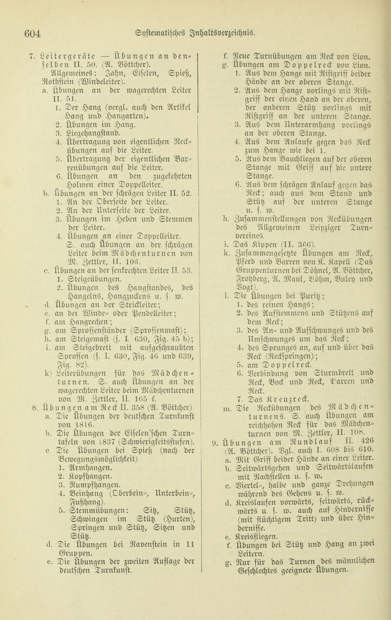 7. Setter gerate — Übungen an ben= feiben II. 50. (2t. Söttdjer). Stltgemeine§: B^n, Oifelen, ©piejs, Siotbftein (SBinbeleiter). a. Übungen an ber roageredjten Setter II. 51. 1. Ser £ang (oergt. auch ben Strittet Fang unb Gangarten). 2. Übungen im §ang. 3. Siegeljangftanb. 4. Übertragung non eigentlichen Sied= Übungen auf bie Seiter. 5. Übertragung ber eigentlichen Sar= renübungen auf bie Seiter. 6. Übungen an ben gugetefjrten Fotmen einer Soppelleiter. b. Übungen an ber fdjrägen Seiter II. 52. 1. Stn ber Dberfeite ber Seiter. 2. Stn ber ltnterfeite ber Seiter. 3. Übungen im £eben unb ©temmen ber Seiter. 4. Übungen jm einer Soppelleiter. ©. auch Übungen an ber fdjrägen Seiter beim SJiäbchenturnen oon 9)1. Bettler, ü. 10«. c. Übungen an ber fentredjten Seiter II. 53. 1. ©teigeiibungen. 2. Übungen bc§ ^angftanbeä, be3 Fangelrtö, F^nggudenö u. f. m. d. Übungen an ber ©tridleiter; e. an ber Sßinbe= ober ^enbetteiter; f. am Fangrechen; g. am ©proffenftänber (©proffenmaft); h. am ©teigemaft (f. I. 630, $ig. 45 b); i. am ©teigebrett mit aufgefdjraubten ©proffen (f. I. 630, $ig. 46 unb 639, st«- 82). k) Seiterübungen für ba3 9)iäbdjen* turnen. ©. auch Übungen an ber magerechten Seiter beim SDtäbdjenturnen oon 9)i. Butter, II. 105 f. 8. Übungen am Sied II. 358 (St. 23öttd)er). a. Sie Übungen ber beutfdjen Turnfunft oon 1816. b. Sie Übungen ber ©ifelen’fdjen Turn= ! tafeln ,oon 1837 (©chroierigfeitäftufen). c. Sie Übungen bei ©piefs (natf) ber 33eroegung§mögtid)feit) 1. Strmhangen. 2. Stopf hangen. 3. Siumpfhangcn. 4. SSeinhang (Oberbein=, Unterbeut^, ^ufjljang). 5. ©temmübungen; ©ifj, ©tü£, ©chmingett im ©tütj (Furten), ©pringen unb ©tü|, ©i|en unb ©tüij. d. Sie Übungen bei Siaoenfiein in 11 ©nippen. e. Sie Übungen ber gtoeiten Stuftage ber beutfdjen Turnfunft. f. Sieue Turnübungen am Sied oon Sion, g. Übungen am Soppelred oon Sion. 1. Stuö bem Fattge mit Siiftgriff beiber Fänbe an ber oberen ©tange. 2. Stu3 bem Fange oorlingS mit Siift= griff ber einen Fant> an ber oberen, ber anberen ©tü£ oorlingg mit Siiftgriff an ber unteren ©tange. 3. 2tu§ bem Unterarmhang oortingä an ber oberen ©tange. 4. 2lu3 bem Stnlaufe gegen ba§ Sied gum Fange roie bei 1. 5. Stuö bem Saudjliegen auf ber oberen ©tange mit ©riff auf bie untere ©tange. 6. Stu§ bem fchrägen Stntauf gegen ba§ Sied; auch aus> bem ©taub unb ©tüh auf ber unteren ©tange u. f. m. h. BufammenfteUungen non Siedübungen beS Slttgemeinen Seip§iger Turn- oereinesS. i. Saä Rippen (II. 3«6). k. Bnfantmengefehte Übungen am Sied, ^ßferb unb Sarren oon St. Stapelt (Sa§ ©ruppenturnen bei Söhnet, SC. Söttcfjer, grohberg, St. üDiaut, Söhnt, Sutep unb Sogt). l. Sie Übungen bei ^puritj; 1. beä reinen Fangä; 2. be3 Stufftemmenä unb ©tü^enö auf bem Sied; 3. be§ Stn= unb 9tuffd)tounges> unb beä Umfdjmungel um ba3 Sied; 4. beö ©prungeä an, auf unb über ba§ Sied (Siedfpringen); 5. am Soppelred. 6. Serbinbung oon ©turmbrett unb Sied, Sod unb Sied, Sarren unb Sied. 7. Sa§ Streugred. m. Sie Siedübungen be3 9Ji ä b ch e n = turnen 3. ©. aud) Übungen am reidjt)ohen Sied für bas> 9)täbdjen= turnen oon SJi. $ätkx, 10!S. 9. Übungen am Siunblauf IL 426 (St. SSöttcfjer). Sgt. auch I. 608 bis 610. a. SJiit ©riff beiber Fänbe an einer Seiter. b. ©eittoärtägefjen unb ©eittoärtölaufen mit Siadhftetten u. f. m. c. Siertet=, halbe unb gange Srct)ungen mäh^enb be3 ©ehenö u. f- m. d. Streiälaufen oorroärtä, feitioärtö, rüd= märt§ u. f. m. auch auf Finbernxffe (mit flüchtigem Tritt) unb über F^* berniffe. e. Streiöfliegen. f. Übungen bei ©tüfc unb F«n3 an 5raet Seitern. g. Siur für ba§ Turnen t be§ männlichen ©efchtetfjteä geeignete Übungen.