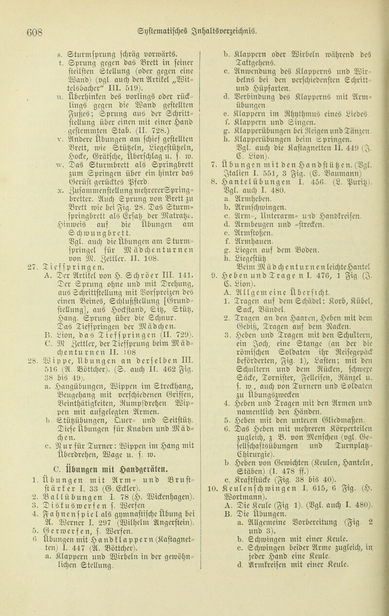 s. ©turmfprung fchriig oorroärt£>. t. ©prung gegen bat» ^örett in feiner fteilften Stellung (ober gegen eine äßanb) (ogt. and) ben 9Irtifel ,,2öit= ielöbacher III. 519). u. Überhinten be§ oorling§ ober rüd^ ling§ gegen bie SBanb geteilten §ufe£>; ©prung auö ber ©d)ritt= fteßung über einen mit einer Hanb geftemmten ©tab. (II. 728.) v. SInbere Übungen am fcfjief geteilten 93rett, mie ©tü^eln, Siegeftü|eln, Hode, ©rätfche, Überfdßag u, f. m. w. ©a§ ©turmbrett alö ©pringbrett gum ©pringen über ein hinter b«3 ©erüft gerüdteö ^ferb. x. Bufammenfteßung mef>rerer©pring= bretter. 9litd) ©prung oon 33rett §n 93rett mie bei $ig. 28. ©a3 ©turm= fpringbrett al§ ©rfa^ ber 3Jtatra|e. Hinweis auf bie Übungen am ©djtoungbrett. SBgl. and) bie Übungen am ©turm= fpringel für 3)täbd)enturnen oon 9Jt. Bettler. II. 108. 27. ©ieffpringen. A. ©er 9lrtifel oon H- ©chröer III. 141. ©er ©prung ohne unb mit ©rehung, au£> ©chrittfteßung mit SSorfpreigen beS einen 93eine3, ©d)lufjfteßung [©runb- fteßung], au§ ^odftanb, ©i©tüt), Hang. ©prung über bie ©d)nur. ©asi ©ieffpringen ber 2Jtäbdjen. B. Sion, baö ©ieffpringen (II. 729). C. 91t Butler, ber ©ieffprung beim 3Jt äb= d) en tu rn en II. J08 28. 9ßippe, Übungen an berfelben III. 516 (91. S3ottd)er). (©. and) II. 462 $ig. 38 biö 49). a. Hangübungen, SBippen im ©tredhang, 93eugel)ang mit oerfdjiebenen ©riffen, 93eintl)ätigfeiten, Dtuntpfbreljen 9Bip= pen mit aufgelegten 9lrnten. b. Stühübungen, Quer= unb ©eitftiUj. ©iefe Übungen für Knaben unb 3)täb= djen. c. 9t ur für ©urner: SBippen im Hang mit Überbrehen, Sßage u. f. m. C. Übungen mit Hanbgeiateit. 1. Übungen mit 9Irm = unb 93ruft= ftärfer I. 33 (©.©etter). 2. 93allübungen I. 78 (H- 9Bidenf)agen). 3. ©iötu^toerfen f. Sßerfen 4. % a h n e n f p i e I alö gpmnaftifdje Übung bei 91. Süerner I. 297 (SBilhelnt 9Ingerftein). 5. ©enoerfen, f. SBerfen. 6 Übungen mit Ha nbflappern (Kaftagnet= ten) I. 447 (91. 93öttcher). a. klappern unb 9öirbeln in ber gemöt)n= licken ©teßung. b. klappern ober Sirbeln raiihrenb bcs> ©attgef)en§. c. 9lmoenbung be§ Klappernd unb 9ßir= beln§ bei ben oerfchiebenften ©chritt= unb Hüpfarten. d. SSerbinbung bed Klappernd mit 9lrm= Übungen e. klappern im 9tbptl)muö eines» Siebet. f. klappern unb ©ingen. g. Klapperübungen bei Steigen unb ©ängeit. b. Klapperübungen beim ©pringen. SSgl. auef) bie Kaftagnetten 11. 449 ($. ©. Sion). 7. Übungen mitbenHanbftii^en. (93gl. Italien I. 551, 3 gig. (©. SSaumann) 8. Hantelübungen I. 456. (S. ^ßurih). 93gl. aud) I. 480. a. 9Irmbeben. b. 9Irmfcf)mingen. c. 9Irm=, Unterarm^ uab Hanbfreifen. d. 9Irmbeugen unb =ftreden. e. 9lrmfiof}en. f. 9trml)auen. g. Siegen auf bem 93oben. b. Siegeftüb 93eim üßtäbchent urnen leichte Hantel 9. ne&en unb ©rage n I. 476, l §ig. (B- ©. Sion). A. Allgemeine Überfielt. 1. ©ragen auf bem©d)äbcl: Korb, Kübel, ©ad, 93ünbel. 2. ©ragen an ben Haaren, Heben mit bem ©ebifj, ©ragen auf bem 9taden. 3. Heben unb ©ragen mit ben ©chuTtern, ein $och, eine Stange (an ber bie römifchen ©olbaten il)r 9teifegepäd beförberten, $ig. 1), Saften; mit ben ©diultern unb bem Stiiden, fdpoerc ©ädc, ©ornifter, geßcifeü, g^ängel u. f. m, auch oon ©urnern unb ©olbaten §u Übung§gmeden 4. Heben unb ©ragen mit ben 9lrmen unb namentlich ben Hänben. 5. Heben mit ben unteren ©Bebmaficn. 6. ©a£> Heften mit mehreren Körperteilen gugleid), 93. oon -Dtenfchen (ogl. ©e= feßfchaftöüftungen unb ©urnplah= ©httargie). b. Heften oon ©eroichten (Keulen, Hanteln, ©täben) (I. 478 ff.) c. Kraftftüde ($ig. 38 bis» 40). 10, Keulenfchtoingen I. 615, 6 $ig. (H- SBortmann). A. ©ie Keule (§ig 1). (93gl. auch I. 480). B. ©ie Übungen. a. 9lßgemeine 93orbereitung (§ig. 2 unb 3). b. ©chroingen mit einer Keule. c. ©chtoingen beiber 9lrme gugleid), in jeber Hanb eine Keule. d. 9lrmtreifen mit einer Keule.