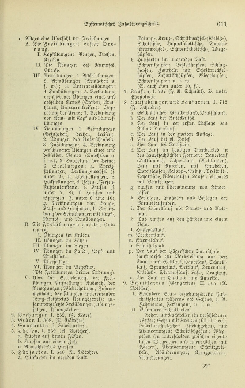 c. 2lltgemeine Überficbt ber Freiübungen. A. Sie Freiübungen crjjer nung. I. Jlopfübungen: beugen, Sreben, Ereifert. II. Sie Übungen beg 9iumpfeg. ©benfo. III. 2trmübungen. l. 2lcbfelübuttgen; 2. 2lrmübungen (2lrmbeben u. f. 10.); 3. Ünterarmübungen; 4. gmnbübungen; 5. Erbiitbung oerftfbiebener Übungen eineg unb begfelben 2lrmeg (Stofjen, 2lrm* bauen, Unterarmfreifen); Sop* pelung ber 2lrme; 7. Erbinbung oon 2lrm= mit $opf unb 3lumpf* Übungen. IV. Einübungen. 1. Einübungen (Einbeben, *breben, Greifen); 2. Übungen beg Ünterfd^enfelö; 3. Fu£übungen; 4. Erbinbung oerfcf)iebener Übungen eineg unb begfelben Eftteg (Äniebeben u. f. io.); 5. Soppetung ber Seine; 6. (Stellungen: a. Spreig* fteltungen, Stellunggioecbfel (f. unter 9), b. Srebfteltungen, c. •pocfftellungen, d geben*, Ftofen^ Fufjfantenftanb, e. Saufen (f. unter 7, 8), f. §üpfen unb Springen (f. unter 6 unb 10), g. Serbinbungen oon ©ang=, Sauf* unb §üpfarten, h. Erbin* bung ber Seinübungen mit Atopf*, 9tumpf= unb 2trmübungen. B. Sie Freiübungen jtoeiterDrb* nung. I. Übungen im Afttieen. II. Übungen im Sftjen. III. Übungen im Siegen. IV. Übungen im £anb=, $opf* unb 2(rmfteben. V. Überfcf)täge. VI. Übungen im Siegeftit£. (Sie Freiübungen britter Orbnuttg). C. Über bie Etriebgtoeife ber Fre^ Übungen. 2lufftettung; 2lugtoabl ber Setoegttngen; Söieberbolttng; gufarn* menbang ber Übungen untereinanber (Sing=9totbfteipg Übungg^ettel); -$u* fammengefetfte Freiübungen; i’tbungg* folgen, Übungsfetten. 2. Sreljungen I. 252, (F- Siarj). 3. ©eben I. 368. (21. Söttc^er). 4. ©angarten (f. Schriftarten). 5. §üpfen, I. 539 (21. Sött^er). a. Hüpfen auf beiben Füfün. b. Impfen auf einem Fuji c. 2lbtoecbfelnbeg Hüpfen. 6. §üpfarten, I. 540 (21. Söttcfjer). a. !>üpfarten im geraben Saft. ©alopp*, Äreuj*, Scbrittioecbfel=(Al'iebih=), Scbottifcl)*, Soppelfcbottifd)*, Soppet* fcbrifttoecbfel*, Scbioenffdbottifcb*, SBiege* hüpfen. b. ^üpfarten im ungeraben Saft. Scl)roenfhüpfen, Schleifhopfen, Schlag* hopfen, gioirbeln mit Scbrittroccbfet* hüpfen, Sdhottifchhüpfen, Sßiegehüpfen, Scl)ioenfhüpfen u. f. io. (S. auch Sion unter 10, f.). 7. Saufen, I. 797 (F 21. Schmibt). S. unter ?ßh9frofogie. 8. Saufübungen unb Sauf arten. I. 712 (F- Schrbber). a. ©efd)icbtlicbeg: ©riechenlanb,Seutfchlanb. b. Ser Sauf bei ©utg2Jiutb£>. c. Ser Sauf in ber erften 2luftage oon Faljng Surnfunft. c. Ser Sauf in ber gioeiten 2luflage. d. Ser Sauf bei 21. Spiefj. e. Ser Sauf bei Etbftein. f. Ser Sauf im beigen Surnbetrieb in ben hauptfächlichften Formen: Sauerlauf (Saftlaufen), Schnelllauf (2Bettlaufen), Sauf mit 2lnferfen, mit ^niebeben, Spreigkufen, ©alopp*, $iebi|*, Sreitrftt*, Scbottifd)*, SBiegelaufen, Saufen feftioärtg mit Einfreu^en. g. Saufen mit Übenoinbung oon £inber* niffen. b Erfolgen, ©inholen unb Schlagen ber Eraugtaufenben. i. Ser Schnelllauf alg Sauer* unb 2Bett* lauf. k. Sag Saufen auf ben §änben unb einem Ein. l. £>ucfepacflauf. m. Sreibeiitlauf. n. ©iermettlauf. o. Schnitjeljagb. p. Ser Sauf ber Fäger’fchen Surnfchule; Saufmarfch jur Vorbereitung auf ben Sauer* unb SSettlauf, Sauertauf, Schnett* lauf, Sprunglauf, Vßetttauf, Sturmtauf, $nief)eb=, Strampflauf, Saft*, Sragtauf. q. Ser Sauf in ©nglanb unb 2tmerifa. 9. Schrittarten (©angarten) II. 505 (21. Eitler). I. Efonbere Ein* bejiehunggioeife FWB= thätigfeiten mährenb beg ©etjeng, •$. 23. geljengang, Ferfengang it. f. 10. II. Efonbere Schriftarten. ©eben mit Vachftellen (in oerfcf)iebener 2Seife); ©eben mit Üfteujen (Übertreten); Schrittroechfelgehen (Altebihgeben), mit 2lbänberungen; Scbottifcbgeben; SBieg* gehen ($u unterfcheiben groifchert eigent* tigern Söiegegehen unb einem ©eben mit SBiegen), 2lbänberungen; Scbrittjroir* beln, 2lbänberungen; ^reu^toirbeln, 2lbänberungen. 39*