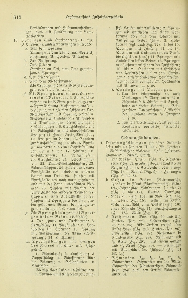 Serbinbungen imb 3ufammenfteHun»* gen, aucf) mit 3u0^nutT9 non 3lrm= tf)ätigteiten. 10, Springen (imb Springgeräte) II. 710 (3- ©. Sion) (f. and) ©erätübungen unter 15). a. Sor bem Sprunge. Sprung aug bem Staub, mit 93ortritt, Sorfprung, 2lnf freiten, Einlaufen. b. ©er Sluffprung. c. ©ag fliegen. Sprünge an Ort, non Ort; gemein= farneg Springen. d. ©er Stieberfprung. e. Stad) bem Stieberfprunge. 2llg ©rgängung beg Slrtifelg $reiübun= gen non Sion (unter 1). f. ©ieSpringübungen mit©prei = gen einegSeineg: l.-6.2lbmed)felnb redjtg unb lintg Spreizen in entgegen^ gefegter Stidfjtung. Sluffprung unb3tie= berfprung mit gleichen $üf$en an Ort. Stedjtgfpreigen mit Sprung rect)M)in. Stect)tgfpreigen linfgljin ic. 7.Sluffmpfen mit Seinfcfjmingen, Ureugfcfpoingen; 8. Sdjlagljüpfen; 9. itreugfd)lagl)üpfen; 10. Scf)lagt)üpfen mit abroedjfelnbem $reitgen; 11. 3mei=, ©rei=, Sierfcljlag; 12. ^reugen im Sogen; 13. Spreizen gur Slugfallftellung; 14. big 16. ©prei= gen normärtg aug einer Scfjrittftellung non Ort u. f, m.; 17. hinten; 18. $iebi£fpringen; 19. SDBiegeJüpfen; 20. $reugl)üpfen; 21. Sdjottifdf)t)üp= fen; 22. ©oppelfd)ottifcf)l)üpfen; 23. Sct)menf£)üpfen; 24 Hüpfen mit einer Spreigljalte beg gehobenen anberen Seineg non Ort; 25. §üpfen mit ©preigtjalte beg nacl) norn gehobenen unb mit ber §anb unterftüijten Sei¬ neg; 26. £üpfen mit SBedjfet ber Spreigfjalte beg anberen Seineg; 27. Rupfen in einer Slugfallftellung; 28. §üpfen mit Spreigfyalte beg nad) b>in| ten gehobenen Seineg bei gleid^geiti= gern Sorbeugen beg Stumpfeg. g. ©ie Sp ringübttngenmitSprei= gen beiber Seine. (Seifpiete). 4 ©er 3toei= unb ©reifprung; 8. $reugfcf)tag; 11. 9Bet$I)üpfen; 12. Sor= fpreigen im Sprung; 13. Sprung mit Sorfdpmngen ber SIrme (9Beit= fprung); 14. ^intfprung. h. ©pringübungen mit Sengen beg 31nieeg im $nie* unb £>üft= geleni 1. Scf)einlauf; 2. Sauffc^Iag; 3. ©oppelfdilag; 4. ©cfjaffprung (über bie Schnur); 7. Scf)lagl)infen; 8. £intfd)tag. — ©leidjgeitigeg 5tnie= unb £üftbeugen. 1. Springen mit Äniefjeben (Sprung= fi£), Saufen mit Slntnieen; 2. Sprin= gen mit 3tniel)eben nad) einem Sor= fprung ober aug bem Stanbe mit Suffprung beiber $üfje; 3. £ocl)= fprung (ogl. aud) pig. 22); 4. big 10. Springen mit hinten; 11. big 13 Springen mit SIntnieen (an bie Sruft, bie Siegeln u. f. ro.); 14. Springen mit Änietreifen beiber Seine; 15. Springen mit 3ufammenfd)lagen ber $uf3foI)len; 16. big 21. Springen mit ©rätfcfjen unb 3^rfenl)eben u f. m.; 22. Sprin= gen aug tiefer Kniebeuge (£>eufcf)recfen= fprung, 34nfPrunS)i 27. £octi)üpfen mit Slnfnieen u. f. m. i. Sprünge mit ©re^ungen. 1. Um bie Sängenadjjfe (f. aud) ©rel)ungen (^ SJtarp unter 3) a Sdjeinlauf; b. hinten mit Spreig= l)alte beg freien Seineg; c. Seit= grätfcfjen, Duergrätfd)en; d. Sßecfjfcl beg Slugfallg burcf) 1/2 ©rel)ung u. f. m. 2. Um bie Sreitenadf)fe: Suftfprünge, 3vopfübern normärtg, feitroärtg, rüctmärig. OvbmntgSiiBmtgen* 1. Orbnunggübungen (in iljrer ©efamt= I)eit) mit 40 Figuren II. 226 (St. 3^^er)- ©efdf)idE)ttidf)eg: Safebom, $<4^ („3triegg= Übungen''), Sübed, Spiefj. a. ©ie 9t e i £) e: Stirn= ($ig. 1), $lanfen= reil)e (§ig. 2), gerabe, gebogene (£>albfreig) Steifen ($ig. 3), JIreigreifjen ober Stinge (gig. 4). - Staffel (pig. 5). — Raffungen (gig. 6 Big 8). b. ©el)en in Stirn (Stirnmarfcf)'), 3ief>en in plant (ptantenmarfcf)). 9öin= tel=, Sc^räggüge (Söinbungen, f. unter 7) (^ig. 9 big 12). Umgug, ©urd^gug. c. Greifen (gig. 13); im 9tab (§ig. 14), im Stern (^ig. 15). (Seilen im Greife, ©e^en einer 2lc£)t, einer Schleife (^ig. 16), einer Scfmecte (gig. 17). ©urcf)fcf)tängeln (^ig. 18). ^ette (gig. 19). d. Steigungen. Sor== (3’ig- 20 unb 21), £inter= (^ig. 22), 9tebenreil»en (gig. 23 unb 24). üDtit Greifen (red^tg ober linfg) Sor= (^ig. 25), §inter= (^ig. 26), Stebenrei^en (^ig. 27). Steigungen in glantenrei^e (^ig. 28). Steigungen mit a/4 Äreig (^ig. 29), mit einem gangen unb x/4 ®teig (fjig- 30). — Steigungen mit Slugmeid^en beg gü^rerg ($ig. 31 big 34). e. Segmenten. Vs, XU, Vs, 3U, x/i Sd^mentung. ©dementen um bie SJUtte, ©dementen ber ^lantenrei^en, Sct)menf= ftern (ogl. aud^ ben Slrtitel Sctpoenter unter 6).