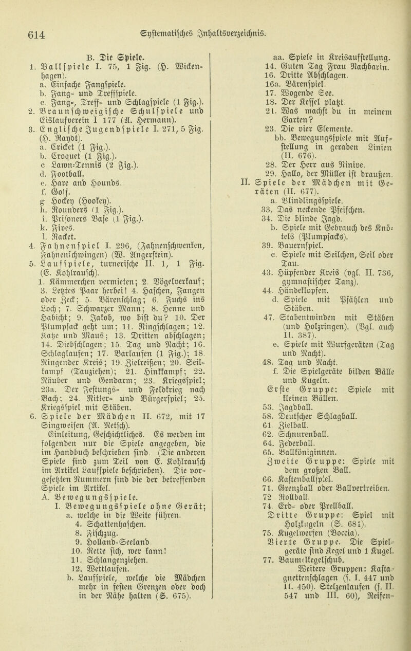 B. ©ie ©fnele. 1. 33aUfpieie I. 75, 1 gig. (£. 2Biden= lagen). a. ©infame gangfpiele. b. gang= unb ©refffpiele. c. gang*, ©reff* unb ©cblagfpiele (1 gig.). 2. S3raunfc| welgifcbe ©c|ulfpiele unb ©iSIaufoerein I 177 ('I. £ermann). 3. ©nglifcbegugenbfpiele 1-271, 5 gig. (§. Sflapbt). a. ©riefet (1 gig.). b. ©roquet (1 gig.). c £awn=©enni§ (2 gig.). d. gootbaK. e. §are anb £ounb£>. f. ©olf. g tpoefer) (§oo!ep). h. Stounberä (1 gig.). i. ^rifonerg S3afe (1 gig.). k. gioeg. l. Met. 4. gabnenfpiel I. 296, (gafjnenfcfjtpenten, gabneniebwingen) (SB. Slngerfiein). 5. Saufi piele, turnerifebe II. 1, 1 gig. (©. iloblraufcb). 1. Hämmerchen oermieten; 2. 23ögeloer!auf; 3. Se|tc§ $ßaar gerbet! 4. §afcben, gangen ober ßedf; 5. 33ärenicblag; 6. gucb§ in3 Socb; 7. ©cbwarger SJtann; 8. £enne unb £abidf)t; 9. gafob, wo bift bu? 10. ©er fUumpfact gebt um; 11. Stingfcblagen; 12. Ka|e unb SltauS; 13. ©ritten abfc^Iagen; 14. ©iebfdbtagen; 15. ©ag unb Stadst; 16. ©cljlagtaufen; 17. S3arlaufen (1 gig.); 18. Süngenber Hrei<3; 19. ßielreifjen; 20. ©eil= lampf (©aujieben); 21. §inffampf; 22. Stäuber unb ©enbarm; 23. Hrieg§fpiel; 23a. ©er geftungg* unb gelbfrieg nach S3acb; 24. Stitler* unb 33iirgerfpiel; 25. HriegSfpiel mit ©täben. 6. ©pieIe ber SJtäbctjen II. 672, mit 17 ©ing weifen (31. Stetfcb). ©inleitung, ©efcbicbtlidEjeä- ©§ werben im folgenben nur Oie ©piele angegeben, bie im §anbbucb betrieben finb. (©ie anberen ©piele finb gum ©eil non ©. Hoblraufcb im SIrtifel Bauffpiele betrieben), ©ie oor= geje|ten Stummem finb bie ber betreffenben ©piele im Slrtitet. A. 33ewegung3fpiele. I. $8ewegung3fpiele o|ne ©erät; a. welche in bie SBeite führen. 4. ©cbatten|afdben. 8. gifebsug. 9. £ollanb=©ee!anb, 10. Stette ficb, wer fann! 11. ©dfjlangenjieben. 12. SBettlaufen. b. Sauffpiele, welche bie Stäbchen mehr in feften ©rennen ober boeb in ber Stäbe halten (©. 675). aa. ©piele in Hreiäauffteltung. 14. ©uten ©ag grau Stacbbarin. 16. ©ritte SIbfdblagen. 16a. S3ärenfpiel. 17. SBogenbe ©ee. 18. ©er Heffel pla|t. 21. 2Ba§ maebft bu in meinem ©arten ? 23. ©ie nier ©lemente. bb. S3ewegung§fpiele mit Stuf* fteUung in geraben Sinien (II. 676). 28. ©er §err au§ Stinioe. 29. §aUo, ber SltüHer ift braufjen. II. ©piele ber 91t ä beben mit ©e= räten (II. 677). a. SJlinblingäfpiele. 33. ©a§ neefenbe Pfeifchen. 34. ©ie blinbe gagb. b. ©piele mit ©ebraueb be§ Hnö* telS (Sßlumpfadfä). 39. S3auernfpiel. c. ©piele mit ©eileben, ©eil ober ©au. 43. £>üpfenber HreiS (ogl. II. 736, gpmnaftifcber ©an^). 44. Ipänbeflopfen. d. ©piele mit pfählen unb ©täben. 47. ©tabentwinben mit ©täben (unb ^oljringen). (Stgl. audb II. 387). e. ©piele mit SBurfgeräten (©ag unb Stacht). 48. ©ag unb Stacht. f. ©ie ©pielgeräte bilben 33älle unb kugeln. ©rfte ©ruppe; ©piele mit tleinen Fällen. 53. gagbball. 58. ©eutfeber ©dblagball. 61 Bielball. 62. ©cbnurenball. 64. geberball. 65. S3allföniginnen. 3 weite ©ruppe: ©piele mit bem großen 33all. 66. Haftenballfpiel. 71. ©ren^ball ober Salloertreiben. 72 Stottball. 74. @rb= ober eKball. ©ritte ©ruppe: ©piel mit <Qol,ffugcln (©. 681). 75. Hugelwerfen (Boccia). 33ierte ©ruppe. ©ie ©piel= geräte finb Sieget unb 1 Hügel. 77. 33aumelfegelfcbub. SBeitere ©ruppen: Hafia* gnettenfcblagen (f. I. 447 unb 11. 450). ©teljenlaufen (f. II. 547 unb III. 60), Steifen*