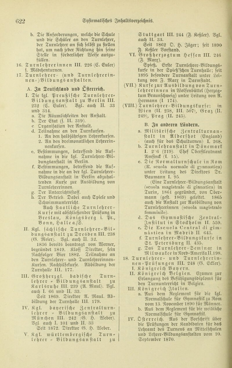 b. Sie 2lnforberungen, welche bie ©d)ule unb bie ©djüter an ben Surnlehrer, ber Surnleljrer an fid) fet6ft ju [teilen hat, um nach jeher Sichtung |in feine ©teile in förderlicher SBeife aitS§u= füllen. 16. Surttlefjrerinnen III. 226 (©. (guter) f. Stäbd)enturncn. 17. Surnlehrer= (unb Surnlehrerin= nen = )SilbungSan ft alten. A. Seutidjlaitb unb Öfterrcidj. I. Sie fgl. preujiifche Surnlehrer* SilbungSanftalt gu Berlin III. 232 (6. (guter). Sgl. and) II. 33 unb 314. a. Sie Dtüumlirf)feiten ber 2lnftatt. b. Ser ©tat (f. II. 319). c. Drganijation ber 2lnftalt. d. Seilnahnte an ben Surnfurfen. 1. 2ln ben halbjährigen Sefjrerfurfen. 2. 2ln ben breimonatlichen Sehrerin= nenfurfen. e. Seftimmungen, betreffenb bie 2luf= nähme in bie fgl. Surntel)rer=Sil'- bungSanftalt in Berlin. f. Seftimmungen, betreffenb bie 2Iuf= nähme in bie an ber fgl. Surnlel)rer=- SilbungSanftalt in Berlin ab;$uhab= tenben Kurfe gur 2luSbilbuitg non Surnlebrerinnen. g. Ser HnterriditSftoff. b. Ser Setrieb. Sabei auch ©piele unb Schwimmunterricht. 2Iud) ftaatlidfje Surnlef)rer = K u r f e mit abfchliefjenber Prüfung in SreSlau, Königsberg i. Pr., Sonn, Ipalle a./©. II. Kgl. fädjfifcfje Surnlehrer = Sil = bungSanftalt ;$uSreSben III. 238 (©. Steier). Sgl. and) II. 32. 1836 bereits beantragt oon SBerner, begriinbet 1849. Ktoff Sireftor, fein Sachfolger Sier 1882. Seilnafjme an ben Surnlefjrer* unb Surnlef)rerinnen= Kurfen. 9iadf)^ilfet'urfe. 2lbbilbung ber Surnljalle III. 177. III. ©ro^erjgl. babifcf) e Surn= leerer = SilbungSanftalt ju Karlsruhe III. 239 (21. Staul). Sgl. aud) I. 66 unb II. 33. ©eit 1869. Sireftor 21. Staul. 2lb-= bilbung ber Surntjalle III. 179. IV. Kgl. baperifdje 3entralturn* leerer = SilbungSanftalt gu Stündien III. 242 ;©. §. SBeber). Sgl. aud) I. 101 unb II. 33 ©eit 1872. Sirettor ©. Sßeber. Y. Kgl. mürttembergifdje Surn= | leerer = SilbungSanftalt 5u I ©tuttgart III. 244 (fr Kefjler). Sgl. auch 11. 33. ©eit 1862 D. £. $äger; feit 1890 fr -Stehler Sorftanb. VI. ©ro^erjogtum Reffen III. 246 (fr 3>iars). ©piejj. ©rfte Surnlehrer=SilbungS* furfe in ber ©piefj’fdien Surnhalle; feit 1895 befonbere Surnanftalt unter Sei= ; tung oon fr Star£ in Sarmftabt. (VII.) Kurfe 5ltr 2luSbilbung oon Surn= lehrerinnen in 2Solfenbüttel (§er-$og» tum Sraunfchweig) unter Seitung oon 21. Hermann (I 174). (VIII.) Surnlef)rer=SilbungSfurfe: in Sßien (II. 238, III. 5071, ©raj (II. 249), Prag (II. 245). B. 31t anöereit Säubern. a. Stilitärifd)e 3entralturnan = j ft alt in 2tlberff)ot (©nglanb) (auch für baS Schulturnen) I. 268. b. Surn lef)r anftalt inSänemarf I. 2!6 (219). ©fjef Dberftleutnant 2lmfind (I. 15). c. Sie Sormalturnfdjule inSont (R. scuola normale di gynnastica) unter Seitung beS SireftorS Sr. Saumann I. 95. (©ine Surnlehrer=SilbungSanfialt (scuola magistrale di ginnatica) in Surin, 1861 gegrünbet, oon Dber= mann (geft. 1869) geleitet. 1865 auch bie 2lnftalt §ur 2luSbilbung oon Surnlef)rerinnen (scuola magistrale femminile). d. SaS ©pmnaftifd)e 3entral= I ^nftitut in ©tod'holm II. 559. e. Sie Escuela Central di gim- nastica in Stabrib II 643. f. Surnlehrer=SilbungSfurfe in ©t. ‘Petersburg II. 435. g. SaS Surnlef)rer = ©eminar in St i l w a u f e e in 9torb=2lmerifa 11.198. 18. Surnlehrer* unb Surnlefjrerin® 1 iten = Prüfungen III. 248 (©. ©dler). „ I. Königreich Sapent. II. Königreich Selgien. ©gamen gur ©rlangung beS SefähigungSbiplomS für ben Surnunterricht in Selgien. III. Königreich Italien. a. 2luS bem Reglement für bie fgl. Sormalfchule für ©tjmnaftif gu Som oom 13. 9tooember 1890 für 2)tänner. b. 2luS bem Reglement für bie weibliche- 9tormalfchule für ©pmnaftif. IV. Oft erreich- 2luS ber Sorfchrift über bie Prüfungen ber Kanbibaten für baS Sehramt beS SurnenS an Stittelfd)ulen ^ itnb Sehrer=SitbungSanftalten oom 10. ©eptember 1870.