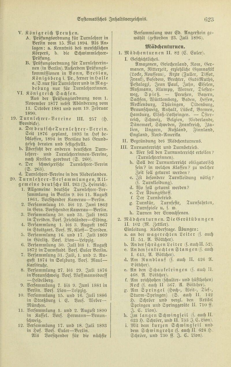 Y. Königreich ^3r eitlen. A. ^rüfungäorbnung für Turnlehrer in 23ertin oorn 15. SOtai 1894. 2113 Sin* tagen: a. Kenntnis be3 menfchtidhen Äörper§r b. bie ©chmimmtehrer* Prüfung. B. Sßrüfungäorbnung für Turnlehrerin* nen (in Berlin). Stujserbem ^rüfungä* tommiffioncn in 25onn, 23 re 3 tau, Königsberg i. $)3r., ferner in£)alle \ a./©.nur für Turnlehrer unb in 9)t a g= beburg nur für Turntehrerinnen. VI. Königreich ©acfjfen. 2tuS ber SßrüfungSorbnung uont 1. 9tooember 1877 nebft 2tbänberung oorn 11. Dctober 1881 unb oom 19. Februar 1890. 19. Turnlehrer = 23ereine III. 257 (§. 9Srenbtde). a. Ter beutfdf)eTurnle t)rer = herein, ©eit 1876 geplant, 1893 in £>of be= fdjtoffen, 1894 in 23reSlau baS ©runb* gefe^ beraten unb feftgeftctlt. b. Überfielt ber anberen beutfehen Turn* tet)rer= unb Turnlehrerinnen*23ereine, nach Greifen georbnet (©. 260). c. Ter fd^roeigerifcfie Turnlehrer=23erein (©. 263). d. Turntefmer=23ereine in ben Stieberlanben. 20. Turnlehrer = 23erfammtungen, 2ttl* gemeine b e u't f dh e III. 263 ($. Heinrich). 1. 2tEgemeine beutftfje Turnte£)rer=23er= fammtung in 9Sertin 9. bis 11. 2luguft 1861. Sorfi^enber Karoerau—93erKn. 2. 23erfammluug 10. bis 12. ^uni 1862 in ©era. 93orfihenbcr Kamerau—93ertin. 3. 23erfammlung 30. unb 31. %uli 1863 in TreSben. 23orf. grieblänber—©tbing. 4. 23erfammlung 1. bis 3. 2tuguft 1867 in (Stuttgart. 23orf. 9)t, Kloff—TreSben. 5. Serfammtung 16. unb 17. ^uti 1869 in ©örti^. 23orf. Sion—Seipgig. 6. 23erfammtung 30. guti big 1. 2luguft 1872 inTarmftabt. 23orf. ©uter 93ertin. 7. 23erfammtung 31. guli, 1. unb 2. 2tu= guft 1874 in ©atgbitrg. 33orf. DDtaul— Karlsruhe. 8. 23erfammtung 27. bis 29. ^uti 1876 in93raunfchrceig. 23orf. SöaffmannSborff —§eibelberg. 9. 23erfammlung 7. bis 9. ^uni 1881 in ^Berlin. 23orf. Sion—Seipgig. 10. 23erfammtung 15. unb 16. ^uti 1886 in ©trafjburg i. ©. Sßorf. äßeber— SDtünchen. 11. 33erfammlung 1. unb 2. 2tuguft 1890 in Raffet. 2$orf. ^ermann—23raun= fdjmeig. 12. 23erfammtung 17. unb 18. $uli 1893 in §of. SSorf. ©uter—23erlin. 2ttS Sorfitjenber für bie nädfjfte 93erfammlung mar @b. 2tngerftein ge* roäf)tt (geftorben 23. ^uli 1896). tWnbrf) ent unten. 1. 9Jiäbd;enturnen II. 82 (©. ©uter). I. ©efchühttidjeS. Simagonen, ©riechentanb, 9tom, ©er* manen, 9tittergeit, ergieijUtf^e ©ptnnaftif (Sode, 9touffeau), 2’trgte ($utter, Tiffot, ^-rant), 23afebom, 33red)tcr, ©utS9Jtutf)3, ^eftaioggi, ^ean ^ßaul, $afin, ©ifelen, SOtajimann, Kturnpp, 2Berner, Tiefter* meg, ©pieft. — $reuf$en, 23ai)ern, ©acf)fen, Sßürttemberg, 23abeit, Reffen, ■Dtedtenburg, Thüringen, Dtbcnburg, 23raunfd)meig, 2tnf)att, Sitbed, Bremen, Hamburg, ©lfafj=Soti)ringen. — Öfter* reich, ©chmeig, Belgien, 3tieberianbe, S)änemarf, ©c^meben, granfreid^, ^ta= Ken, Ungarn, Stufdanb, ginnianb, ©ngtanb, 9torb=Simerifa. II. SBegrünbung beä 2Jtäbcf)enturnen§. III. Turnunterricht unb Turnbetrieb. a. Söer fott ben Turnunterricht erteilen ? (Turniehrerinnen). b. ©oü ber Turnunterricht obiigatorifd; fein? in melchen JUaffen? gu roeicher 3eit foE geturnt raerben? c. ^gft befonbere TurnUeibitng nötig? (f. Turntteibung). d. Söo foE geturnt merben? e. Ter ÜbungSftoff. f. Ter Turnbetrieb. g. Turntür, Turnfefte, Turnfahrten, Turnfpiete u. f. m. b. Turnen ber ©rmachfenen. 2. SEäbdhenturnen. Tie©erätÜbungen II. 102 (9Jt. Setter). ©inleitung. iüeiberfrage. Übungen: a. an ber roagerechten Seiter (f. auch II. 51. 21. Böttcher). b. 2Inber fchrägen Seiter (f. auchII. 52). c. 2lnbenfentrechten ©tangen(f. and) I. 643, 21. Böttcher). d. 2tm 9t unb lauf (f. autf; II. 426 21. Böttcher). e. 2tn ben ©chautetringen (f. auch H* 468. 2t. Böttcher). f. 2tm reichht>h^n (fchutter* unb hüfthofjen) 9t ed (f. auch 11 367. 2t. Böttcher). g. 2tm ©pringet (§ocf)=, 2Beit=, Tief*, ©turm=©pringen). (©. auch II. 142 §. ©chröer unb oergt. ben Strtitet ©pringen unb ©pringgeräte II. 710 ff. 3. ©. Sion). h. 2;m langen ©dhroingfeit (f. auch II- 623 £. ©dhröer, unb II. 733 $.©.Sion). i. 91tit bem turgen ©dhmingfeit unb beut ©chmingrohi: (f- «wdj II 624 ©chröer, unb 730 ff. ©. Sion).