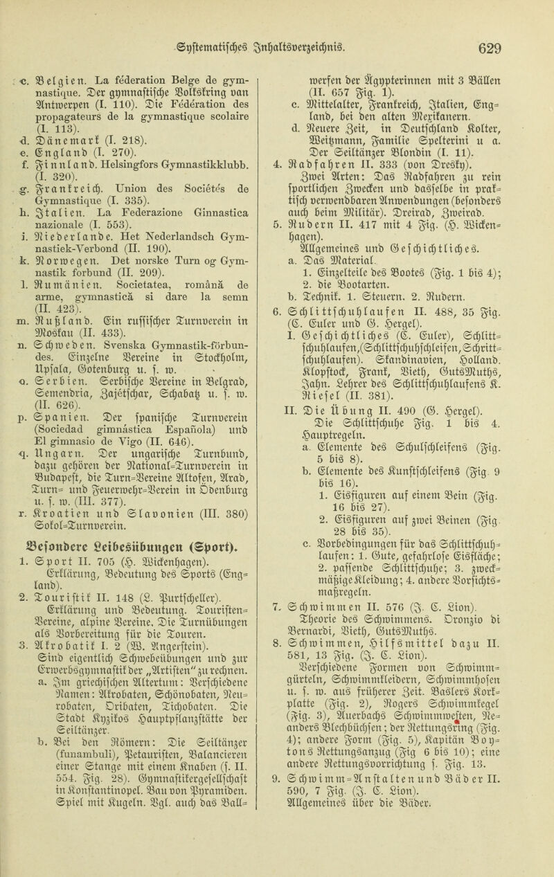 •c. belgien. La federation Beige de gym- nastique. Ser gyntnaftifche bolfSfring oait Antmerpen (I. 110). Sie Federation des propagateurs de la gymnastique scolaire (1. 113). •d. Sänemari (I. 218). e. ©nglanb (I. 270). f. $ i n n 1 a n b. Helsingfors Gymnastikklubb. (I. 320). g. ^rattlrettf). Union des Societes de Gymnastique (I. 335). h. Italien. La Federazione Ginnastica nazionale (I. 553). i. Stieberlanbe. Het Nederlandsch Gym- nastiek-Verbond (II. 190). k. St 0 r m e g e rt. Det norske Turn og Gym¬ nastik forbund (II. 209). l. Rumänien. Societatea, romänä de arme, gymnasticä si dare la semn (II. 423). m. St u fil an b. ©in ruffifcher Surnoerein in AtoSfau (II. 433). n. ©cf)meben. Svenska Gymnastik-förbun- des. ©ingelne bereine in ©tocfholm, Upfala, ©otenburg u. f. ra. o. ©erbien. ©erbifche Vereine in 33eigrab, ©emenbria, 3ai®tfd^ar, ©djabah u. f. ro. (II. 626). p. ©panien. Ser fpanifche Surnoerein (Sociedad gimnastica Espanola) unb El gimnasio de Vigo (II. 646). •q. Ungarn. Ser ungarifche Surnbunb, bagu gehören ber StationaUSurnoerein in bubapeft, bie Surn=bereine Ältofen, Arab, Surn= unb $euern)ef)r=33erein in Öbenburg u. f. n>. (III. 377). r. Kroatien unb ©laoonien (III. 380) ©otoUSurnoerein. 53ejmtbere Öet&eSit&mtgen (Sport)» 1. ©port II. 705 (£. AUcfenhagen). ©rtlärung, 33ebeutung beS ©portS (@ng= lanb). J2. Souriftit II. 148 (S. <purtfcheller). ©rtlärung unb 33ebeutung. Souriften= bereine, alpine Vereine, Sie Surnübungen als borbereitung für bie Souren. 3. Atrobatit I. 2 (333. Angerftein). ©inb eigentlich ©chmebeiibungeit unb gur ©rraerbSgymnaftit ber „Artiften gu regnen. a. $m griecfiifchen Altertum: berfchiebene kanten: Atrobaten, ©chönobaten, Steu= robaten, Dribaten, Sichobaten. Sie ©tabt KygitoS Hauptpflangftätte ber ©eütänger. b. 3Sei ben Römern: Sie ©eittänger (funambuli), Spetauriften, balancieren einer ©tange mit einem Knaben (f. II. 554. §ig. 28). ©ymnaftitergefellfchaft 9. in Konftantinopel. bau tmn ^ßyramiben. ©piet mit kugeln, bgl. auch ball= roerfen ber Ägypterinnen mit 3 ballen (II. 657 $ig. !)• c. Sltittelalter, ^rantreid), Italien, ©ng= lanb, bei ben alten SStejitanern. d. Steuere 3eit, in Seutfchlanb Kolter, Söeihmann, Familie ©pelterini u a. Ser ©eiltänger blonbin (I. 11). 4. 3t ab fahren II. 333 (oon SreSfy). 3mei Arten: SaS 3tabfahren gu rein fportlidjen 3racden unb baSfelbe in pra!= tifch ocrroenbbaren Anmenbungen (befonberS and) beim SJtilitär). Sreirab, 3™eirab. 5. Stübern II. 417 mit 4 $ig. (H- SBicfen* hagen). Allgemeines unb ©efchichtlidjeS. a. SaS SJtaterial. 1. ©ingelteile beS booteS ($ig. 1 bis 4); 2. bie bootarten. b. Sechnit. 1. ©teuern. 2. Stübern. 6. ©chlittfchuhlaufen II. 488, 35 gig. (©. ©uler unb ©. Mergel). I. ©ef.chi chtlicheS (©. ©uler), ©chlitU fchuhlaufen,(©dhlittfchuhfchleifen,©chritt= fchuhtaufen). ©fanbinaoien, Hollanb. Klopftod, grant, bieth, ©utSSJtuthS, ^ahn. Sehrer beS ©chlittfchuhlaufenS K. Stiefel (II. 381). II. Sie Übung II. 490 (©. Mergel). Sie ©cölittfchuhe $ig. 1 bis 4. Hauptregeln. a. ©lemente beS ©chulfchleifenS (gig. 5 bis 8). b. ©lemente beS KunftfchleifenS (^ig. 9 bis 16). 1. ©iSfiguren auf einem bein ($ig. 16 bis 27). 2. ©iSfiguren auf gmei beinen ($ig. 28 biS 35). c. borbebingungen für baS ©chlittfchuh= laufen: 1. ©ute, gefahrlofe ©iSfläche; 2. paffenbe ©cölittfchuhe; 3. graecU mäßige Kleibung; 4. anbere borfid)tS= mafregeln. 7. ©chmimmen II. 576 (S- ©• Sion). Sheorie beS ©dhmimmenS. Drongio bi bernarbi, bieth, ©titSbtuthS. 8. ©chm im men, Hilfsmittel bagu II. 581, 13 gig. (S- ©. Sion). berfchiebene formen non ©chroimtm= gürtein, ©chmimmtleibern, ©chmimmhofen it. f. ra. auS früherer 3ett- baSlerS KorU platte (f^ig. 2), StogerS ©chroimmtegel (^ig. 3), Auerbachs ©chmimmme|ten, 3te= anberS 33lechbüchfen; ber StettungSrmg (^ig. 4); anbere (??ig. 5), Kapitän bop= tonS StettungSangug (f^ig 6 bis 10); eine anbere StettungSoorridjtung f. ^ig- 13. © chmimm-2tnftalten unb bäb er II. 590, 7 gig. (S- ©. Sion). Allgemeines über bie bäber.