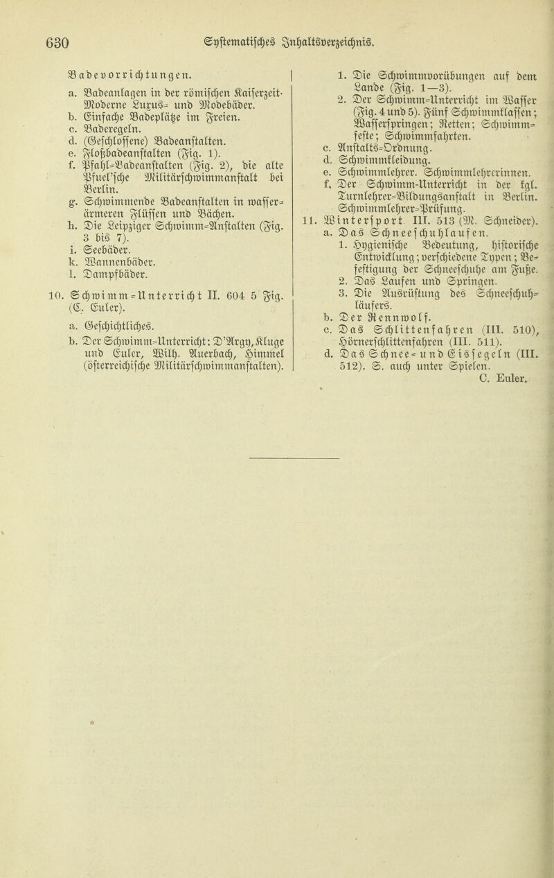 58 abenorrid£)tungen. a. 58abeanlagen in ber römifdjen Äaifergeit- •JJtoberne Su£ud>= unb 9Jiobebäber. b. ©infame 58abepläf5e im freien. c. 58aberegeln. d. (©efdfjtoffene) 58abeanftalten. e. $lof;babeanftaIten (§ig. 1). f. 5pfaf)(=58abeanftatten ($ig. 2), bie alte ^PfuePfcfje 93iilitärfcf)TDimmanftaIt bet 58erlin. g. ©dfjroimmenbe 58abeanftalten in maffer^ ärmeren $Uiffen unb 58äcf)en. b. ©ie Seip^iger ©dfjmimm=2inftcdten (fjig. 3 biä 7). i. ©eebäber. k. SBannenbäber. l. ©ampfbäber. 10. ©cbroimm=ltnterrid&t II. 604 5 $ig. (©. ©uter). a. ©efcfjicfjtlicljeä. b. ©er ©d(jroimm41ttterrid[jt: ©’Slrg^ßluge unb ©uler, SGBilf). Sluerbacfj, |>imittet (öfterreidf)ifc|e SJiilitärfcfjtüimmanftalten). 1. ©ie ©cfjnnmmüorübungen auf beut Sanbe (§ig. 1—3). 2. ©er ©$roimm==Unterricfjt im SBaffer ($ig.4 unb 5). $ünf ©cfpoimmfiaffen; SBafferbringen; betten; ©tf;raimm= fefte; ©cfjraimmfafirten. c. 2lnftalt3=Drbnung. d. ©cfiroimmfleibung. e. ©cf)roimmlet)rer. ©dfjmimmiefjrerinnen. f. ©er ©d§n)imm-llnterricf)t in ber tgt. ©urn(e§rer=58Ubung§anftalt in 58erlin. ©d^n)immiei)rer=5prüfung. 11. SBinterfport. III. 513 (93b ©cfjneiber). a. ©a3 ©d)neefd£)ut)Iaufen. 1. ^pgienifdtje Sebeutung, f)iftorifd^e ©ntmidftung;üerfcf)iebene ©ppcn; 58e=- feftigung ber ©d)neefdfjttl)e am $ujje. 2. ©a3 Saufen unb ©pringen. 3. ©ie 2lu§rüftung bes> ©ct)neefcf)u£)= läuferä. b. ©er 5tennraolf. c. ©as> ©glittenfahren (III. 510), £>örnerfcf)littenfal)ren (III. 511). d. ©a3©cf)nee=unb©i£>fegeln (III. 512). ©. audEj unter ©pieten. C. Euler.