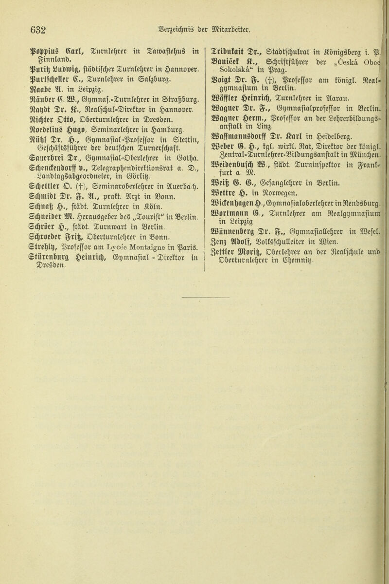6arl, Turnlehrer in Saroaftehug in ginnlanb. *ßui'ii) 2ubtmg, ftäbtifd^er Surnleljrer in ^annorer. *ßurtfdjefler 6., Turnlehrer in Salzburg, föaabe 31. in Seidig. 9täuber (£. 3ß., ©9mnaf.=Turnlehrer in ©trajjburg. 9lat)bt 2)1*. 9tealfchul=T)irettor in §annooer. 9Üdjtei* £)ttö, Dberturnlefjrer in 3)regben. 9toebeliu§ §ugo; ©eminarlehrer in Hamburg, üftüfjl Tr. 4?., ©gmnafiaMprofeffor in Stettin, ©efchäftgführer ber beutfdhen Turnerfchaft. ©auerbvei 2r., ©gmnafial^Dberlefjrer in ©otha. ©dmtcfenborff ö., Telegrapheubirettiongrat a. T>., Sanbtaggabgeorbneter, in ©örli£. ©Bettler D. (f), ©etninaroberlebrer in 2luerbaij. ©tfjntibt 2r. 31., praft. 2lrjt in 33onn. ©tfjnflft ftäbt. Turnlehrer in ^öln. ©(^netber ÜJt. §erauggeber beg „Tourift in Berlin, ©i^röer 4>., ftäbt. Turnraart in Berlin. ©cfjroeber ftvti}, Dberturnlehrer in 33omt. ©treblt), ^ßrofeffor am Lycee Montaigne in ^ßarig. ©tiircnbnrg ^cinrtib, ©pmnafial = Tireftor in Tregben. Tribufait 2>r., ©tabtfcfjulrat in $öniggberg i. ^ß. SBanice! (Schriftführer ber „Ceskä Obeq Sokolska“ in ’ijkag. SBoigt Tr. (f), Sßrofeffor am fönigl. 9teal= ggmnafium in Berlin. 33ßäffler ^etnrtib, Turnlehrer in 3larau. 3®agner 2)i*. ©pmnafialprofeffor in ^Berlin. 35ßagtter ^ernt., ^ßrofeffor an ber Sehrerbilbungg- anftalt in £inj. 3®affmnnn£borff Tr. ßarl in §eibelberg. ülöeber ©. |>., fgl. mirlt. 9tat, Tireltor ber fönigl. 3entral=2urntebrer=33ilbungganftalt in München. aBetbenbufdj 2Ö, ftäbt. Turninfpeftor in $rant* furt a. M. 3$cif| ©. ©., ©efanglehrer in ^Berlin. 39ßettre in -ftorraegen. 2Bicfenb(igcn ©pmnafialoberlehrer in Stenbgburg. 3$ortmann ©., Turnlehrer am ^ealgpmnafium in Setpjig. Sößiinnenberg 2>r. ©pmnafiallehrer in SBefel. 3tboIf, SSolfgfcbuHeiter in 2Bien. ^eitler SJlorib, Oberlehrer an ber 3iealfcf)ule unb Dberturnlehrer in ß|emni|.