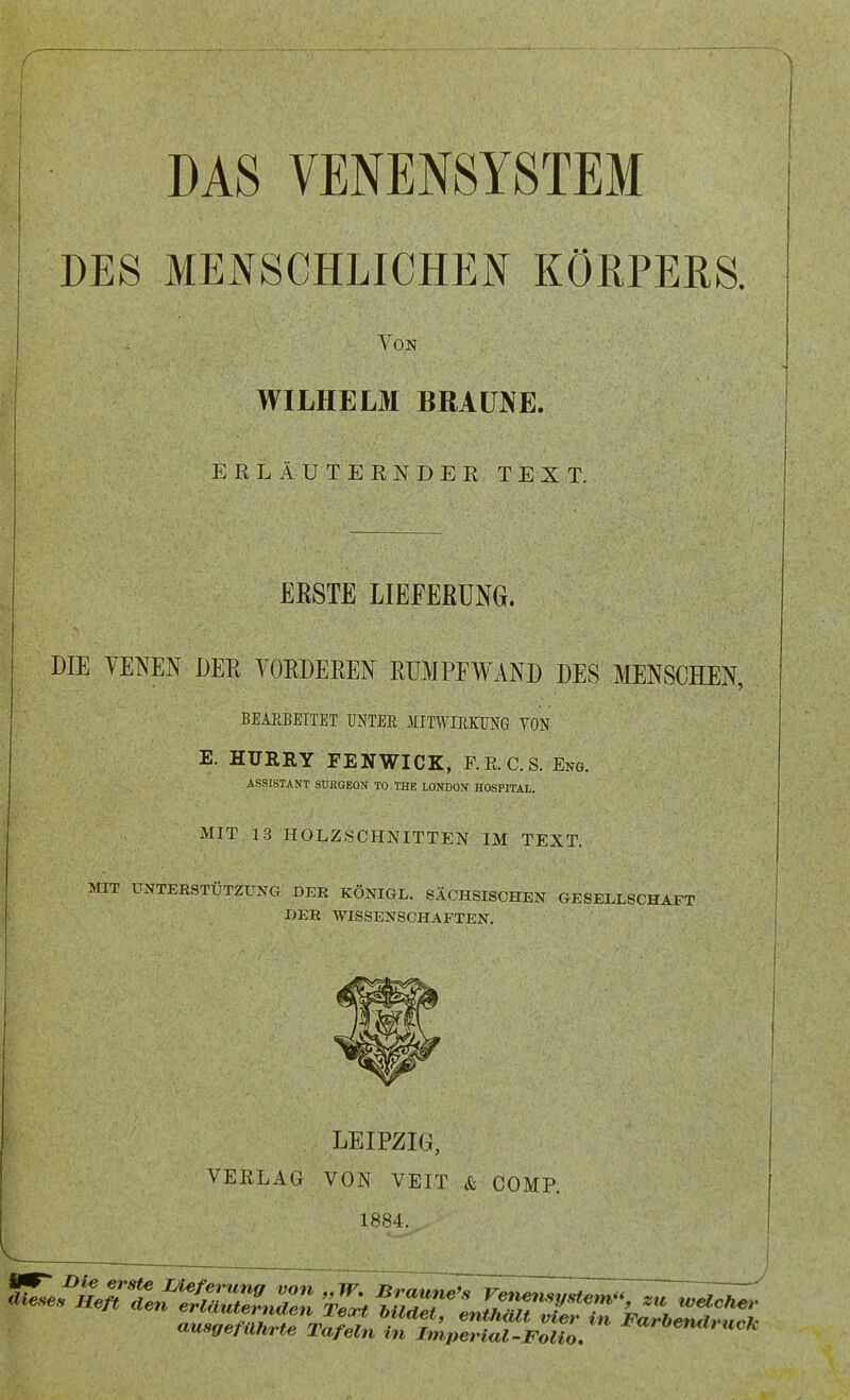 DES MENSCHLICHEN KÖRPERS. Von WILHELM BRAUNE. ERLÄUTERNDES TEXT. ERSTE LIEFERUNG. DIE VENEN DER VORDEREN RUMPFWAND DES MENSCHEN, BEARBEITET UNTER .MITWIRKUNG VON E. HURRY FENWICK, RR. CS. Eng. ASSISTANT SURGEON TO THE LONDON HOSPITAL. MIT 13 HOLZSCHNITTEN IM TEXT. MIT UNTERSTÜTZUNG DER KÖNIGL. SÄCHSISCHEN GESELLSCHAFT DER WISSENSCHAFTEN. LEIPZIG, VERLAG VON VEIT & COMP. 1884. ausgeführte Tafeln in Imperial-Folio. *arbemltlich