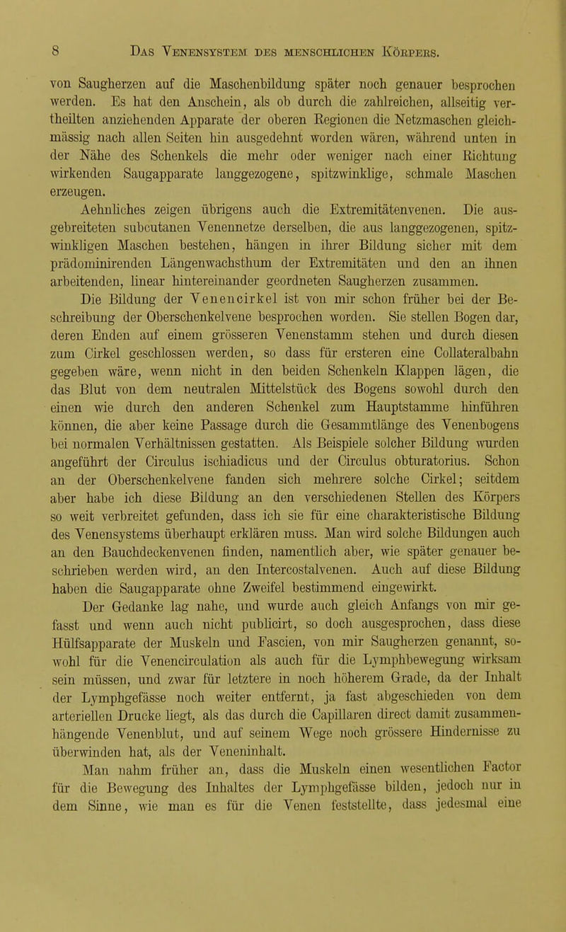 von Saugherzen auf die Maschenbildung später noch genauer besprochen werden. Es hat den Anschein, als ob durch die zahlreichen, allseitig ver- theilten anziehenden Apparate der oberen Regionen die Netzmaschen gleich- massig nach allen Seiten hin ausgedehnt worden wären, während unten in der Nähe des Schenkels die mehr oder weniger nach einer Richtung wirkenden Saugapparate langgezogene, spitzwinklige, schmale Maschen erzeugen. Aehnliches zeigen übrigens auch die Extremitätenvenen. Die aus- gebreiteten subcutanen Venennetze derselben, die aus langgezogenen, spitz- winkligen Maschen bestehen, hängen in ihrer Bildung sicher mit dem prädonnnirenden Längenwachsthum der Extremitäten und den an ihnen arbeitenden, linear hintereinander geordneten Saugherzen zusammen. Die Bildung der Venencirkel ist von mir schon früher bei der Be- schreibung der Oberschenkelvene besprochen worden. Sie stellen Bogen dar, deren Enden auf einem grösseren Venenstamm stehen und durch diesen zum Cirkel geschlossen werden, so dass für ersteren eine Collateralbahn gegeben wäre, wenn nicht in den beiden Schenkeln Klappen lägen, die das Blut von dem neutralen Mittelstück des Bogens sowohl durch den einen wie durch den anderen Schenkel zum Hauptstamme hinführen können, die aber keine Passage durch die Gesammtlänge des Venenbogens bei normalen Verhältnissen gestatten. Als Beispiele solcher Bildung wurden angeführt der Circulus ischiadicus und der Circulus obturatorius. Schon an der Oberschenkelvene fanden sich mehrere solche Cirkel; seitdem aber habe ich diese Bildung an den verschiedenen Stellen des Körpers so weit verbreitet gefunden, dass ich sie für eine charakteristische Bildung des Venensystems überhaupt erklären muss. Man wird solche Bildungen auch an den Bauchdeckenvenen finden, namentlich aber, wie später genauer be- schrieben werden wird, an den Intercostalvenen. Auch auf diese Bildung haben die Saugapparate ohne Zweifel bestimmend eingewirkt. Der Gedanke lag nahe, und wurde auch gleich Anfangs von mir ge- fasst und wenn auch nicht publicirt, so doch ausgesprochen, dass diese Hülfsapparate der Muskeln und Pascien, von mir Saugherzen genannt, so- wohl für die Venencirculation als auch für die Lymphbewegung wirksam sein müssen, und zwar für letztere in noch höherem Grade, da der Inhalt der Lymphgefässe noch weiter entfernt, ja fast abgeschieden von dem arteriellen Drucke liegt, als das durch die Capillaren direct damit zusammen- hängende Venenblut, und auf seinem Wege noch grössere Hindernisse zu überwinden hat, als der Veneninhalt. Man nahm früher an, dass die Muskeln einen wesentlichen Factor für die Bewegung des Inhaltes der Lymphgefässe bilden, jedoch nur in dem Sinne, wie man es für die Venen feststellte, dass jedesmal eine