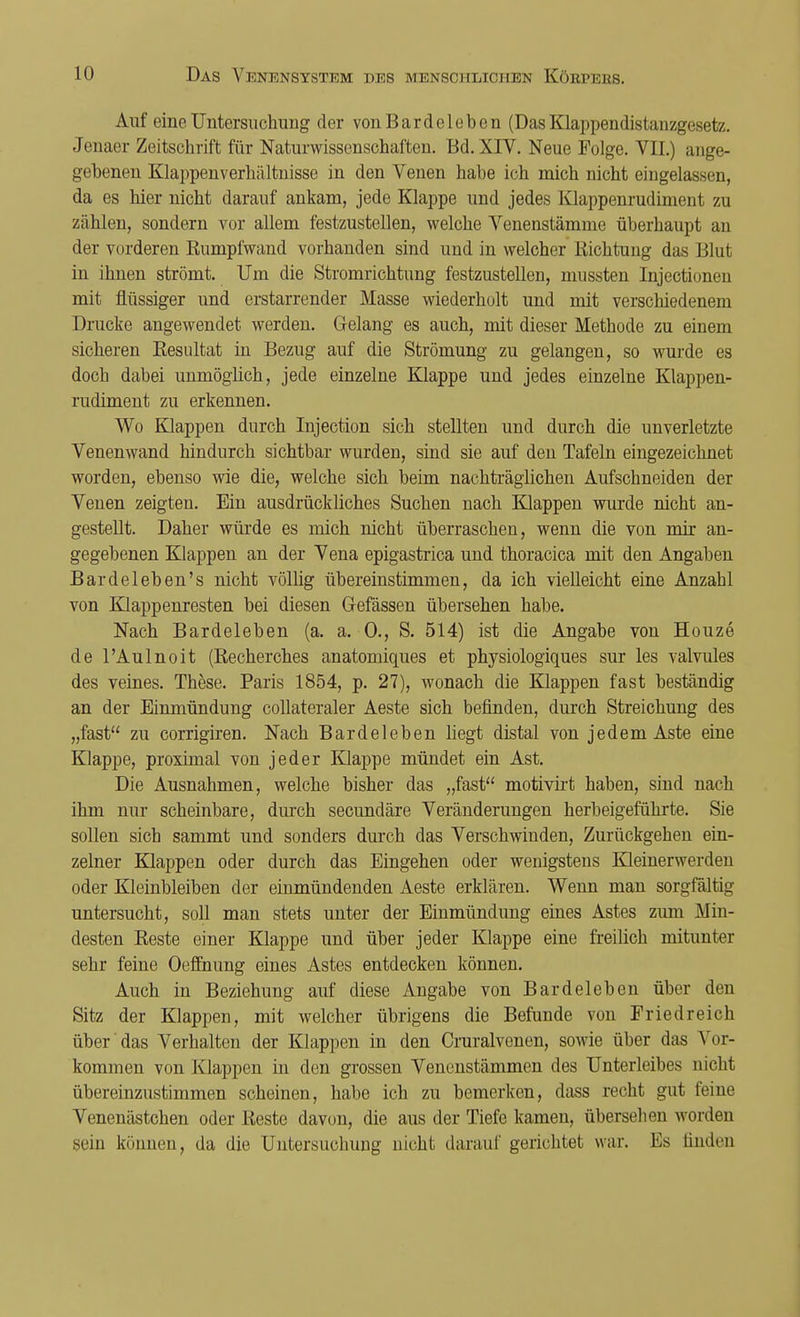 Auf eine Untersuchung der von Bardcleben (Das Klappendistanzgesetz. Jenaer Zeitschrift für Naturwissenschaften. Bd. XIV. Neue Folge. VII.) ange- gebenen Klappen Verhältnisse in den Venen hahe ich mich nicht eingelassen, da es hier nicht darauf ankam, jede Klappe und jedes Klappenrudiment zu zählen, sondern vor allem festzustellen, welche Venenstämme überhaupt an der vorderen Rumpfwand vorhanden sind und in welcher Richtung das Blut in ihnen strömt. Um die Stromrichtimg festzustellen, mussten Injectionen mit flüssiger und erstarrender Masse wiederholt und mit verschiedenem Drucke angewendet werden. Gelang es auch, mit dieser Methode zu einem sicheren Resultat in Bezug auf die Strömung zu gelangen, so wurde es doch dabei unmöglich, jede einzelne Klappe und jedes einzelne Klappen- rudiment zu erkennen. Wo Klappen durch Injection sich stellten und durch die unverletzte Venenwand hindurch sichtbar wurden, sind sie auf den Tafeln eingezeichnet worden, ebenso wie die, welche sich beim nachträglichen Aufschneiden der Venen zeigten. Ein ausdrückliches Suchen nach Klappen wurde nicht an- gestellt. Daher würde es mich nicht überraschen, wenn die von mir an- gegebenen Klappen an der Vena epigastrica und thoracica mit den Angaben Bar de leben's nicht völlig übereinstimmen, da ich vielleicht eine Anzahl von Klappenresten bei diesen Gefässen übersehen habe. Nach Bardeleben (a. a. 0., S. 514) ist die Angabe von Houze de l'Aulnoit (Recherches anatomiques et physiologiques sur les valvules des veines. These. Paris 1854, p. 27), wonach die Klappen fast beständig an der Einmündung collateraler Aeste sich befinden, durch Streichung des „fast zu corrigiren. Nach Bardeleben hegt distal von jedem Aste eine Klappe, proximal von jeder Klappe mündet ein Ast. Die Ausnahmen, welche bisher das „fast motivirt haben, sind nach ihm nur scheinbare, durch secundäre Veränderungen herbeigeführte. Sie sollen sich sammt und sonders durch das Verschwinden, Zurückgehen ein- zelner Klappen oder durch das Eingehen oder wenigstens Kleinerwerden oder Kleinbleiben der einmündenden Aeste erklären. Wenn man sorgfältig untersucht, soll man stets unter der Einmündung eines Astes zum Alin- desten Reste einer Klappe und über jeder Klappe eine freilich mitunter sehr feine Oeffnung eines Astes entdecken können. Auch in Beziehung auf diese Angabe von Bardeleben über den Sitz der Klappen, mit welcher übrigens die Befunde von Friedreich über das Verhalten der Klappen in den Cruralvenen, sowie über das Vor- kommen von Klappen in den grossen Venenstämmen des Unterleibes nicht übereinzustimmen scheinen, habe ich zu bemerken, dass recht gut feine Venenästchen oder Reste davon, die aus der Tiefe kamen, übersehen worden sein können, da die Untersuchung nicht darauf gerichtet war. Es finden