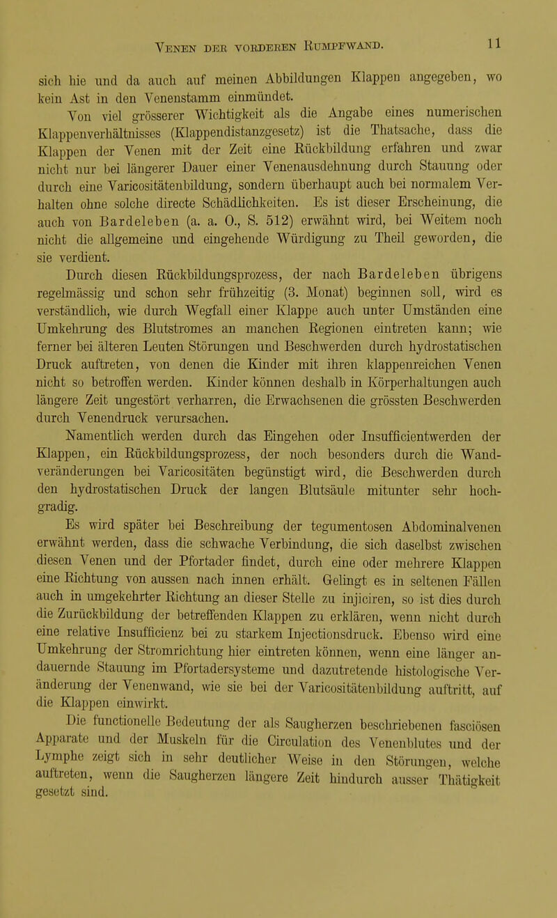 sich hie und da auch auf meinen Abbildungen Klappen angegeben, wo kein Ast in den Venenstamm einmündet. Von viel grösserer Wichtigkeit als die Angabe eines numerischen Klappenverhältnisses (Klappendistanzgesetz) ist die Thatsache, dass die Klappen der Venen mit der Zeit eine Rückbildung erfahren und zwar nicht nur bei längerer Dauer einer Venenausdehnung durch Stauung oder durch eine Varicositätenbildung, sondern überhaupt auch bei normalem Ver- halten ohne solche directe Schädlichkeiten. Es ist dieser Erscheinung, die auch von Bardeleben (a. a. 0., S. 512) erwähnt wird, bei Weitem noch nicht die allgemeine und eingehende Würdigung zu Theil geworden, die sie verdient. Durch diesen Rückbildungsprozess, der nach Bardeleben übrigens regelmässig und schon sehr frühzeitig (3. Monat) beginnen soll, wird es verständlich, wie durch Wegfall einer Klappe auch unter Umständen eine Umkehrung des Blutstromes an manchen Regionen eintreten kann; wie ferner bei älteren Leuten Störungen und Beschwerden durch hydrostatischen Druck auftreten, von denen die Kinder mit ihren klappenreichen Venen nicht so betroffen werden. Kinder können deshalb in Körperhaltungen auch längere Zeit ungestört verharren, die Erwachsenen die grössten Beschwerden durch Venendruck verursachen. Namentlich werden durch das Eingehen oder Insufficientwerden der Klappen, ein Rückbildungsprozess, der noch besonders durch die Wand- veränderungen bei Varicositäten begünstigt wird, die Beschwerden durch den hydrostatischen Druck der langen Blutsäule mitunter sehr hoch- gradig. Es wird später bei Beschreibung der tegumentosen Abdominalvenen erwähnt werden, dass die schwache Verbindung, die sich daselbst zwischen diesen Venen und der Pfortader findet, durch eine oder mehrere Klappen eine Richtung von aussen nach innen erhält. Gelingt es in seltenen Fällen auch in umgekehrter Richtung an dieser Stelle zu injiciren, so ist dies durch die Zurückbildung der betreffenden Klappen zu erklären, wenn nicht durch eine relative Insufficienz bei zu starkem Injectionsdruck. Ebenso wird eine Umkehrung der Stromrichtung hier eintreten können, wenn eine länger an- dauernde Stauung im Pfortadersysteme und dazutretende histologische Ver- änderung der Venenwand, wie sie bei der Varicositätenbildung auftritt, auf die Klappen einwirkt. Die functionelle Bedeutung der als Saugherzen beschriebenen fasciösen Apparate und der Muskeln für die Circulation des Fenenblutes und der Lymphe zeigt sich in sehr deutlicher Weise in den Störungen, welche auftreten, wenn die Saugherzen längere Zeit hindurch ausser Thätigkeil gesetzt sind.