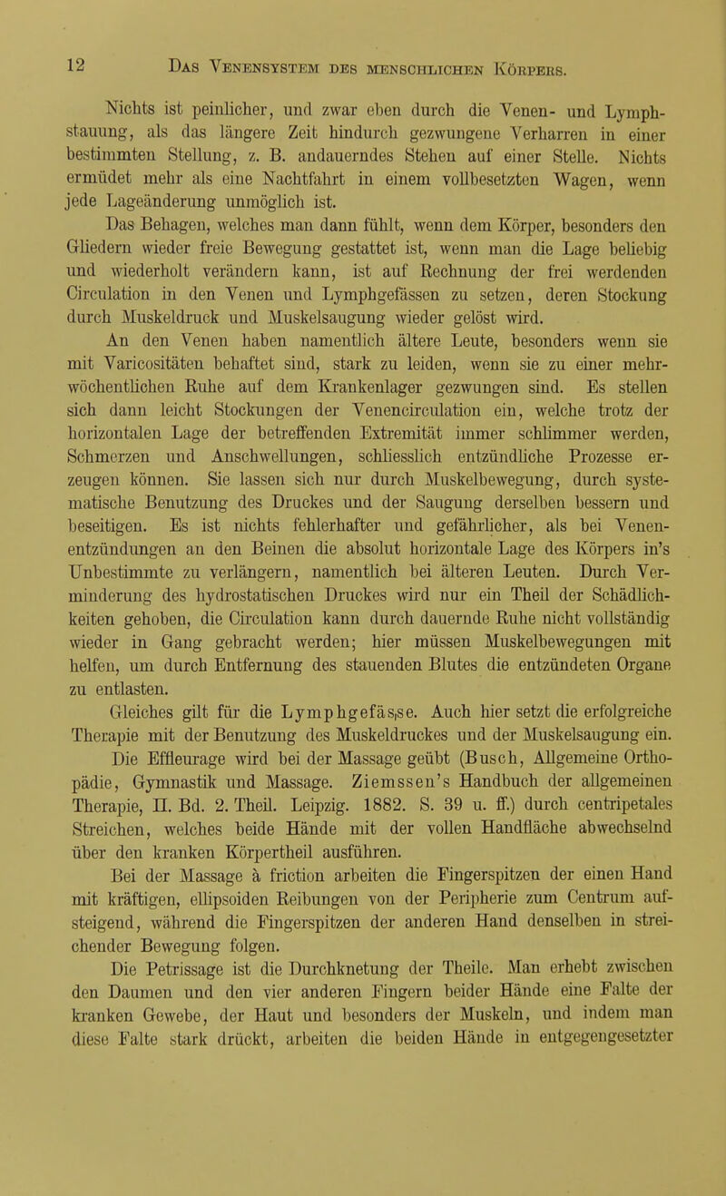 Nichts ist peinlicher, und zwar eben durch die Venen- und Lymph- stauung, als das längere Zeit hindurch gezwungene Verharren in einer bestimmten Stellung, z. B. andauerndes Stehen auf einer Stelle. Nichts ermüdet mehr als eine Nachtfahrt in einem vollbesetzten Wagen, wenn jede Lageänderung unmöglich ist. Das Behagen, welches man dann fühlt, wenn dem Körper, besonders den Gliedern wieder freie Bewegung gestattet ist, wenn man die Lage beüebig und wiederholt verändern kann, ist auf Rechnung der frei werdenden Circulation in den Venen und Lymphgefässen zu setzen, deren Stockung durch Muskeldruck und Muskelsaugung wieder gelöst wird. An den Venen haben namentlich ältere Leute, besonders wenn sie mit Varicositäten behaftet sind, stark zu leiden, wenn sie zu einer mehr- wöchentlichen Ruhe auf dem Krankenlager gezwungen sind. Es stellen sich dann leicht Stockungen der Venencirculation ein, welche trotz der horizontalen Lage der betreffenden Extremität immer schlimmer werden, Schmerzen und Anschwellungen, schliesslich entzündliche Prozesse er- zeugen können. Sie lassen sich nur durch Muskelbewegung, durch syste- matische Benutzung des Druckes und der Saugung derselben bessern und beseitigen. Es ist nichts fehlerhafter und gefährlicher, als bei Venen- entzündungen an den Beinen die absolut horizontale Lage des Körpers in's Unbestimmte zu verlängern, namentlich bei älteren Leuten. Durch Ver- minderung des hydrostatischen Druckes wird nur ein Theil der Schädlich- keiten gehoben, die Circulation kann durch dauernde Ruhe nicht vollständig wieder in Gang gebracht werden; hier müssen Muskelbewegungen mit helfen, um durch Entfernung des stauenden Blutes die entzündeten Organe zu entlasten. Gleiches gilt für die Lymphgefäs,se. Auch hier setzt die erfolgreiche Therapie mit der Benutzung des Muskeldruckes und der Muskelsaugung ein. Die Effieurage wird bei der Massage geübt (Busch, Allgemeine Ortho- pädie, Gymnastik und Massage. Ziemssen's Handbuch der allgemeinen Therapie, LT. Bd. 2. Theü. Leipzig. 1882. S. 39 u. ff.) durch centripetales Streichen, welches beide Hände mit der vollen Handfläche abwechselnd über den kranken Körpertheil ausführen. Bei der Massage ä friction arbeiten die Fingerspitzen der einen Hand mit kräftigen, ellipsoiden Reibungen von der Peripherie zum Centrum auf- steigend, während die Fingerspitzen der anderen Hand denselben in strei- chender Bewegung folgen. Die Petrissage ist die Durchknetung der Theile. Man erhebt zwischen den Daumen und den vier anderen Fingern beider Hände eine Falte der kranken Gewebe, der Haut und besonders der Muskeln, und indem man diese Falte stark drückt, arbeiten die beiden Hände in entgegengesetzter