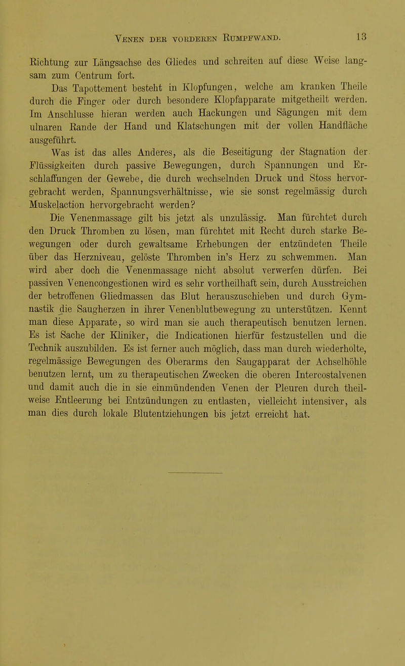 Richtung zur Längsachse des Gliedes und schreiten auf diese Weise lang- sam zum Centrum fort. Das Tapottement Desteht in Klopfungen, welche am kranken Theile durch die Finger oder durch besondere Klopfapparate mitgetheilt werden. Im Anschlüsse hieran werden auch Hackungen und Sägungen mit dem ulnaren Rande der Hand und Klatschungen mit der vollen Handfläche ausgeführt. Was ist das alles Anderes, als die Beseitigung der Stagnation der Flüssigkeiten durch passive Bewegungen, durch Spannungen und Er- schlaffungen der Gewebe, die durch wechselnden Druck und Stoss hervor- gebracht werden, Spannungsverhältnisse, wie sie sonst regelmässig durch Muskelaction hervorgebracht werden? Die Venenmassage gilt bis jetzt als unzulässig. Man fürchtet durch den Druck Thromben zu lösen, man fürchtet mit Recht durch starke Be- wegungen oder durch gewaltsame Erhebungen der entzündeten Theile über das Herzniveau, gelöste Thromben in's Herz zu schwemmen. Man wird aber doch die Venenmassage nicht absolut verwerfen dürfen. Bei passiven Venencongestionen wird es sehr vortheilhaft sein, durch Ausstreichen der betroffenen Gliedmassen das Blut herauszuschieben und durch Gym- nastik die Saugherzen in ihrer Venenblutbewegung zu unterstützen. Kennt man diese Apparate, so wird man sie auch therapeutisch benutzen lernen. Es ist Sache der Kliniker, die Indicationen hierfür festzustellen und die Technik auszubilden. Es ist ferner auch möglich, dass man durch wiederholte, regelmässige Bewegungen des Oberarms den Saugapparat der Achselhöhle benutzen lernt, um zu therapeutischen Zwecken die oberen Intercostalvenen und damit auch die in sie einmündenden Venen der Pleuren durch theil- weise Entleerung bei Entzündungen zu entlasten, vielleicht intensiver, als man dies durch lokale Blutentziehungen bis jetzt erreicht hat.