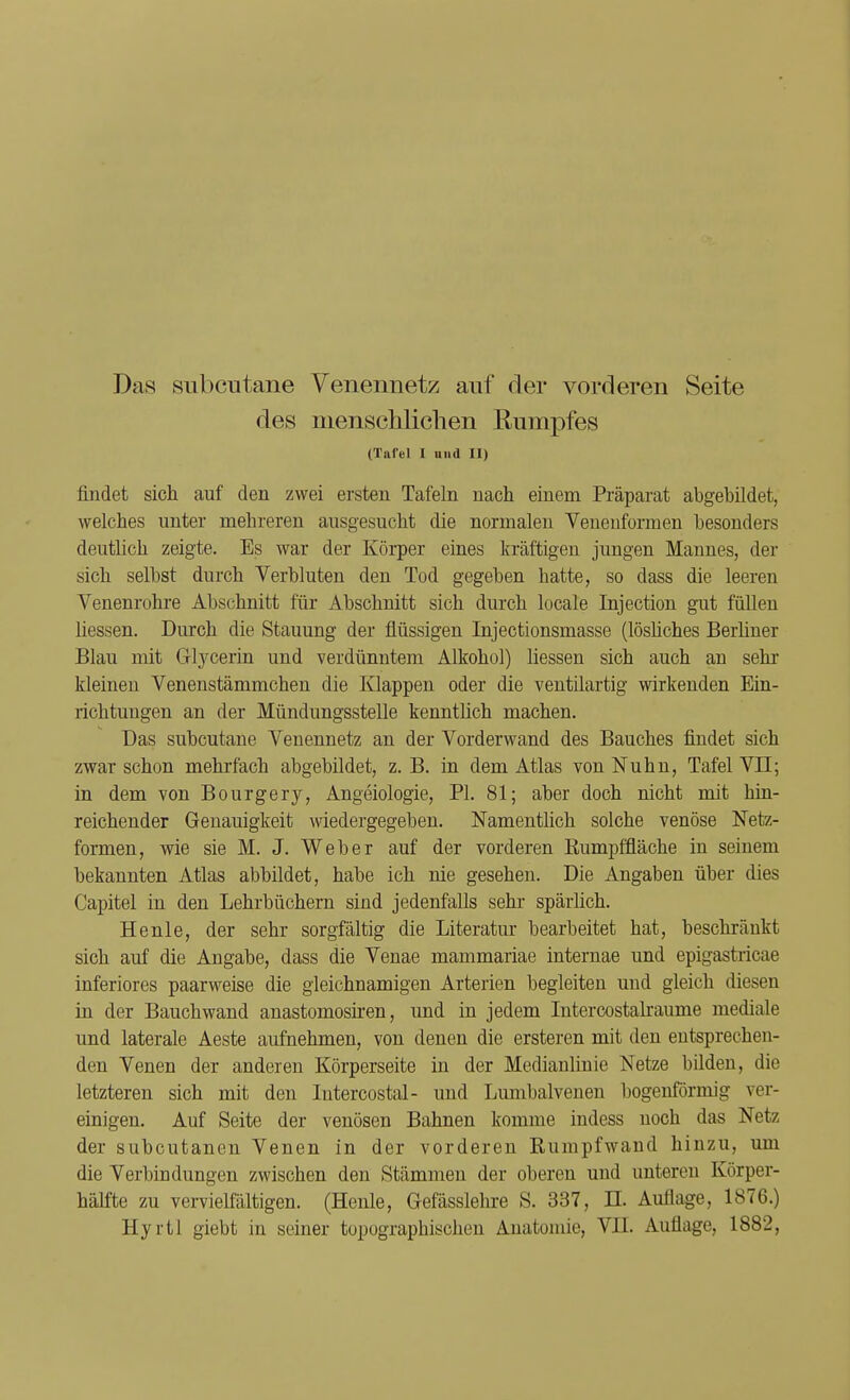 Das subcutane Venennetz auf der vorderen Seite des menschlichen Rumpfes (Tafel I und II) findet sich auf den zwei ersten Tafeln nach einem Präparat abgebildet, welches unter mehreren ausgesucht die normalen Venenformen besonders deutlich zeigte. Es war der Körper eines kräftigen jungen Mannes, der sich selbst durch Verbluten den Tod gegeben hatte, so dass die leeren Venenrohre Abschnitt für Abschnitt sich durch locale Injection gut füllen Hessen. Durch die Stauung der flüssigen Injectionsmasse (lösliches Berliner Blau mit Grtycerin und verdünntem Alkohol) Hessen sich auch an sehr kleinen Venenstämmchen die Klappen oder die ventilartig wirkenden Ein- richtungen an der Mündungsstelle kenntlich machen. Das subcutane Venennetz an der Vorderwand des Bauches findet sich zwar schon mehrfach abgebildet, z. B. in dem Atlas von Nuhn, Tafel VII; in dem von Bourgery, Angeiologie, PI. 81; aber doch nicht mit hin- reichender Genauigkeit wiedergegeben. Namentlich solche venöse Netz- formen, wie sie M. J. Weber auf der vorderen Rumpffläche in seinem bekannten Atlas abbildet, habe ich nie gesehen. Die Angaben über dies Capitel in den Lehrbüchern sind jedenfalls sehr spärlich. Henle, der sehr sorgfältig die Literatur bearbeitet hat, beschränkt sich auf die Angabe, dass die Venae mammariae internae und epigastricae inferiores paarweise die gleichnamigen Arterien begleiten und gleich diesen in der Bauchwand anastomosiren, und in jedem Intercostalraume mediale und laterale Aeste aufnehmen, von denen die ersteren mit den entsprechen- den Venen der anderen Körperseite in der Medianlinie Netze bilden, die letzteren sich mit den Intercostal- und Lumbaivenen bogenförmig ver- einigen. Auf Seite der venösen Bahnen komme indess noch das Netz der subcutanen Venen in der vorderen Rumpfwand hinzu, um die Verbindungen zwischen den Stämmen der oberen und unteren Körper- hälfte zu vervielfältigen. (Henle, Gefässlehre S. 337, TL Auflage, 1876.) Hyrtl giebt in seiner topographischen Anatomie, VII. Auflage, 1882,