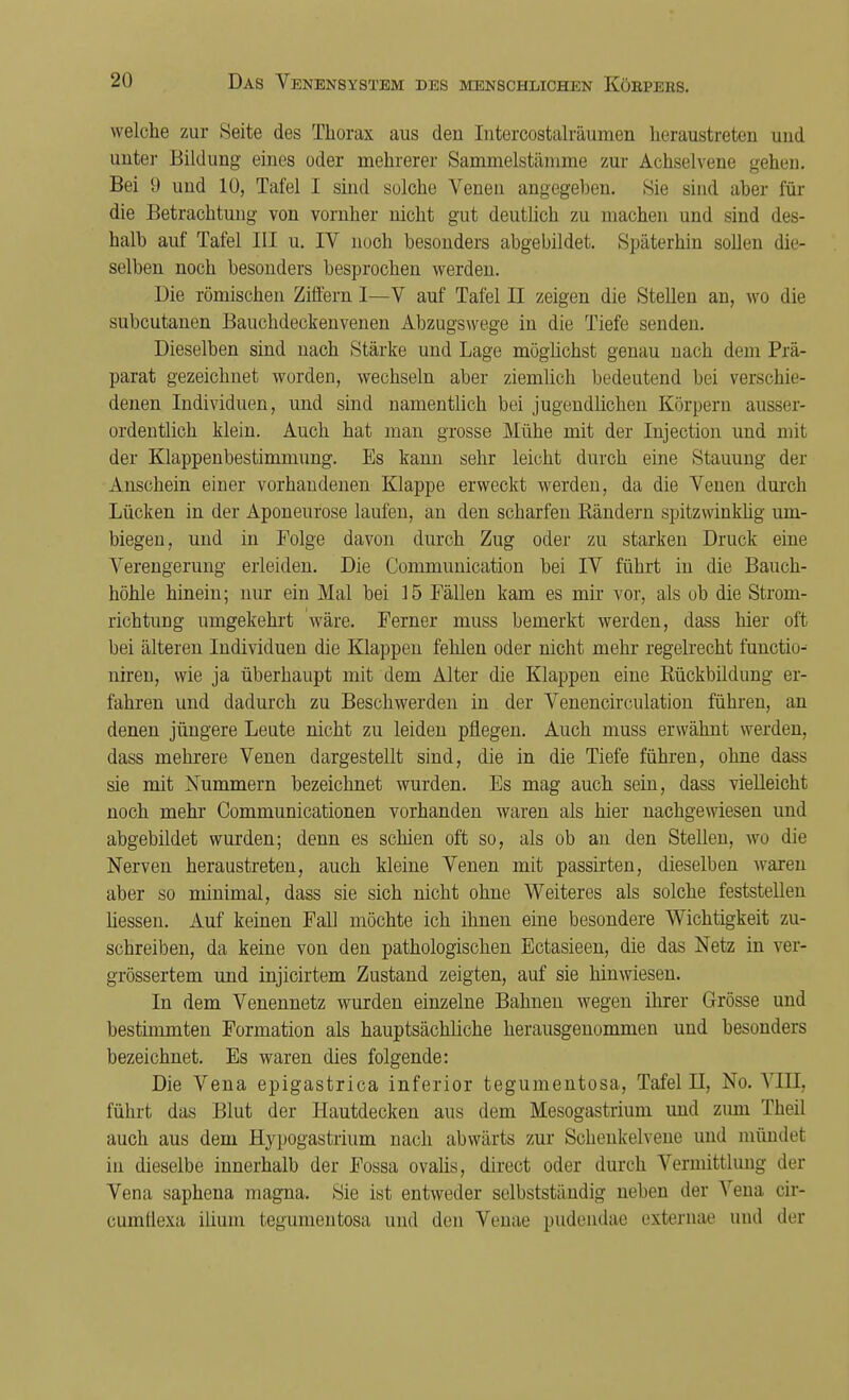 welche zur Seite des Thorax aus den Litercostalräumen heraustreten und unter Bildung eines oder mehrerer Sammelstämme zur Achselvene gehen. Bei 9 und 10, Tafel I sind solche Venen angegeben. Sie sind aber für die Betrachtung von vorüber nicht gut deutlich zu machen und sind des- halb auf Tafel III u. IV noch besonders abgebildet. Späterhin sollen die- selben noch besonders besprochen werden. Die römischen Ziffern I—V auf Tafel II zeigen die Stellen an, wo die subcutanen Bauchdeckenvenen Abzugswege in die Tiefe senden. Dieselben sind nach Stärke und Lage möglichst genau nach dem Prä- parat gezeichnet worden, wechseln aber ziemlich bedeutend bei verschie- denen Individuen, und sind namentlich bei jugendlichen Körpern ausser- ordentlich klein. Auch hat man grosse Mühe mit der Injection und mit der Klappenbestimmung. Es kann sehr leicht durch eine Stauung der Anschein einer vorhandenen Klappe erweckt werden, da die Venen durch Lücken in der Aponeurose laufen, an den scharfen Bändern spitzwinklig um- biegen, und in Folge davon durch Zug oder zu starken Druck eine Verengerung erleiden. Die Communication bei IV führt in die Bauch- höhle hinein; nur ein Mal bei 15 Fällen kam es mir vor, als ob die Strom- richtung umgekehrt wäre. Ferner inuss bemerkt werden, dass hier oft bei älteren Individuen die Klappen fehlen oder nicht mehr regelrecht functio- nireu, wie ja überhaupt mit dem Alter die Klappen eine Bückbildung er- fahren und dadurch zu Beschwerden in der Venencirculation führen, an denen jüngere Leute nicht zu leiden pflegen. Auch muss erwähnt werden, dass mehrere Venen dargestellt sind, die in die Tiefe führen, ohne dass sie mit Nummern bezeichnet wurden. Es mag auch sein, dass vielleicht noch mehr Communicationen vorhanden waren als hier nachgewiesen und abgebildet wurden; denn es schien oft so, als ob an den Stellen, wo die Nerven heraustreten, auch kleine Venen mit passirten, dieselben waren aber so minimal, dass sie sich nicht ohne Weiteres als solche feststellen Hessen. Auf keinen Fall möchte ich ihnen eine besondere Wichtigkeit zu- schreiben, da keine von den pathologischen Ectasieen, die das Netz in ver- grössertem und injicirtem Zustand zeigten, auf sie hinwiesen. In dem Venennetz wurden einzelne Bahnen wegen ihrer Grösse und bestimmten Formation als hauptsächliche herausgenommen und besonders bezeichnet. Es waren dies folgende: Die Vena epigastrica inferior tegumentosa, Tafel II, No. VIII, führt das Blut der Hautdecken aus dem Mesogastrium und zum Theil auch aus dem Hypogastrium nach abwärts zur Schenkelvene und mündet in dieselbe innerhalb der Fossa ovalis, direct oder durch Vermittlung der Vena saphena magna. Sie ist entweder selbstständig neben der Vena cir- cumüexa ilium tegumentosa und den Venae pudendae externae und der