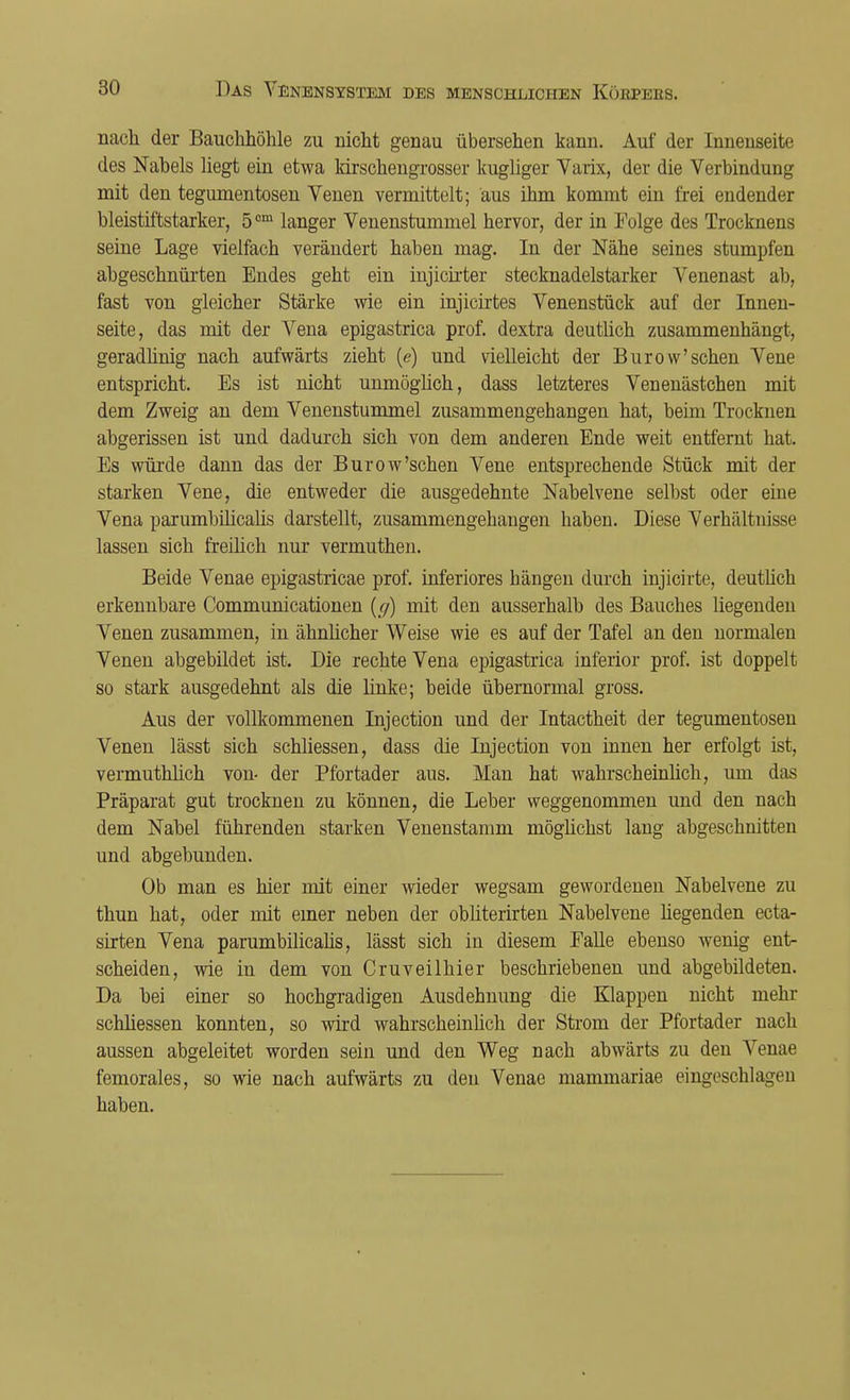 nach der Bauchhöhle zu nicht genau übersehen kann. Auf der Innenseite des Naheis liegt ein etwa kirschengrosser kugliger Varix, der die Verbindung mit den tegumentosen Venen vermittelt; aus ihm kommt ein frei endender bleistiftstarker, 50m langer Venenstummel hervor, der in Folge des Trocknens seine Lage vielfach verändert haben mag. In der Nähe seines stumpfen ahgeschnürten Endes geht ein injicirter stecknadelstarker Venenast ab, fast von gleicher Stärke wie ein injicirtes Venenstück auf der Innen- seite, das mit der Vena epigastrica prof. dextra deutlich zusammenhängt, geradlinig nach aufwärts zieht (e) und vielleicht der Bürow'sehen Vene entspricht. Es ist nicht unmöglich, dass letzteres Venenästchen mit dem Zweig an dem Venenstummel zusammengehangen hat, beim Trocknen abgerissen ist und dadurch sich von dem anderen Ende weit entfernt hat. Es würde dann das der Burow'sehen Vene entsprechende Stück mit der starken Vene, die entweder die ausgedehnte Nabelvene selbst oder eine Vena parumhilicalis darstellt, zusammengehangen haben. Diese Verhältnisse lassen sich freilich nur vermuthen. Beide Venae epigastricae prof. inferiores hängen durch injicirte, deutlich erkennbare Communicationen (g) mit den ausserhalb des Bauches liegenden Venen zusammen, in ähnlicher Weise wie es auf der Tafel an den normalen Venen abgebildet ist. Die rechte Vena epigastrica inferior prof. ist doppelt so stark ausgedehnt als die linke; beide übernormal gross. Aus der vollkommenen Injection und der Intactheit der tegumentosen Venen lässt sich schliessen, dass die Injection von innen her erfolgt ist, vermuthlich von- der Pfortader aus. Man hat wahrscheinlich, um das Präparat gut trocknen zu können, die Leber weggenommen und den nach dem Nabel führenden starken Venenstamm möglichst lang abgeschnitten und abgebunden. Ob man es hier mit einer wieder wegsam gewordenen Nabelvene zu thun hat, oder mit einer neben der obliterirten Nabelvene hegenden ecta- sirten Vena parumbilicalis, lässt sich in diesem Falle ebenso wenig ent- scheiden, wie in dem von Cruveilhier beschriebenen und abgebildeten. Da bei einer so hochgradigen Ausdehnung die Klappen nicht mehr schliessen konnten, so wird wahrscheinlich der Strom der Pfortader nach aussen abgeleitet worden sein und den Weg nach abwärts zu den Venae femorales, so wie nach aufwärts zu den Venae mammariae eingeschlagen haben.