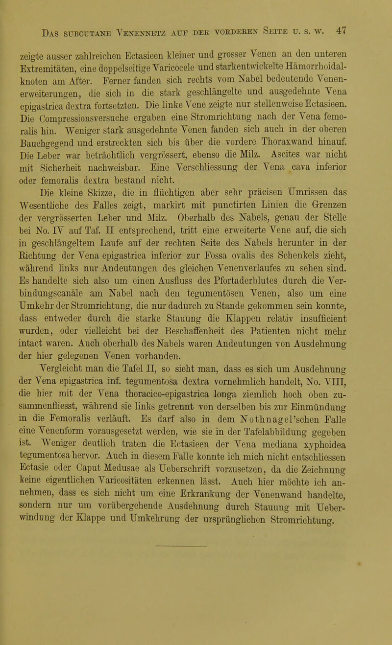 zeigte ausser zahlreichen Ectasieen kleiner und grosser Venen an den unteren Extremitäten, eine doppelseitige Varicocele und starkentwickelte Hämorrhoidal- knoten am After. Ferner fanden sich rechts vom Nabel bedeutende Venen- erweiterungen, die sich in die stark geschlängelte und ausgedehnte Vena epigastrica dextra fortsetzten. Die linke Vene zeigte nur stellenweise Ectasieen. Die Conipressionsversuche ergaben eine Stromrichtung nach der Vena fenio- ralis hin. Weniger stark ausgedehnte Venen fanden sich auch in der oberen Bauchgegend und erstreckten sich bis über die vordere Thoraxwand hinauf. Die Leber war beträchtlich vergrössert, ebenso die Milz. Ascites war nicht mit Sicherheit nachweisbar. Eine Verschüessung der Vena cava inferior oder femoralis dextra bestand nicht. Die kleine Skizze, die in flüchtigen aber sehr präcisen Umrissen das Wesentliche des Falles zeigt, markirt mit punctirten Linien die Grenzen der vergrösserten Leber und Milz. Oberhalb des Nabels, genau der Stelle bei No. IV auf Taf. LI entsprechend, tritt eine erweiterte Vene auf, die sich in geschlängeltem Laufe auf der rechten Seite des Nabels herunter in der Kichtung der Vena epigastrica inferior zur Fossa ovalis des Schenkels zieht, während links nur Andeutungen des gleichen Venenverlaufes zu sehen sind. Es handelte sich also um einen Ausfiuss des Pfortaderblutes durch die Ver- bindungscanäle am Nabel nach den tegumentösen Venen, also um eine Umkehr der Stromrichtung, die nur dadurch zu Stande gekommen sein konnte, dass entweder durch die starke Stauung die Klappen relativ insufficient wurden, oder vielleicht bei der Beschaffenheit des Patienten nicht mehr intact waren. Auch oberhalb des Nabels waren Andeutungen von Ausdehnung der hier gelegenen Venen vorhanden. Vergleicht man die Tafel II, so sieht man, dass es sich um Ausdehnung der Vena epigastrica inf. tegumentosa dextra vornehmlich handelt, No. VLTI, die hier mit der Vena thoracico-epigastrica longa ziemlich hoch oben zu- sammenfliesst, während sie links getrennt von derselben bis zur Einmündung in die Femoralis verläuft. Es darf also in dem Nothnagel'schen Falle eine Venenform vorausgesetzt werden, wie sie in der Tafelabbildung gegeben ist. Weniger deutlich traten die Ectasieen der Vena mediana xyphoidea tegumentosa hervor. Auch in diesem Falle konnte ich mich nicht entschliessen Ectasie oder Caput Medusae als Ueberschrift vorzusetzen, da die Zeichnung keine eigentlichen Varicositäten erkennen lässt. Auch hier möchte ich an- nehmen, dass es sich nicht um eine Erkrankung der Venenwand handelte, sondern nur um vorübergehende Ausdehnung durch Stauung mit Ueber- windung der Klappe und Umkehrung der ursprünglichen Stromrichtung.