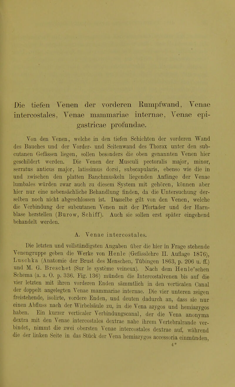 Die tiefen Venen der vorderen Rumpfwand, Venae intercostales, Venae mammariae internae, Yrenae epi- gastricae profund ae. Von den Venen, welche in den tiefen Schichten der vorderen Wand des Bauches und der Vorder- und Seitenwand des Thorax unter den sub- cutanen Gefässen hegen, sollen besonders die oben genannten Venen hier geschildert werden. Die Venen der Muscuü pectoralis major, minor, serratus anticus major, latissimus dorsi, subscapularis, ebenso wie die in und zwischen den platten Bauchmuskeln liegenden Anfänge der Venae lumbales würden zwar auch zu diesem System mit gehören, können aber hier nur eine nebensächliche Behandlung finden, da die Untersuchung der- selben noch nicht abgeschlossen ist. Dasselbe gilt von den Venen, welche die Verbindung der subcutanen Venen mit der Pfortader und der Harn- blase herstellen (Burow, Schiff). Auch sie sollen erst später eingehend behandelt werden. A. Venae intercostales. Die letzten und vollständigsten Angaben über die hier in Frage stehende Venengruppe geben die Werke von Henle (Gefässlehre II. Auflage 1876), Luschka (Anatomie der Brust des Menschen, Tübingen 1863, p. 206 u. ff.) und M. G. Breschet (Sur le Systeme veineux). Nach dem Henle'schen Schema (a. a. 0. p. 336. Fig. 136) münden die Intercostalvenen bis auf die vier letzten mit ihren vorderen Enden sämmtlich in den verticalen Canal der doppelt angelegten Venae mammariae internae. Die vier unteren zeigen freistehende, isolirte, vordere Enden, und deuten dadurch an, dass sie nur einen Abfluss nach der Wirbelsäule zu, in die Vena azygos und hemiazygos haben. Ein kurzer verticaler Verbinduugscanal, der die Vena anonyma dextra mit den Venae intercostales dextrae nahe ihrem Vertebralrande ver- bindet, nimmt die zwei obersten Venae intercostales dextrae auf, während die der linken Seite in das Stück der Vena hemiazygos accessoria einmünden, 4*