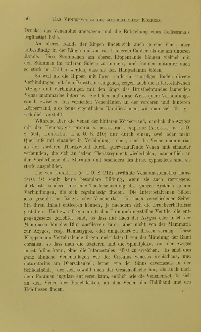 Druckes das Venenblut angezogen und die Entstehung eines Gefässcanals begünstigt habe. Am oberen Rande der Rippen findet sich auch je eine Vene, aber unbeständig in der Länge und von viel kleinerem Caliber als die am unteren Rande. Diese Stämmchen am oberen Rippenrande hängen vielfach mit den Stämmen im unteren Sulcus zusammen, und können mitunter auch so stark im Caliber werden, dass sie den Hauptstamm bilden. So weit als die Rippen mit ihren vorderen knorpligen Enden directe Verbindungen mit dem Brustbeine eingehen, zeigen auch die Intercostalvenen Abzüge und Verbindungen mit den längs des Brustbeinrandes laufenden Venae mammariae internae. Sie bilden auf diese Weise quere Verbindungs- canäle zwischen den verticalen Venenläufen an der vorderen und hinteren Körper wand, also keine eigentlichen Ramificationen, wie man sich dies ge- wöhnlich vorstellt. Während aber die Venen der hinteren Körperwand, nämlich die Azygos mit der Hemiazygos propria s. accessoria s. superior (Arnold, a. a. 0. S. 594, Luschka, a. a. 0. S. 210) nur durch einen, zwei oder mehr Querläufe mit einander in Verbindung stehen, sind die Venae mammariae an der vorderen Thoraxwand durch querverlaufende Venen mit einander verbunden, die sich an jedem Thoraxsegment wiederholen; namentlich an der Vorderfläche des Sternum und besonders des Proc. xyphoideus sind sie stark ausgebildet. Die von Luschka (a. a, 0. S. 212) erwähnte Vena anastomotica trans- versa ist somit keine besondere Bildung, wenn sie auch vorwiegend stark ist, sondern nur eine Theilerscheinung des ganzen Systems querer Verbindungen, die sich regelmässig finden. Die Intercostalvenen bilden also geschlossene Ringe, oder Venencirkel, die nach verschiedenen Seiten hin ihren Inhalt entleeren können, je nachdem sich die Druckverhältnisse gestalten. Und zwar liegen an beiden Einmündungsstellen Ventile, die ent- gegengesetzt gerichtet sind, so dass nur nach der Azygos oder nach der Mammaria hin das Blut ausfliessen kann, aber nicht von der Mammaria zur Azygos, resp. Hemiazygos, oder umgekehrt zu fliessen vermag. Diese Klappen am Vertebralende liegen meist lateral von der Mündung der Rami dorsales, so dass man die letzteren und die Spinalplexus von der Azygos meist füllen kann, ohne die Intercostales selbst zu erreichen. Es sind dies ganz ähnliche Venenanlagen wie der Circulus venosus ischiadicus, und obturatorius am Oberschenkel, ferner wie der Sinus cavernosus in der Schädelhöhle, der sich sowohl nach der Gesichtsfläche hin, als auch nach dem Eoramen jugulare entleeren kann, endlich wie die Venencirkel, die sich an den Venen der Bauchdecken, an den Venen der Hohlhand und des Hohlfusses finden.