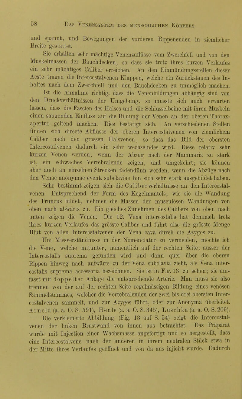 und spannt, und Bewegungen der vorderen Rippenendeu in ziemlicher Breite gestattet. Sie erhalten sehr mächtige Veneuzuflüsse vom Zwerchfell und von den Muskelmassen der Bauchdecken, so dass sie trotz ihres kurzen Verlaufes ein sehr mächtiges Caliber erreichen. An den Einmündungssteilen dieser Aeste tragen die Intercostalvenen Klappen, welche ein Zurückstauen des In- haltes nach dem Zwerchfell und den Bauchdecken zu unmöglich machen. Ist die Annahme richtig, dass die Venenbildungen abhängig sind von den Druckverhältnissen der Umgebung, so musste sich auch erwarten lassen, dass die Fascien des Halses und die Schlüsselbeine mit ihren Muskeln einen saugenden Einfluss auf die Bildung der Venen an der oberen Thorax- apertur .geltend machen. Dies bestätigt sich. An verschiedenen Stellen finden sich directe Abflüsse der oberen Intercostalvenen von ziemlichem Caliber nach den grossen Halsvenen, so dass das Bild der obersten Intercostalvenen dadurch ein sehr wechselndes wird. Diese relativ sehr kurzen Venen werden, wenn der Abzug nach der Mammaria zu stark ist, ein schwaches Vertebralende zeigen, und umgekehrt; sie können aber auch an einzelnen Strecken faden dünn werden, wenn die Abzüge nach den Venae anonymae event. subclaviae hin sich sehr stark ausgebildet haben. Sehr bestimmt zeigen sich die Caliber Verhältnisse an den Intercostal- venen. Entsprechend der Form des Kegelmantels, wie sie die Wandung des Truncus bildet, nehmen die Massen der musculösen Wandüngen von oben nach abwärts zu. Ein gleiches Zunehmen des Calibers von oben nach unten zeigen die Venen. Die 12. Vena intercostalis hat demnach trotz ihres kurzen Verlaufes das grösste Caliber und führt also die grösste Menge Blut von allen Intercostalvenen der Vena cava durch die Azygos zu. Um Missverständnisse in der Nomenclatur zu vermeiden, möchte ich die Vene, welche mitunter, namentlich auf der rechten Seite, ausser der Intercostalis suprema gefunden wird und dann quer über die oberen Bippen hinweg nach aufwärts zu der Vena subclavia zieht, als Vena inter- costalis suprema accessoria bezeichnen. Sie ist in Fig. 13 zu sehen; sie um- fasst mit doppelter Anlage die entsprechende Arterie. Man muss sie also trennen von der auf der rechten Seite regelmässigen Bildung eines venösen Sammelstammes, welcher die Vertebralenden der zwei bis drei obersten Inter- costalvenen sammelt, und zur Azygos führt, oder zur Anonyma überleitet. Arnold (a. a. 0. S. 591), Heule (a. a. 0. S. 345), Luschka (a. a. 0. S.209). Die verkleinerte Abbildung (Fig. 13 auf S. 54) zeigt die Intercostal- venen der linken Brustwand von innen aus betrachtet. Das Präparat wurde mit Injection einer Wachsmasse angefertigt und so hergestellt, dass eine Intercostalvene nach der anderen in ihrem neutralen Stück etwa in der Mitte ihres Verlaufes geöffnet und von da aus injicirt wurde. Dadurch