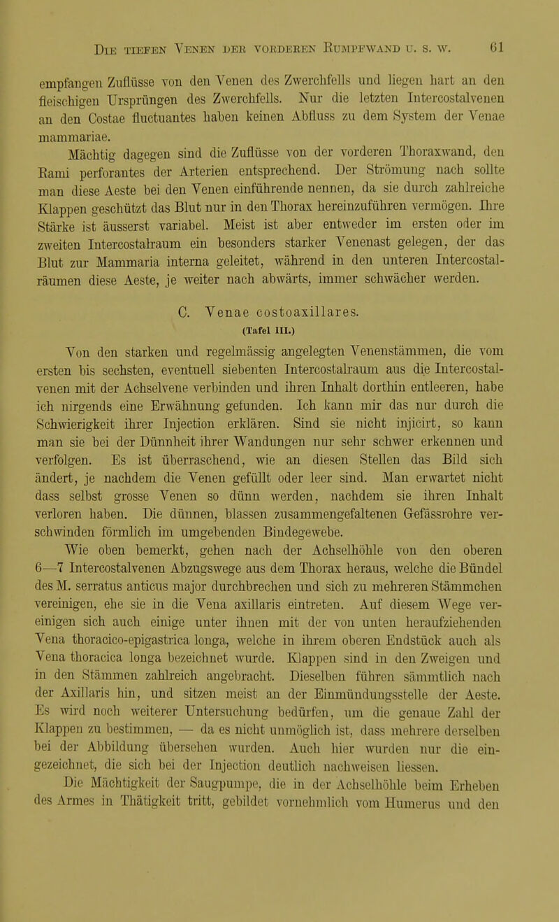 empfangen Zuflüsse von den Arenen des Zwerchfells und liegen hart an den fleischigen Ursprüngen des Zwerchfells. Nur die letzten Intercostalvenen an den Costae fluctuantes hahen keinen Abiluss zu dem System der Venae mammariae. Mächtig dagegen sind die Zuflüsse von der vorderen Thoraxwand, den Kami perforantes der Arterien entsprechend. Der Strömung nach sollte man diese Aeste bei den Venen einführende nennen, da sie durch zahlreiche Klappen geschützt das Blut nur in den Thorax hereinzuführen vermögen. Ihre Stärke ist äusserst variabel. Meist ist aber entweder im ersten oder im zweiten Intercostalraum ein besonders starker Venenast gelegen, der das Blut zur Mammaria interna geleitet, während in den unteren Intercostal- räumen diese Aeste, je weiter nach abwärts, immer schwächer werden. C. Venae costoaxillares. (Tafel III.) Von den starken und regelmässig angelegten Venenstämmen, die vom ersten bis sechsten, eventuell siebenten Intercostalraum aus die Intercostal- venen mit der Achselvene, verbinden und ihren Inhalt dorthin entleeren, habe ich nirgends eine Erwähnung gelnnden. Ich kann mir das nur durch die Schwierigkeit ihrer Injection erklären. Sind sie nicht injicirt, so kann man sie bei der Dünnheit ihrer Wandungen nur sehr schwer erkennen und verfolgen. Es ist überraschend, wie an diesen Stellen das Bild sich ändert, je nachdem die Venen gefüllt oder leer sind. Man erwartet nicht dass selbst grosse Venen so dünn werden, nachdem sie ihren Inhalt verloren haben. Die dünnen, blassen zusammengefaltenen G-efässrohre ver- schwinden förmlich im umgebenden Bindegewebe. Wie oben bemerkt, gehen nach der Achselhöhle von den oberen 6—7 Intercostalvenen Abzugswege aus dem Thorax heraus, welche die Bündel des M. serratus anticus major durchbrechen und sich zu mehreren Stämmchen vereinigen, ehe sie in die Vena axillaris eintreten. Auf diesem Wege ver- einigen sich auch einige unter ihnen mit der von unten heraufziehenden Vena thoracico-epigastrica longa, welche in ihrem oberen Endstück auch als Vena thoracica longa bezeichnet wurde. Klappen sind in den Zweigen und in den Stämmen zahlreich angebracht. Dieselben führen sämmtlich nach der Axillaris hin, und sitzen meist an der Einmündungsstelle der Aeste. Es wird noch weiterer Untersuchung bedürfen, um die genaue Zahl der Klappen zu bestimmen, — da es nicht unmöglich ist, dass mehrere derselben bei der Abbildung übersehen wurden. Auch hier wurden nur die ein- gezeichnet, die sich bei der Injection deutlich nachweisen liessen. Die Mächtigkeit der Saugpumpe, die in der Achselhöhle beim Erheben des Armes m Thätigkeit tritt, gebildet vornehmlich vom Humerus und den