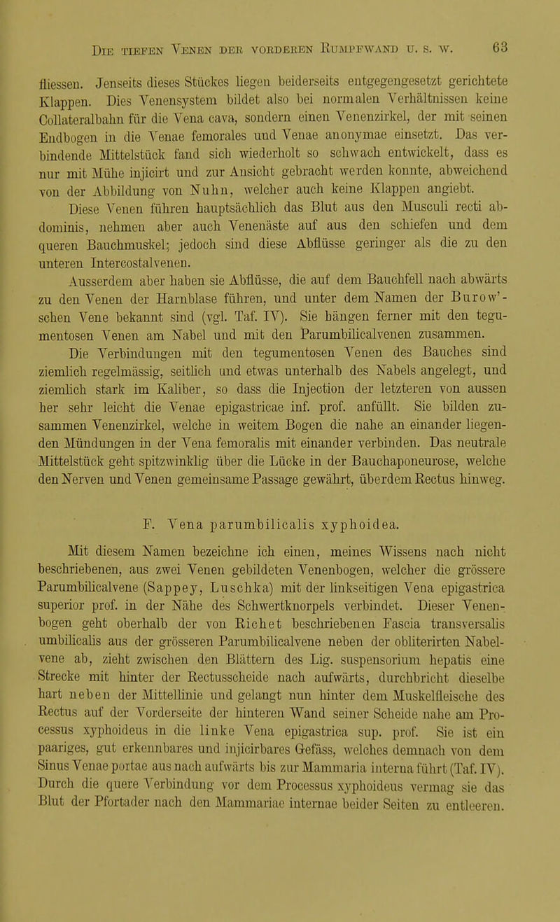 fliessen. Jenseits dieses Stückes liegen beiderseits entgegengesetzt gerichtete Klappen. Dies Venensystem bildet also bei normalen Verhältnissen keine Collateralbahn für die A^ena cava, sondern einen Venenzirkel, der mit seinen Bndbogen in die Venae femorales und Venae anonymae einsetzt. Das ver- bindende Mittelstück fand sich wiederholt so schwach entwickelt, dass es nur mit Mühe injicirt und zur Ansicht gebracht werden konnte, abweichend von der Abbildung von Nuhn, welcher auch keine Klappen angiebt. Diese Venen führen hauptsächlich das Blut aus den Musculi recti ab- dominis, nehmen aber auch Venenäste auf aus den schiefen und dem queren Bauchmuskel; jedoch sind diese Abflüsse geringer als die zu den unteren Intercostalvenen. Ausserdem aber haben sie Abflüsse, die auf dem Bauchfell nach abwärts zu den Venen der Harnblase führen, und unter dem Namen der Burow'- schen Vene bekannt sind (vgl. Taf. IV). Sie bängen ferner mit den tegu- mentosen Venen am Nabel und mit den Parumbilicalvenen zusammen. Die Verbindungen mit den tegumentosen Venen des Bauches sind ziemlich regelmässig, seitlich und etwas unterhalb des Nabels angelegt, und ziemlich stark im Kaliber, so dass die Injection der letzteren von aussen her sehr leicht die Venae epigastricae inf. prof. anfüllt. Sie bilden zu- sammen Venenzirkel, welche in weitem Bogen die nahe an einander liegen- den Mündungen in der Vena femoralis mit einander verbinden. Das neutrale Mittelstück geht spitzwinklig über die Lücke in der Bauchaponeurose, welche den Nerven und Venen gemeinsame Passage gewährt, überdem Rectus hinweg. F. Vena parumbilicalis xyphoiclea. Mit diesem Namen bezeichne ich einen, meines Wissens nach nicht beschriebenen, aus zwei Venen gebildeten Venenbogen, welcher die grössere ParumbiÜcalvene (Sappey, Luschka) mit der linkseitigen Vena epigastrica superior prof. in der Nähe des Schwertknorpels verbindet. Dieser Venen- bogen geht oberhalb der von Richet beschriebenen Fascia transversalis umbilicalis aus der grösseren ParumbiÜcalvene neben der obliterirten Nabel- vene ab, zieht zwischen den Blättern des Lig. Suspensorium hepatis eine Strecke mit hinter der Rectusscheide nach aufwärts, durchbricht dieselbe hart neben der Mittellinie und gelangt nun hinter dem Muskelfleische des Rectus auf der Vorderseite der hinteren Wand seiner Scheide nahe am Pro- cessus xyphoideus in die linke Vena epigastrica sup. prof. Sie ist ein paariges, gut erkennbares und injicirbares Gefäss, welches demnach von dem Sinus Venae poitae aus nach aufwärts bis ziir Mammaria interna führt (Taf. IV;. Durch die quere Verbindung vor dem Processus xyphoideus vermag sie das Blut der Pfortader nach den Mammariae internae beider Seiten zu entleeren.